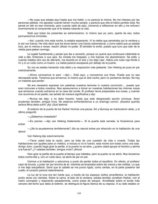 169
—No supe que estaba aquí hasta que me habló, y no parecía la misma. No me intereso por las
personas pálidas; me agradan cuando tienen mucha sangre, y parecía que ella la había perdido toda. No
pensé en ello en ese momento, pero cuando salió de aquí, comencé a reflexionar en ello y me enfurecí
enormemente al comprender que él le estaba robando la vida.
Noté que todos los presentes se estremecieron, lo mismo que yo; pero, aparte de eso, todos
permanecimos inmóviles.
—Así, cuando vino esta noche, lo estaba esperando. Vi la niebla que penetraba por la ventana y
lo así con fuerza. He oído decir que los locos tienen una fuerza sobrenatural, y como sabrá que yo estaba
loco, por lo menos a veces, resolví utilizar mi poder. Él también lo sintió, puesto que tuvo que salir de la
niebla para pelear conmigo.
Lo sujeté fuertemente y pensé que iba a vencerlo, porque no quería que continuara robándole la
vida a ella. Entonces vi sus ojos. Su mirada me traspasó, y mis fuerzas me abandonaron. Se soltó, y
cuando trataba otra vez de aferrarlo, me levantó en el aire y me dejó caer. Había una nube roja frente a
mí y oí un ruido como un trueno. La niebla pareció escaparse por debajo de la puerta.
Su voz se estaba haciendo más débil y su respiración más jadeante. Van Helsing se puso en pie
instintivamente.
—Ahora conocemos lo peor —dijo—. Está aquí, y conocemos sus fines. Puede que no sea
demasiado tarde. Tenemos que armarnos, lo mismo que la otra noche; pero no perdamos tiempo. No hay
un instante que perder.
No era necesario expresar con palabras nuestros temores ni nuestra convicción..., puesto que
eran comunes a todos nosotros. Nos apresuramos a tomar en nuestras habitaciones las mismas cosas
que teníamos cuando entramos en la casa del conde. El profesor tenía preparadas sus cosas, y cuando
nos reunimos en el pasillo, las señaló de manera significativa y dijo:
—Nunca las dejo, y no debo hacerlo, hasta que este desgraciado asunto concluya. Sean
prudentes también, amigos míos. No estamos enfrentándonos a un enemigo común. ¡Nuestra querida
señora Mina debe sufrir! ¡Ay! ¡Qué lástima!
Al exterior de la puerta de los Harker hicimos una pausa. Art y Quincey se mantuvieron atrás, y el
último preguntó:
—¿Debemos molestarla?
—Es preciso —dijo van Helsing tristemente—. Si la puerta está cerrada, la forzaremos para
entrar.
—¿No la asustaremos terriblemente? ¡No es natural entrar por efracción en la habitación de una
dama!
Van Helsing dijo solemnemente:
—Tiene usted toda la razón, pero se trata de una cuestión de vida o muerte. Todas las
habitaciones son iguales para un médico, e incluso si no lo fueran, esta noche son todas como una sola.
Amigo John, cuando haga girar la perilla, si la puerta no se abre, ¿quiere usted apoyar el hombro y abrirla
a la fuerza? ¿Y ustedes también, amigos míos? ¡Ahora!
Hizo girar la perilla de la puerta al tiempo que hablaba, pero la puerta no se abrió. Nos lanzamos
todos contra ella y, con un ruido seco, se abrió de par en par.
Caímos a la habitación y estuvimos a punto de perder todos el equilibrio. En efecto, el profesor
cayó de bruces, y pude ver por encima de él, mientras se levantaba sobre las manos y las rodillas. Lo que
vi me dejó estupefacto. Sentí que el cabello se me ponía rígido, como cerdas, en la parte posterior del
cuello; el corazón pareció detenérseme.
La luz de la luna era tan fuerte que, a través de los espesos visillos amarillentos, la habitación
podía verse con claridad. Sobre la cama, al lado de la ventana, estaba tendido Jonathan Harker, con el
rostro sonrojado y respirando pesadamente, como presa de estupor. Arrodillada sobre el borde más
cercano del lecho que daba al exterior, se distinguía la figura blanca de su esposa. A su lado estaba un
 