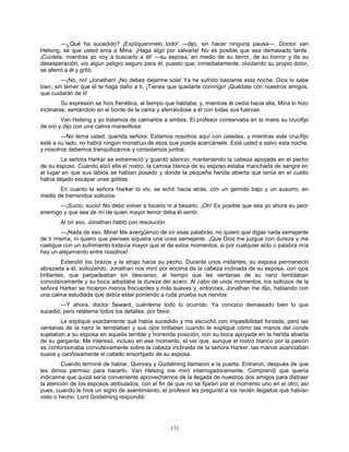 171
—¿Qué ha sucedido? ¡Explíquenmelo todo! —dijo, sin hacer ninguna pausa—. Doctor van
Helsing, sé que usted ama a Mina. ¡Haga algo por salvarla! No es posible que sea demasiado tarde.
¡Cuídela, mientras yo voy a buscarlo a él! —su esposa, en medio de su terror, de su horror y de su
desesperación, vio algún peligro seguro para él, puesto que, inmediatamente, olvidando su propio dolor,
se aferró a él y gritó:
—¡No, no! ¡Jonathan! ¡No debes dejarme sola! Ya he sufrido bastante esta noche, Dios lo sabe
bien, sin temer que él te haga daño a ti. ¡Tienes que quedarte conmigo! ¡Quédate con nuestros amigos,
que cuidarán de ti!
Su expresión se hizo frenética, al tiempo que hablaba; y, mientras él cedía hacia ella, Mina lo hizo
inclinarse, sentándolo en el borde de la cama y aferrándose a él con todas sus fuerzas.
Van Helsing y yo tratamos de calmarlos a ambos. El profesor conservaba en la mano su crucifijo
de oro y dijo con una calma maravillosa:
—No tema usted, querida señora. Estamos nosotros aquí con ustedes, y mientras este crucifijo
esté a su lado, no habrá ningún monstruo de esos que pueda acercársele. Está usted a salvo esta noche,
y nosotros debemos tranquilizarnos y consolarnos juntos.
La señora Harker se estremeció y guardó silencio, manteniendo la cabeza apoyada en el pecho
de su esposo. Cuando alzó ella el rostro, la camisa blanca de su esposo estaba manchada de sangre en
el lugar en que sus labios se habían posado y donde la pequeña herida abierta que tenía en el cuello
había dejado escapar unas gotitas.
En cuanto la señora Harker lo vio, se echó hacia atrás, con un gemido bajo y un susurro, en
medio de tremendos sollozos:
—¡Sucio, sucio! No debo volver a tocarlo ni a besarlo. ¡Oh! Es posible que sea yo ahora su peor
enemigo y que sea de mí de quien mayor temor deba él sentir.
Al oír eso, Jonathan habló con resolución.
—¡Nada de eso, Mina! Me avergüenzo de oír esas palabras; no quiero que digas nada semejante
de ti misma, ni quiero que pienses siquiera una cosa semejante. ¡Que Dios me juzgue con dureza y me
castigue con un sufrimiento todavía mayor que el de estos momentos, si por cualquier acto o palabra mía
hay un alejamiento entre nosotros!
Extendió los brazos y la atrajo hacia su pecho. Durante unos instantes, su esposa permaneció
abrazada a él, sollozando. Jonathan nos miró por encima de la cabeza inclinada de su esposa, con ojos
brillantes, que parpadeaban sin descanso, al tiempo que las ventanas de su nariz temblaban
convulsivamente y su boca adoptaba la dureza del acero. Al cabo de unos momentos, los sollozos de la
señora Harker se hicieron menos frecuentes y más suaves y, entonces, Jonathan me dijo, hablando con
una calma estudiada que debía estar poniendo a ruda prueba sus nervios:
—Y ahora, doctor Seward, cuénteme todo lo ocurrido. Ya conozco demasiado bien lo que
sucedió, pero reláteme todos los detalles, por favor.
Le expliqué exactamente qué había sucedido y me escuchó con impasibilidad forzada, pero las
ventanas de la nariz le temblaban y sus ojos brillaban cuando le expliqué cómo las manos del conde
sujetaban a su esposa en aquella terrible y horrenda posición, con su boca apoyada en la herida abierta
de su garganta. Me interesó, incluso en ese momento, el ver que, aunque el rostro blanco por la pasión
se contorsionaba convulsivamente sobre la cabeza inclinada de la señora Harker, las manos acariciaban
suave y cariñosamente el cabello ensortijado de su esposa.
Cuando terminé de hablar, Quincey y Godalming llamaron a la puerta. Entraron, después de que
les dimos permiso para hacerlo. Van Helsing me miró interrogadoramente. Comprendí que quería
indicarme que quizá sería conveniente aprovecharnos de la llegada de nuestros dos amigos para distraer
la atención de los esposos atribulados, con el fin de que no se fijaran por el momento uno en el otro; así
pues, cuando le hice un signo de asentimiento, el profesor les preguntó a los recién llegados qué habían
visto o hecho. Lord Godalming respondió:
 