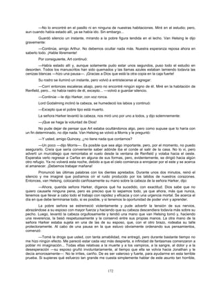 172
—No lo encontré en el pasillo ni en ninguna de nuestras habitaciones. Miré en el estudio; pero,
aun cuando había estado allí, ya se había ido. Sin embargo...
Guardó silencio un instante, mirando a la pobre figura tendida en el lecho. Van Helsing le dijo
gravemente:
—Continúe, amigo Arthur. No debemos ocultar nada más. Nuestra esperanza reposa ahora en
saberlo todo. ¡Hable libremente!
Por consiguiente, Art continuó:
—Había estado allí y, aunque solamente pudo estar unos segundos, puso todo el estudio en
desorden. Todos los manuscritos han sido quemados y las llamas azules estaban lamiendo todavía las
cenizas blancas —hizo una pausa—. ¡Gracias a Dios que está la otra copia en la caja fuerte!
Su rostro se iluminó un instante, pero volvió a entristecerse al agregar:
—Corrí entonces escaleras abajo, pero no encontré ningún signo de él. Miré en la habitación de
Renfield, pero... no había rastro de él, excepto... —volvió a guardar silencio.
—Continúe —le dijo Harker, con voz ronca.
Lord Godalming inclinó la cabeza, se humedeció los labios y continuó:
—Excepto que el pobre tipo está muerto.
La señora Harker levantó la cabeza, nos miró uno por uno a todos, y dijo solemnemente:
—¡Que se haga la voluntad de Dios!
No pude dejar de pensar que Art estaba ocultándonos algo, pero como supuse que lo haría con
un fin determinado, no dije nada. Van Helsing se volvió a Morris y le preguntó:
—Y usted, amigo Quincey, ¿no tiene nada que contarnos?
—Un poco —dijo Morris—. Es posible que sea algo importante, pero, por el momento, no puedo
asegurarlo. Creía que sería conveniente saber adónde iba el conde al salir de la casa. No lo vi, pero
advertí un murciélago que remontaba el vuelo desde la ventana de Renfield y volaba hacia el oeste.
Esperaba verlo regresar a Carfax en alguna de sus formas, pero, evidentemente, se dirigió hacia algún
otro refugio. Ya no volverá esta noche, debido a que el cielo comienza a enrojecer por el este y se acerca
el amanecer. ¡Debemos trabajar mañana!
Pronunció las últimas palabras con los dientes apretados. Durante unos dos minutos, reinó el
silencio y me imaginé que podíamos oír el ruido producido por los latidos de nuestros corazones.
Entonces, van Helsing, colocando cariñosamente su mano sobre la cabeza de la señora Harker, dijo:
—Ahora, querida señora Harker, díganos qué ha sucedido, con exactitud. Dios sabe que no
quiero causarle ninguna pena, pero es preciso que lo sepamos todo, ya que ahora, más que nunca,
tenemos que llevar a cabo todo el trabajo con rapidez y eficacia y con una urgencia mortal. Se acerca el
día en que debe terminarse todo, si es posible, y si tenemos la oportunidad de poder vivir y aprender.
La pobre señora se estremeció violentamente y pude advertir la tensión de sus nervios,
abrazándose a su esposo con mayor fuerza y haciendo que su cabeza descendiera todavía más sobre su
pecho. Luego, levantó la cabeza orgullosamente y tendió una mano que van Helsing tomó y, haciendo
una reverencia, la besó respetuosamente y la conservó entre sus propias manos. La otra mano de la
señora Harker estaba sujeta en una de las de su esposo, que, con el otro brazo, rodeaba su talle
protectoramente. Al cabo de una pausa en la que estuvo obviamente ordenando sus pensamientos,
comenzó:
—Tomé la droga que usted, con tanta amabilidad, me entregó, pero durante bastante tiempo no
me hizo ningún efecto. Me pareció estar cada vez más despierta, e infinidad de fantasmas comenzaron a
poblar mi imaginación... Todas ellas relativas a la muerte y a los vampiros, a la sangre, al dolor y a la
desesperación —su esposo gruñó involuntariamente, al tiempo que ella se volvía hacia Jonathan y le
decía amorosamente—: No te irrites, cariño. De es ser valeroso y fuerte, para ayudarme en esta terrible
prueba. Si supieras qué esfuerzo tan grande me cuesta simplemente hablar de este asunto tan horrible,
 