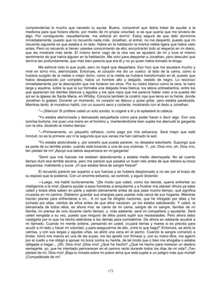 173
comprenderías lo mucho que necesito tu ayuda. Bueno, comprendí que debía tratar de ayudar a la
medicina para que hiciera efecto, por medio de mi propia voluntad, si es que quería que me sirviera de
algo. Por consiguiente, resueltamente, me esforcé en dormir. Estoy segura de que debí dormirme
inmediatamente, puesto que no recuerdo nada más. Jonathan, al entrar, no me despertó, puesto que mi
recuerdo siguiente es que estaba a mi lado. Había en la habitación la misma niebla ligera que había visto
antes. Pero no recuerdo si tienen ustedes conocimiento de ello; encontrarán todo al respecto en mi diario,
que les mostraré más tarde. El mismo terror vago de la otra vez se apoderó de mí y tuve el mismo
sentimiento de que había alguien en la habitación. Me volví para despertar a Jonathan, pero descubrí que
dormía tan profundamente, que más bien parecía que era él y no yo quien había tomado la droga.
Me esforcé todo lo que pude, pero no logré que despertara. Eso hizo que me asustara mucho y
miré en torno mío, aterrorizada. Entonces, el corazón me dio un vuelco: al lado de la cama, como si
hubiera surgido de la niebla o mejor dicho, como si la niebla se hubiera transformado en él, puesto que
había desaparecido por completo, había un hombre alto y delgado, vestido de negro. Lo reconocí
inmediatamente por la descripción que me hicieron los otros. Por su rostro blanco como la cera; la nariz
larga y aquilina, sobre la que la luz formaba una delgada línea blanca; los labios entreabiertos, entre los
que aparecían los dientes blancos y agudos y los ojos rojos que me parecía haber visto a la puesta del
sol en la Iglesia de Santa María, en Whitby. Conocía también la cicatriz roja que tenía en la frente, donde
Jonathan lo golpeó. Durante un momento, mi corazón se detuvo y quise gritar, pero estaba paralizada.
Mientras tanto, el monstruo habló, con un susurro seco y cortante, mostrando con el dedo a Jonathan:
"—¡Silencio! Si profiere usted un solo sonido, lo cogeré a él y le aplastaré la cabeza.
"Yo estaba aterrorizada y demasiado estupefacta como para poder hacer o decir algo. Con una
sonrisa burlona, me puso una mano en el hombro y, manteniéndome bien sujeta me desnudó la garganta
con la otra, diciendo al mismo tiempo:
"—Primeramente, un pequeño refresco, como pago por mis esfuerzos. Será mejor que esté
inmóvil; no es la primera vez ni la segunda que sus venas me han calmado la sed.
"Yo estaba atolondrada y, por extraño que pueda parecer, no deseaba estorbarle. Supongo que
es parte de su terrible poder, cuando está tocando a una de sus víctimas. Y, ¡oh, Dios mío, oh, Dios mío,
ten piedad de mí! ¡Apoyó sus labios asquerosos en mi garganta!
"Sentí que mis fuerzas me estaban abandonando y estaba medio desmayada. No sé cuanto
tiempo duró esa terrible escena, pero me pareció que pasaba un buen rato antes de que retirara su boca
asquerosa, maloliente y sucia. ¡Vi que estaba llena de sangre fresca!"
El recuerdo pareció ser superior a sus fuerzas y se hubiera desplomado a no ser por el brazo de
su esposo que la sostenía. Con un enorme esfuerzo, se controló, y siguió diciendo:
—Luego, me habló burlonamente: "¡De modo que usted, como los demás, quería enfrentar su
inteligencia a la mía! ¡Quería ayudar a esos hombres a aniquilarme y a frustrar mis planes! Ahora ya sabe
usted y todos ellos saben en parte y sabrán plenamente antes de que pase mucho tiempo, qué significa
cruzarse en mi camino. Debieron guardar sus energías para usarlas más cerca de sus hogares. Mientras
hacían planes para enfrentarse a mí... A mí que he dirigido naciones, que he intrigado por ellas y he
luchado por ellas, cientos de años antes de que ellos nacieran, yo los estaba saboteando. Y usted, la
bienamada de todos ellos, es ahora mía; es carne de mi carne, sangre de mi sangre, familiar de mi
familia; mi prensa de vino durante cierto tiempo; y, más adelante, será mi compañera y ayudante. Será
usted vengada a su vez, puesto que ninguno de ellos podrá suplir sus necesidades. Pero ahora debo
castigarla por lo que ha hecho aliándose a los demás para combatirme. De ahora en adelante acudirá a
mi llamado. Cuando mi mente ordene, pensando en usted, cruzará tierras y mares si es preciso para
acudir a mi lado y hacer mi voluntad, y para asegurarme de ello, ¡mire lo que hago!" Entonces, se abrió la
camisa, y con sus largas y agudas uñas, se abrió una vena en el pecho. Cuando la sangre comenzó a
brotar, tomó mis manos en una de las suyas, me las apretó con firmeza y, con su mano libre, me agarró
por el cuello y me obligó a apoyar mi boca contra su herida, de tal modo que o bien me ahogaba o estaba
obligada a tragar... ¡Oh, Dios mío! ¡Dios mío! ¿Qué he hecho? ¿Qué he hecho para merecer un destino
semejante, yo, que he intentado permanecer en el camino recto durante todos los días de mi vida? ¡Ten
piedad de mí, Dios mío! ¡Baja tu mirada sobre mi pobre alma que está sujeta a un peligro más que mortal!
¡Compadécete de mí!
 