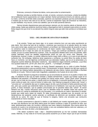 174
Entonces, comenzó a frotarse los labios, como para evitar la contaminación.
Mientras narraba su terrible historia, el cielo, al oriente, comenzó a iluminarse, y todos los detalles
de la habitación fueron apareciendo con mayor claridad. Harker permanecía inmóvil y en silencio, pero en
su rostro, conforme el terrible relato avanzaba, apareció una expresión grisácea que fue profundizándose
a medida que se hacía más clara la luz del día; cuando el resplandor rojizo del amanecer se intensificó,
su piel resaltaba, muy oscura, contra sus cabellos, que se le iban poniendo blancos.
Hemos tomado disposiciones para permanecer siempre uno de nosotros atento al llamado de la
infeliz pareja, hasta que podamos reunirnos todos y dispongamos todo lo necesario para entrar en acción.
Estoy seguro de que el sol no se elevará hoy sobre ninguna casa que esté más sumida en la tristeza que
ésta.
XXII.— DEL DIARIO DE JONATHAN HARKER
3 de octubre. Tengo que hacer algo, si no quiero volverme loco; por eso estoy escribiendo en
este diario. Son ahora las seis de la mañana, y tenemos que reunirnos en el estudio dentro de media
hora, para comer algo, puesto que el doctor Seward y el profesor van Helsing están de acuerdo en que si
no comemos nada no estaremos en condiciones de hacer nuestro mejor trabajo. Dios sabe que hoy
necesitaremos dar lo mejor de cada uno de nosotros. Tengo que continuar escribiendo, cueste lo que
cueste, ya que no puedo detenerme a pensar. Todo, los pequeños detalles tanto como los grandes, debe
quedar asentado; quizá los detalles insignificantes serán los que nos sirvan más, después. Las
enseñanzas, buenas o malas, no podrán habernos hecho mayor daño a Mina y a mí que el que estamos
sufriendo hoy. Sin embargo, debemos tener esperanza y confianza. La pobre Mina me acaba de decir
hace un momento, con las lágrimas corriéndole por sus adoradas mejillas, que es en la adversidad y la
desgracia cuando debemos demostrar nuestra fe... Que debemos seguir teniendo confianza, y que Dios
nos ayudará hasta el fin. ¡El fin! ¡Oh, Dios mío! ¿Qué fin…? ¡A trabajar! ¡A trabajar!
Cuando el doctor van Helsing y el doctor Seward regresaron de su visita al pobre Renfield,
discutimos gravemente lo que era preciso hacer. Primeramente, el doctor Seward nos dijo que cuando él
y el doctor van Helsing habían descendido a la habitación del piso inferior, habían encontrado a Renfield
tendido en el suelo. Tenía el rostro todo magullado y aplastado y los huesos de la nariz rotos.
El doctor Seward le preguntó al asistente que se encontraba de servicio en el pasillo si había oído
algo. El asistente le dijo que se había sentado y estaba semidormido, cuando oyó fuertes voces en la
habitación del paciente y a Renfield que gritaba con fuerza varias veces: "¡Dios! ¡Dios! ¡Dios!" Después
de eso, oyó el ruido de una caída y, cuando entró en la habitación, lo encontró tendido en el suelo, con el
rostro contra el suelo, tal y como el doctor lo había visto. Van Helsing le preguntó si había oído "voces" o
"una sola voz" y el asistente dijo que no estaba seguro de ello; que al principio le había parecido que eran
dos, pero que, puesto que solamente había una persona en la habitación, tuvo que ser una sola. Podía
jurarlo, si fuera necesario, que la palabra pronunciada por el paciente había sido "¡Dios!". El doctor
Seward nos dijo, cuando estuvimos solos, que no deseaba entrar en detalles sobre ese asunto; era
preciso tener en cuenta la posibilidad de una encuesta, y no contribuiría en nada a demostrar la verdad,
puesto que nadie sería capaz de creerla. En tales circunstancias, pensaba que, de acuerdo con las
declaraciones del asistente, podría extender un certificado de defunción por accidente, debido a una
caída de su cama. En caso de que el forense lo exigiera, habría una encuesta que conduciría
exactamente al mismo resultado.
Cuando comenzamos a discutir lo relativo a cuál debería ser nuestro siguiente paso, lo primero
de todo que decidimos era que Mina debía gozar de entera confianza y estar al corriente de todo; que
nada, absolutamente nada, por horrible o doloroso que fuera, debería ocultársele. Ella misma estuvo de
acuerdo en cuanto a la conveniencia de tal medida, y era una verdadera lástima verla tan valerosa y, al
mismo tiempo, tan llena de dolor y de desesperación.
—No deben ocultarme nada —dijo—. Desafortunadamente ya me han ocultado demasiadas
cosas. Además, no hay nada en el mundo que pueda causarme ya un dolor mayor que el que he tenido
 