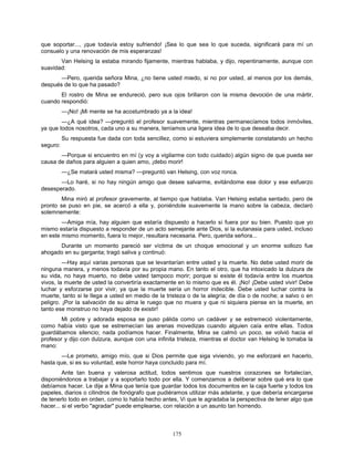 175
que soportar..., ¡que todavía estoy sufriendo! ¡Sea lo que sea lo que suceda, significará para mí un
consuelo y una renovación de mis esperanzas!
Van Helsing la estaba mirando fijamente, mientras hablaba, y dijo, repentinamente, aunque con
suavidad:
—Pero, querida señora Mina, ¿no tiene usted miedo, si no por usted, al menos por los demás,
después de lo que ha pasado?
El rostro de Mina se endureció, pero sus ojos brillaron con la misma devoción de una mártir,
cuando respondió:
—¡No! ¡Mi mente se ha acostumbrado ya a la idea!
—¿A qué idea? —preguntó el profesor suavemente, mientras permanecíamos todos inmóviles,
ya que todos nosotros, cada uno a su manera, teníamos una ligera idea de lo que deseaba decir.
Su respuesta fue dada con toda sencillez, como si estuviera simplemente constatando un hecho
seguro:
—Porque si encuentro en mí (y voy a vigilarme con todo cuidado) algún signo de que pueda ser
causa de daños para alguien a quien amo, ¡debo morir!
—¿Se matará usted misma? —preguntó van Helsing, con voz ronca.
—Lo haré, si no hay ningún amigo que desee salvarme, evitándome ese dolor y ese esfuerzo
desesperado.
Mina miró al profesor gravemente, al tiempo que hablaba. Van Helsing estaba sentado, pero de
pronto se puso en pie, se acercó a ella y, poniéndole suavemente la mano sobre la cabeza, declaró
solemnemente:
—Amiga mía, hay alguien que estaría dispuesto a hacerlo si fuera por su bien. Puesto que yo
mismo estaría dispuesto a responder de un acto semejante ante Dios, si la eutanasia para usted, incluso
en este mismo momento, fuera lo mejor, resultara necesaria. Pero, querida señora...
Durante un momento pareció ser víctima de un choque emocional y un enorme sollozo fue
ahogado en su garganta; tragó saliva y continuó:
—Hay aquí varias personas que se levantarían entre usted y la muerte. No debe usted morir de
ninguna manera, y menos todavía por su propia mano. En tanto el otro, que ha intoxicado la dulzura de
su vida, no haya muerto, no debe usted tampoco morir; porque si existe él todavía entre los muertos
vivos, la muerte de usted la convertiría exactamente en lo mismo que es él. ¡No! ¡Debe usted vivir! Debe
luchar y esforzarse por vivir, ya que la muerte sería un horror indecible. Debe usted luchar contra la
muerte, tanto si le llega a usted en medio de la tristeza o de la alegría; de día o de noche; a salvo o en
peligro. ¡Por la salvación de su alma le ruego que no muera y que ni siquiera piense en la muerte, en
tanto ese monstruo no haya dejado de existir!
Mi pobre y adorada esposa se puso pálida como un cadáver y se estremeció violentamente,
como había visto que se estremecían las arenas movedizas cuando alguien caía entre ellas. Todos
guardábamos silencio; nada podíamos hacer. Finalmente, Mina se calmó un poco, se volvió hacia el
profesor y dijo con dulzura, aunque con una infinita tristeza, mientras el doctor van Helsing le tomaba la
mano:
—Le prometo, amigo mío, que si Dios permite que siga viviendo, yo me esforzaré en hacerlo,
hasta que, si es su voluntad, este horror haya concluido para mí.
Ante tan buena y valerosa actitud, todos sentimos que nuestros corazones se fortalecían,
disponiéndonos a trabajar y a soportarlo todo por ella. Y comenzamos a deliberar sobre qué era lo que
debíamos hacer. Le dije a Mina que tenía que guardar todos los documentos en la caja fuerte y todos los
papeles, diarios o cilindros de fonógrafo que pudiéramos utilizar más adelante, y que debería encargarse
de tenerlo todo en orden, como lo había hecho antes, Vi que le agradaba la perspectiva de tener algo que
hacer... si el verbo "agradar" puede emplearse, con relación a un asunto tan horrendo.
 