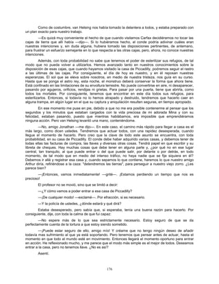 176
Como de costumbre, van Helsing nos había tomado la delantera a todos, y estaba preparado con
un plan exacto para nuestro trabajo.
—Es quizá muy conveniente el hecho de que cuando visitamos Carfax decidiéramos no tocar las
cajas de tierra que allí había —dijo—. Si lo hubiéramos hecho, el conde podría adivinar cuáles eran
nuestras intenciones y, sin duda alguna, hubiera tomado las disposiciones pertinentes, de antemano,
para frustrar un esfuerzo semejante en lo que respecta a las otras cajas, pero, ahora, no conoce nuestras
intenciones.
Además, con toda probabilidad no sabe que tenemos el poder de esterilizar sus refugios, de tal
modo que no pueda volver a utilizarlos. Hemos avanzado tanto en nuestros conocimientos sobre la
disposición de esas cajas, que cuando hayamos visitado la casa de Piccadilly, podremos seguir el rastro
a las últimas de las cajas. Por consiguiente, el día de hoy es nuestro, y en él reposan nuestras
esperanzas. El sol que se eleva sobre nosotros, en medio de nuestra tristeza, nos guía en su curso.
Hasta que se ponga el astro rey, esta noche, el monstruo deberá conservar la forma que ahora tiene.
Está confinado en las limitaciones de su envoltura terrestre. No puede convertirse en aire, ni desaparecer,
pasando por agujeros, orificios, rendijas ni grietas. Para pasar por una puerta, tiene que abrirla, como
todos los mortales. Por consiguiente, tenemos que encontrar en este día todos sus refugios, para
esterilizarlos. Entonces, si todavía no lo hemos atrapado y destruido, tendremos que hacerlo caer en
alguna trampa, en algún lugar en el que su captura y aniquilación resulten seguras, en tiempo apropiado.
En ese momento me puse en pie, debido a que no me era posible contenerme al pensar que los
segundos y los minutos que estaban cargados con la vida preciosa de mi adorada Mina y con su
felicidad, estaban pasando, puesto que mientras hablábamos, era imposible que emprendiéramos
ninguna acción. Pero van Helsing levantó una mano, conteniéndome.
—No, amigo Jonathan —me dijo—. En este caso, el camino más rápido para llegar a casa es el
más largo, como dicen ustedes. Tendremos que actuar todos, con una rapidez desesperada, cuando
llegue el momento de hacerlo. Pero creo que la clave de todo este asunto se encuentra, con toda
probabilidad, en su casa de Piccadilly. El conde debe haber adquirido varias casas, y debemos tener de
todas ellas las facturas de compra, las llaves y diversas otras cosas. Tendrá papel en que escribir y su
libreta de cheques. Hay muchas cosas que debe tener en alguna parte y, ¿por qué no en ese lugar
central, tan tranquilo, al que puede entrar o del que puede salir, por delante o por detrás, en todo
momento, de tal modo que en medio del intenso tráfico, no haya nadie que se fije siquiera en él?
Debemos ir allá y registrar esa casa y, cuando sepamos lo que contiene, haremos lo que nuestro amigo
Arthur diría, refiriéndose a la caza: "detendremos las tierras", para perseguir a nuestro viejo zorro. ¿Les
parece bien?
—¡Entonces, vamos inmediatamente! —grité—. ¡Estamos perdiendo un tiempo que nos es
precioso!
El profesor no se movió, sino que se limitó a decir:
—¿Y cómo vamos a poder entrar a esa casa de Piccadilly?
—¡De cualquier modo! —exclamé—. Por efracción, si es necesario.
—Y la policía de ustedes, ¿dónde estará y qué dirá?
Estaba desesperado, pero sabía que, si esperaba, tenía una buena razón para hacerlo. Por
consiguiente, dije, con toda la calma de que fui capaz:
—No espere más de lo que sea estrictamente necesario. Estoy seguro de que se da
perfectamente cuenta de la tortura a que estoy siendo sometido.
—¡Puede estar seguro de ello, amigo mío! Y créame que no tengo ningún deseo de añadir
todavía mas sufrimiento al que ya está soportando. Pero tenemos que pensar antes de actuar, hasta el
momento en que todo el mundo esté en movimiento. Entonces llegará el momento oportuno para entrar
en acción. He reflexionado mucho, y me parece que el modo más simple es el mejor de todos. Deseamos
entrar a la casa, pero no tenemos llave. ¿No es así?
Asentí.
 