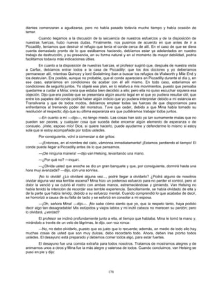 178
dientes comenzaran a agudizarse, pero no había pasado todavía mucho tiempo y había ocasión de
temer.
Cuando llegamos a la discusión de la secuencia de nuestros esfuerzos y de la disposición de
nuestras fuerzas, hubo nuevas dudas. Finalmente, nos pusimos de acuerdo en que antes de ir a
Piccadilly, teníamos que destruir el refugio que tenía el conde cerca de allí. En el caso de que se diera
cuenta demasiado pronto de lo que estábamos haciendo, debíamos estar ya adelantados en nuestro
trabajo de destrucción, y su presencia, en su forma natural y en el momento de mayor debilidad, podría
facilitarnos todavía más indicaciones útiles.
En cuanto a la disposición de nuestras fuerzas, el profesor sugirió que, después de nuestra visita
a Carfax, debíamos entrar todos a la casa de Piccadilly; que los dos doctores y yo deberíamos
permanecer allí, mientras Quincey y lord Godalming iban a buscar los refugios de Walworth y Mile End y
los destruían. Era posible, aunque no probable, que el conde apareciera en Piccadilly durante el día y, en
ese caso, estaríamos en condiciones de acabar con él allí mismo. En todo caso, estaríamos en
condiciones de seguirlo juntos. Yo objeté ese plan, en lo relativo a mis movimientos, puesto que pensaba
quedarme a cuidar a Mina; creía que estaba bien decidido a ello; pero ella no quiso escuchar siquiera esa
objeción. Dijo que era posible que se presentara algún asunto legal en el que yo pudiera resultar útil; que
entre los papeles del conde podría haber algún indicio que yo pudiera interpretar debido a mi estancia en
Transilvania y que de todos modos, debíamos emplear todas las fuerzas de que disponíamos para
enfrentarnos al tremendo poder del monstruo. Tuve que ceder, debido a que Mina había tomado su
resolución al respecto; dijo que su última esperanza era que pudiéramos trabajar todos juntos.
—En cuanto a mí —dijo—, no tengo miedo. Las cosas han sido ya tan sumamente malas que no
pueden ser peores, y cualquier cosa que suceda debe encerrar algún elemento de esperanza o de
consuelo. ¡Vete, esposo mío! Dios, si quiere hacerlo, puede ayudarme y defenderme lo mismo si estoy
sola que si estoy acompañada por todos ustedes.
Por consiguiente, volví a comenzar a dar gritos:
—¡Entonces, en el nombre del cielo, vámonos inmediatamente! ¡Estamos perdiendo el tiempo! El
conde puede llegar a Piccadilly antes de lo que pensamos.
—¡De ninguna manera! —dijo van Helsing, levantando una mano.
—¿Por qué no? —inquirí.
—¿Olvida usted que anoche se dio un gran banquete y que, por consiguiente, dormirá hasta una
hora muy avanzada? —dijo, con una sonrisa.
¡No lo olvidé! ¿Lo olvidaré alguna vez..., podré llegar a olvidarlo? ¿Podrá alguno de nosotros
olvidar alguna vez esa terrible escena? Mina hizo un poderoso esfuerzo para no perder el control, pero el
dolor la venció y se cubrió el rostro con ambas manos, estremeciéndose y gimiendo. Van Helsing no
había tenido la intención de recordar esa terrible experiencia. Sencillamente, se había olvidado de ella y
de la parte que había tenido, debido a su esfuerzo mental. Cuando comprendió lo que acababa de decir,
se horrorizó a causa de su falta de tacto y se esforzó en consolar a mi esposa.
—¡Oh, señora Mina! —dijo—. ¡No sabe cómo siento que yo, que la respeto tanto, haya podido
decir algo tan desagradable! Mis estúpidos y viejos labios y mi inútil cabeza no merecen su perdón; pero
lo olvidará, ¿verdad?
El profesor se inclinó profundamente junto a ella, al tiempo que hablaba. Mina le tomó la mano y,
mirándolo a través de un velo de lágrimas, le dijo, con voz ronca:
—No, no debo olvidarlo, puesto que es justo que lo recuerde; además, en medio de todo ello hay
muchas cosas de usted que son muy dulces, debo recordarlo todo. Ahora, deben irse pronto todos
ustedes. El desayuno está preparado y debemos comer todos algo, para estar fuertes.
El desayuno fue una comida extraña para todos nosotros. Tratamos de mostrarnos alegres y de
animarnos unos a otros y Mina fue la más alegre y valerosa de todos. Cuando concluimos, van Helsing se
puso en pie y dijo:
 