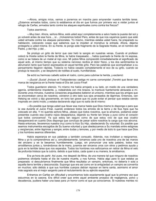 179
—Ahora, amigos míos, vamos a ponernos en marcha para emprender nuestra terrible tarea.
¿Estamos armados todos, como lo estábamos el día en que fuimos por primera vez a visitar juntos el
refugio de Carfax, armados tanto contra los ataques espirituales como contra los físicos?
Todos asentimos.
—Muy bien. Ahora, señora Mina, está usted aquí completamente a salvo hasta la puesta del sol y
yo volveré antes de esa hora..., sí... ¡Volveremos todos! Pero, antes de que nos vayamos quiero que esté
usted armada contra los ataques personales. Yo mismo, mientras estaba usted fuera, he preparado su
habitación, colocando cosas que sabemos que le impiden al monstruo la entrada. Ahora, déjeme
protegerla a usted misma. En su frente, le pongo este fragmento de la Sagrada Hostia, en el nombre del
Padre, y del Hijo, y del…
Se produjo un grito de terror que casi heló la sangre en nuestras venas. Cuando el profesor
colocó la Hostia sobre la frente de Mina, la había traspasado..., había quemado la frente de mi esposa,
como si se tratara de un metal al rojo vivo. Mi pobre Mina comprendió inmediatamente el significado de
aquel acto, al mismo tiempo que su sistema nervioso recibía el dolor físico, y los dos sentimientos la
abrumaron tanto que fueron expresados en aquel terrible grito. Pero las palabras que acompañaban a su
pensamiento llegaron rápidas. Todavía no había cesado completamente el eco de su grito, cuando se
produjo la reacción, y se desplomó de rodillas al suelo, humillándose.
Se echó su hermoso cabello sobre el rostro, como para cubrirse la herida, y exclamó:
—¡Sucia! ¡Sucia! ¡Incluso el Todopoderoso castiga mi carne corrompida! ¡Tendré que llevar esa
marca de vergüenza en la frente hasta el Día del Juicio Final!
Todos guardaron silencio. Yo mismo me había arrojado a su lado, en medio de una verdadera
agonía, sintiéndome impotente, y, rodeándola con mis brazos, la mantuve fuertemente abrazada a mí.
Durante unos minutos, nuestros corazones angustiados batieron al unísono, mientras que los amigos que
se encontraban cerca de nosotros, volvieron a otro lado sus ojos arrasados de lágrimas. Entonces, van
Helsing se volvió y dijo gravemente, en tono tan grave que no pude evitar el pensar que estaba siendo
inspirado en cierto modo, y estaba declarando algo que no salía de él mismo:
—Es posible que tenga usted que llevar esa marca hasta que Dios mismo lo disponga o para que
la vea durante el Juicio Final, cuando enderece todos los errores de la tierra y de Sus hijos que ha
colocado en ella. Y mi querida señora Mina, ¡deseo que todos nosotros, que la amamos, podamos estar
presentes cuando esa cicatriz rojiza desaparezca, dejando su frente tan limpia y pura como el corazón
que todos conocemos!. Ya que estoy tan seguro como de que estoy vivo de que esa cicatriz
desaparecerá en cuanto Dios disponga que concluya de pesar sobre nosotros la carga que nos abruma.
Hasta entonces, llevaremos nuestra cruz como lo hizo Su Hijo, obedeciendo Su voluntad. Es posible que
seamos instrumentos escogidos de Su buena voluntad y que obedezcamos a Su mandato entre estigmas
y vergüenzas; entre lágrimas y sangre; entre dudas y temores, y por medio de todo lo que hace que Dios
y los hombres seamos diferentes.
Había esperanza en sus palabras y también consuelo. Además, nos invitaban a resignarnos.
Mina y yo lo comprendimos así y, simultáneamente, tomamos cada uno de nosotros una de las manos
del anciano y se la besamos humildemente. Luego, sin pronunciar una sola palabra, todos nos
arrodillamos juntos y, tomándonos de la mano, juramos ser sinceros unos con otros y pedimos ayuda y
guía en la terrible tarea que nos esperaba. Todos los hombres nos esforzamos en retirar de Mina el velo
de profunda tristeza que la cubría, debido a que todos, cada quien a su manera, la amábamos.
Era ya hora de partir. Así pues, me despedí de Mina, de una manera tal que ninguno de nosotros
podremos olvidarla hasta el día de nuestra muerte, y nos fuimos. Había algo para lo que estaba ya
preparado: si descubríamos finalmente que Mina resultaba un vampiro, entonces, no debería ir sola a
aquella tierra terrible y desconocida. Supongo que era así como en la antigüedad un vampiro se convertía
en muchos; sólo debido a que sus horribles cuerpos debían reposar en tierra santa, asimismo el amor
más sagrado era el mejor sargento para el reclutamiento de su ejército espectral.
Entramos en Carfax sin dificultad y encontramos todo exactamente igual que la primera vez que
estuvimos en la casona. Era difícil creer que entre aquel ambiente prosaico de negligencia, polvo y
decadencia, pudiera haber una base para un horror como el que ya conocíamos. Si nuestras mentes no
 
