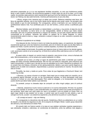 180
estuvieran preparadas ya y si no nos espolearan terribles recuerdos, no creo que hubiéramos podido
llevar a cabo nuestro cometido. No encontramos papeles ni ningún signo de uso en la casa, y en la vieja
capilla, las grandes cajas parecían estar exactamente igual que como las habíamos visto la última vez. El
doctor van Helsing nos dijo solemnemente, mientras permanecíamos en pie ante ellas:
—Ahora, amigos míos, tenemos aquí un deber que cumplir. Debemos esterilizar esta tierra, tan
llena de sagradas reliquias, que la han traído desde tierras lejanas para poder usarla. Ha escogido esta
tierra debido a que ha sido bendecida. Por consiguiente, vamos a derrotarlo con sus mismas armas,
santificándola todavía más. Fue santificada para el uso del hombre, y ahora vamos a santificarla para
Dios.
Mientras hablaba, sacó del bolsillo un destornillador y una llave y, muy pronto, la tapa de una de
las cajas fue levantada. La tierra tenía un olor desagradable, debido al tiempo que había estado
encerrada, pero eso no pareció importarnos a ninguno de nosotros, ya que toda nuestra atención estaba
concentrada en el profesor. Sacando del bolsillo un pedazo de la Hostia Sagrada, lo colocó
reverentemente sobre la tierra y, luego, volviendo a colocar la tapa en su sitio, comenzó a ponerle otra
vez los tornillos.
Nosotros lo ayudamos en su trabajo.
Una después de otra, hicimos lo mismo con todas las grandes cajas y, en apariencia, las dejamos
exactamente igual que como las habíamos encontrado, pero en el interior de cada una de ellas había un
pedazo de Hostia. Cuando cerramos la puerta a nuestras espaldas, el profesor dijo solemnemente:
—Este trabajo ha terminado. Es posible que logremos tener el mismo éxito en los demás lugares,
y así, quizá para cuando el sol se ponga hoy, la frente de la señora Mina esté blanca como el marfil y sin
el estigma.
Al pasar sobre el césped, en camino hacia la estación, para tomar el tren, vimos la fachada del
asilo. Miré ansiosamente, y en la ventana de nuestra habitación vi a Mina.
La saludé con la mano y le dirigí un signo de asentimiento para darle a entender que nuestro
trabajo allí había concluido satisfactoriamente. Ella me hizo una señal en respuesta, para indicarme que
había comprendido. Lo último que vi de ella fue que me saludaba con la mano. Buscamos la estación con
el corazón lleno de tristeza y tomamos el tren apresuradamente, debido a que para cuando llegamos ya
estaba junto al andén de la estación, disponiéndose a ponerse nuevamente en marcha. He escrito todo
esto en el tren.
Piccadilly, las doce y media en punto. Poco antes de que llegáramos a Fenchurch Street, lord
Godalming me dijo:
—Quincey y yo vamos a buscar un cerrajero. Será mejor que no venga usted con nosotros, por si
se presenta alguna dificultad, ya que, en las circunstancias actuales, no sería demasiado malo para
nosotros el irrumpir en una casa desocupada. Pero usted es abogado, y la Incorporated Law Society
puede decirle que debía haber sabido a qué atenerse.
Yo protesté, porque no deseaba dejar de compartir con ellos ningún peligro, pero él continuó
diciendo:
—Además, atraeremos mucho menos la atención si no somos demasiados. Mi título me ayudará
mucho para contratar al cerrajero y para entendérmelas con cualquier policía que pueda encontrarse en
las cercanías. Será mejor que vaya usted con Jack y el profesor y que se queden en Green Park, en
algún lugar desde el que puedan ver la casa, y cuando vean que la puerta ha sido abierta y que el
cerrajero se ha ido, acudan. Los estaremos esperando y les abriremos la puerta en cuanto lleguen.
—¡El consejo es bueno! —dijo van Helsing.
Por consiguiente no discutimos más del asunto. Godalming y Morris se adelantaron en un coche
de alquiler y los demás los seguimos en otro. En la esquina de Arlington Street, nuestro grupo descendió
del vehículo y nos internamos en Green Park.
Mi corazón latió con fuerza cuando vi la casa en que estaban centradas nuestras esperanzas y
que sobresalía, siniestra y silenciosa, en condiciones de abandono, entre los edificios más alegres y
 