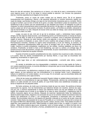 181
llenos de vida del vecindario. Nos sentamos en un banco, a la vista de la casa y comenzamos a fumar
unos cigarros puros, con el fin de atraer lo menos posible la atención. Los minutos nos parecieron
eternos, mientras esperábamos la llegada de los demás.
Finalmente, vimos un coche de cuatro ruedas que se detenía cerca. De él se apearon
tranquilamente lord Godalming y Morris y del pescante descendió un hombre rechoncho vestido con
ropas de trabajo, que llevaba consigo una caja con las herramientas necesarias para su cometido. Morris
le pagó al cochero, que se tocó el borde de la gorra y se alejó. Ascendieron juntos los escalones y lord
Godalming le dijo al obrero qué era exactamente lo que deseaba que hiciera. El trabajador se quitó la
chaqueta, la colocó tranquilamente sobre la barandilla del porche y le dijo algo a un agente de policía que
acertó a pasar por allí en ese preciso momento. El policía asintió, y el hombre se arrodilló, colocando la
caja de herramientas a su lado. Después de buscar entre sus útiles de trabajo, sacó varias herramientas
que colocó en orden a su lado.
Luego, se puso en pie, miró por el ojo de la cerradura, sopló y, volviéndose hacia nuestros
amigos, les hizo algunas observaciones. Lord Godalming sonrió y el hombre levantó un manojo de llaves;
escogió una de ellas, la metió en la cerradura y comenzó a probarla, como si estuviera encontrando a
ciegas el camino. Después de cierto tiempo, probó una segunda y una tercera llaves. De pronto, al
empujar la puerta el empleado un poco, tanto él como nuestros dos amigos entraron en el vestíbulo.
Permanecimos inmóviles, mientras mi cigarro ardía furiosamente y el de van Helsing, al contrario, se
apagaba. Esperamos pacientemente hasta que vimos al cerrajero salir con su caja de herramientas.
Luego, mantuvo la puerta entreabierta, sujetándola con las rodillas, mientras adaptaba una llave a la
cerradura. Finalmente, le tendió la llave a lord Godalming, que sacó su cartera y le entregó algo. El
hombre se tocó el ala del sombrero, recogió sus herramientas, se puso nuevamente la chaqueta y se fue.
Nadie observó el desarrollo de aquella maniobra.
Cuando el hombre se perdió completamente de vista, nosotros tres cruzamos la calle y llamamos
a la puerta. Esta fue abierta inmediatamente por Quincey Morris, a cuyo lado se encontraba lord
Godalming, encendiendo un cigarro puro.
—Este lugar tiene un olor extremadamente desagradable —comentó este último, cuando
entramos.
En verdad, la atmósfera era muy desagradable y maloliente, como la vieja capilla de Carfax y,
con nuestra experiencia previa, no tuvimos dificultad en comprender que el conde había estado utilizando
aquel lugar con toda libertad.
A continuación, nos dedicamos a explorar la casa, y permanecimos todos juntos, en previsión de
algún ataque, ya que sabíamos que nos enfrentábamos a un enemigo fuerte, cruel y despiadado y
todavía no sabíamos si el conde estaba o no en la casa. En el comedor, que se encontraba detrás del
vestíbulo, encontramos ocho cajas de tierra.
¡Ocho de las nueve que estábamos buscando! Nuestro trabajo no estaba todavía terminado ni lo
estaría en tanto no encontráramos la caja que faltaba. Primeramente, abrimos las contraventanas que
daban a un patio cercado con muros de piedra, en cuyo fondo había unas caballerizas encaladas, que
tenían el aspecto de una pequeña casita.
No había ventanas, de modo que no teníamos miedo de que nos vieran. No perdimos el tiempo
examinando los cajones. Con las herramientas que habíamos llevado con nosotros, abrimos las cajas,
una por una, e hicimos exactamente lo mismo que habíamos hecho con las que estaban en la vieja
capilla. Era evidente que el conde no se hallaba en la casa en esos momentos, y registramos todo el
edificio, buscando alguno de sus efectos. Después de examinar rápidamente todas las habitaciones,
desde la planta baja al ático, llegamos a la conclusión de que en el comedor debían encontrarse todos los
efectos que pertenecían al conde y, por consiguiente, procedimos a examinarlo todo con extremo
cuidado. Se encontraban todos en una especie de desorden ordenado en el centro de la gran mesa del
comedor. Había títulos de propiedad de la casa de Piccadilly en un montoncito; facturas de la compra de
las casas de Mile End y Bermondsey; papel para escribir, sobres, plumas y tinta. Todo estaba envuelto en
papel fino, para preservarlo del polvo. Había también un cepillo para la ropa, un cepillo y un peine y una
jofaina... Esta última contenía agua sucia, enrojecida, como si tuviera sangre. Lo último de todo era un
llavero con llaves de todos los tamaños y formas, probablemente las que pertenecían a las otras casas.
 