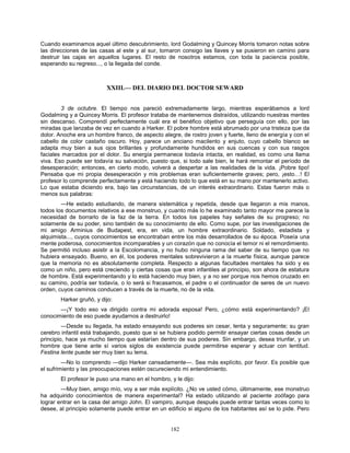 182
Cuando examinamos aquel último descubrimiento, lord Godalming y Quincey Morris tomaron notas sobre
las direcciones de las casas al este y al sur, tomaron consigo las llaves y se pusieron en camino para
destruir las cajas en aquellos lugares. El resto de nosotros estamos, con toda la paciencia posible,
esperando su regreso..., o la llegada del conde.
XXIII.— DEL DIARIO DEL DOCTOR SEWARD
3 de octubre. El tiempo nos pareció extremadamente largo, mientras esperábamos a lord
Godalming y a Quincey Morris. El profesor trataba de mantenernos distraídos, utilizando nuestras mentes
sin descanso. Comprendí perfectamente cuál era el benéfico objetivo que perseguía con ello, por las
miradas que lanzaba de vez en cuando a Harker. El pobre hombre está abrumado por una tristeza que da
dolor. Anoche era un hombre franco, de aspecto alegre, de rostro joven y fuerte, lleno de energía y con el
cabello de color castaño oscuro. Hoy, parece un anciano macilento y enjuto, cuyo cabello blanco se
adapta muy bien a sus ojos brillantes y profundamente hundidos en sus cuencas y con sus rasgos
faciales marcados por el dolor. Su energía permanece todavía intacta, en realidad, es como una llama
viva. Eso puede ser todavía su salvación, puesto que, si todo sale bien, le hará remontar el período de
desesperación; entonces, en cierto modo, volverá a despertar a las realidades de la vida. ¡Pobre tipo!
Pensaba que mi propia desesperación y mis problemas eran suficientemente graves; pero, ¡esto…! El
profesor lo comprende perfectamente y está haciendo todo lo que está en su mano por mantenerlo activo.
Lo que estaba diciendo era, bajo las circunstancias, de un interés extraordinario. Estas fueron más o
menos sus palabras:
—He estado estudiando, de manera sistemática y repetida, desde que llegaron a mis manos,
todos los documentos relativos a ese monstruo, y cuanto más lo he examinado tanto mayor me parece la
necesidad de borrarlo de la faz de la tierra. En todos los papeles hay señales de su progreso; no
solamente de su poder, sino también de su conocimiento de ello. Como supe, por las investigaciones de
mi amigo Arminius de Budapest, era, en vida, un hombre extraordinario. Soldado, estadista y
alquimista..., cuyos conocimientos se encontraban entre los más desarrollados de su época. Poseía una
mente poderosa, conocimientos incomparables y un corazón que no conocía el temor ni el remordimiento.
Se permitió incluso asistir a la Escolomancia, y no hubo ninguna rama del saber de su tiempo que no
hubiera ensayado. Bueno, en él, los poderes mentales sobrevivieron a la muerte física, aunque parece
que la memoria no es absolutamente completa. Respecto a algunas facultades mentales ha sido y es
como un niño, pero está creciendo y ciertas cosas que eran infantiles al principio, son ahora de estatura
de hombre. Está experimentando y lo está haciendo muy bien, y a no ser porque nos hemos cruzado en
su camino, podría ser todavía, o lo será si fracasamos, el padre o el continuador de seres de un nuevo
orden, cuyos caminos conducen a través de la muerte, no de la vida.
Harker gruñó, y dijo:
—¡Y todo eso va dirigido contra mi adorada esposa! Pero, ¿cómo está experimentando? ¡El
conocimiento de eso puede ayudarnos a destruirlo!
—Desde su llegada, ha estado ensayando sus poderes sin cesar, lenta y seguramente; su gran
cerebro infantil está trabajando, puesto que si se hubiera podido permitir ensayar ciertas cosas desde un
principio, hace ya mucho tiempo que estarían dentro de sus poderes. Sin embargo, desea triunfar, y un
hombre que tiene ante sí varios siglos de existencia puede permitirse esperar y actuar con lentitud.
Festina lente puede ser muy bien su lema.
—No lo comprendo —dijo Harker cansadamente—. Sea más explícito, por favor. Es posible que
el sufrimiento y las preocupaciones estén oscureciendo mi entendimiento.
El profesor le puso una mano en el hombro, y le dijo:
—Muy bien, amigo mío, voy a ser más explícito. ¿No ve usted cómo, últimamente, ese monstruo
ha adquirido conocimientos de manera experimental? Ha estado utilizando al paciente zoófago para
lograr entrar en la casa del amigo John. El vampiro, aunque después puede entrar tantas veces como lo
desee, al principio solamente puede entrar en un edificio si alguno de los habitantes así se lo pide. Pero
 