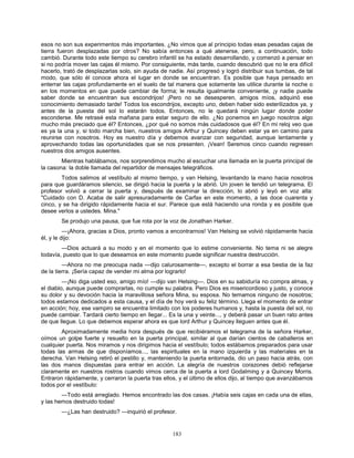 183
esos no son sus experimentos más importantes. ¿No vimos que al principio todas esas pesadas cajas de
tierra fueron desplazadas por otros? No sabía entonces a qué atenerse, pero, a continuación, todo
cambió. Durante todo este tiempo su cerebro infantil se ha estado desarrollando, y comenzó a pensar en
si no podría mover las cajas él mismo. Por consiguiente, más tarde, cuando descubrió que no le era difícil
hacerlo, trató de desplazarlas solo, sin ayuda de nadie. Así progresó y logró distribuir sus tumbas, de tal
modo, que sólo él conoce ahora el lugar en donde se encuentran. Es posible que haya pensado en
enterrar las cajas profundamente en el suelo de tal manera que solamente las utilice durante la noche o
en los momentos en que puede cambiar de forma; le resulta igualmente conveniente, ¡y nadie puede
saber donde se encuentran sus escondrijos! ¡Pero no se desesperen, amigos míos, adquirió ese
conocimiento demasiado tarde! Todos los escondrijos, excepto uno, deben haber sido esterilizados ya, y
antes de la puesta del sol lo estarán todos. Entonces, no le quedará ningún lugar donde poder
esconderse. Me retrasé esta mañana para estar seguro de ello. ¿No ponemos en juego nosotros algo
mucho más preciado que él? Entonces, ¿por qué no somos más cuidadosos que él? En mi reloj veo que
es ya la una y, si todo marcha bien, nuestros amigos Arthur y Quincey deben estar ya en camino para
reunirse con nosotros. Hoy es nuestro día y debemos avanzar con seguridad, aunque lentamente y
aprovechando todas las oportunidades que se nos presenten. ¡Vean! Seremos cinco cuando regresen
nuestros dos amigos ausentes.
Mientras hablábamos, nos sorprendimos mucho al escuchar una llamada en la puerta principal de
la casona: la doble llamada del repartidor de mensajes telegráficos.
Todos salimos al vestíbulo al mismo tiempo, y van Helsing, levantando la mano hacia nosotros
para que guardáramos silencio, se dirigió hacia la puerta y la abrió. Un joven le tendió un telegrama. El
profesor volvió a cerrar la puerta y, después de examinar la dirección, lo abrió y leyó en voz alta:
"Cuidado con D. Acaba de salir apresuradamente de Carfax en este momento, a las doce cuarenta y
cinco, y se ha dirigido rápidamente hacia el sur. Parece que está haciendo una ronda y es posible que
desee verlos a ustedes. Mina."
Se produjo una pausa, que fue rota por la voz de Jonathan Harker.
—¡Ahora, gracias a Dios, pronto vamos a encontrarnos! Van Helsing se volvió rápidamente hacia
él, y le dijo:
—Dios actuará a su modo y en el momento que lo estime conveniente. No tema ni se alegre
todavía, puesto que lo que deseamos en este momento puede significar nuestra destrucción.
—Ahora no me preocupa nada —dijo calurosamente—, excepto el borrar a esa bestia de la faz
de la tierra. ¡Sería capaz de vender mi alma por lograrlo!
—¡No diga usted eso, amigo mío! —dijo van Helsing—. Dios en su sabiduría no compra almas, y
el diablo, aunque puede comprarlas, no cumple su palabra. Pero Dios es misericordioso y justo, y conoce
su dolor y su devoción hacia la maravillosa señora Mina, su esposa. No temamos ninguno de nosotros;
todos estamos dedicados a esta causa, y el día de hoy verá su feliz término. Llega el momento de entrar
en acción; hoy, ese vampiro se encuentra limitado con los poderes humanos y, hasta la puesta del sol, no
puede cambiar. Tardará cierto tiempo en llegar... Es la una y veinte..., y deberá pasar un buen rato antes
de que llegue. Lo que debemos esperar ahora es que lord Arthur y Quincey lleguen antes que él.
Aproximadamente media hora después de que recibiéramos el telegrama de la señora Harker,
oímos un golpe fuerte y resuelto en la puerta principal, similar al que darían cientos de caballeros en
cualquier puerta. Nos miramos y nos dirigimos hacia el vestíbulo; todos estábamos preparados para usar
todas las armas de que disponíamos..., las espirituales en la mano izquierda y las materiales en la
derecha. Van Helsing retiró el pestillo y, manteniendo la puerta entornada, dio un paso hacia atrás, con
las dos manos dispuestas para entrar en acción. La alegría de nuestros corazones debió reflejarse
claramente en nuestros rostros cuando vimos cerca de la puerta a lord Godalming y a Quincey Morris.
Entraron rápidamente, y cerraron la puerta tras ellos, y el último de ellos dijo, al tiempo que avanzábamos
todos por el vestíbulo:
—Todo está arreglado. Hemos encontrado las dos casas. ¡Había seis cajas en cada una de ellas,
y las hemos destruido todas!
—¿Las han destruido? —inquirió el profesor.
 