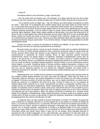 184
—¡Para él!
Guardamos silencio unos momentos y, luego, Quincey dijo:
—No nos queda más que esperar aquí. Sin embargo, si no llega antes de las cinco de la tarde,
tendremos que irnos, puesto que no podemos dejar sola a la señora Harker después de la puesta del sol.
—Ya no tardará mucho en llegar aquí —dijo van Helsing, que había estado consultando su librito
de notas—. Nota bene. En el telegrama de la señora Harker decía que había salido de Carfax hacia el
sur, lo cual quiere decir que tenía que cruzar el río y solamente podría hacerlo con la marea baja, o sea,
poco antes de la una. El hecho de que se haya dirigido hacia el sur tiene cierto significado para nosotros.
Todavía sospecha solamente, y fue de Carfax al lugar en donde menos puede sospechar que pueda
encontrar algún obstáculo. Deben haber estado ustedes en Bermondse y muy poco rato antes que él. El
hecho de que no haya llegado aquí todavía demuestra que fue antes a Mile End. En eso se tardará algún
tiempo, puesto que tendrá que volver a cruzar el río de algún modo. Créanme, amigos míos, que ahora
ya no tendremos que esperar mucho rato. Tenemos que tener preparado algún plan de ataque, para que
no desaprovechemos ninguna oportunidad. Ya no tenemos tiempo. ¡Tengan todos preparados las armas!
¡Manténganse alerta!
Levantó una mano, a manera de advertencia, al tiempo que hablaba, ya que todos pudimos oír
claramente que una llave se introducía suavemente en la cerradura.
No pude menos que admirar, incluso en aquel momento, el modo como un espíritu dominante se
afirma a sí mismo. En todas nuestras partidas de caza y aventuras de diversa índole, en varias partes del
mundo, Quincey Morris había sido siempre el que disponía los planes de acción y Arthur y yo nos
acostumbramos a obedecerle de manera implícita. Ahora, la vieja costumbre parecía renovarse
instintivamente. Dando una ojeada rápida a la habitación, estableció inmediatamente nuestro plan de
acción y, sin pronunciar ni una sola palabra, con el gesto, nos colocó a todos en nuestros respectivos
puestos. Van Helsing, Harker y yo estábamos situados inmediatamente detrás de la puerta, de tal manera
que, en cuanto se abriera, el profesor pudiera guardarla, mientras Harker y yo nos colocaríamos entre el
recién llegado y la puerta. Godalming detrás y Quincey enfrente, estaban dispuestos a dirigirse a las
ventanas, escondidos por el momento donde no podían ser vistos. Esperamos con una impaciencia tal
que hizo que los segundos pasaran con una lentitud de verdadera pesadilla. Los pasos lentos y
cautelosos atravesaron el vestíbulo... El conde, evidentemente, estaba preparado para una sorpresa o, al
menos, la temía.
Repentinamente, con un salto enorme, penetró en la habitación, pasando entre nosotros antes de
que ninguno pudiera siquiera levantar una mano para tratar de detenerlo. Había algo tan felino en el
movimiento, algo tan inhumano, que pareció despertarnos a todos del choque que nos había producido
su llegada. El primero en entrar en acción fue Harker, que, con un rápido movimiento, se colocó ante la
puerta que conducía a la habitación del frente de la casa. Cuando el conde nos vio, una especie de
siniestro gesto burlón apareció en su rostro, descubriendo sus largos y puntiagudos colmillos; pero su
maligna sonrisa se desvaneció rápidamente, siendo reemplazada por una expresión fría de profundo
desdén. Su expresión volvió a cambiar cuando, todos juntos, avanzamos hacia él. Era una lástima que no
hubiéramos tenido tiempo de preparar algún buen plan de ataque, puesto que en ese mismo momento
me pregunté qué era lo que íbamos a hacer. No estaba convencido en absoluto de si nuestras armas
letales nos protegerían. Evidentemente, Harker estaba dispuesto a ensayar, puesto que preparó su gran
cuchillo kukri y le lanzó al conde un tajo terrible. El golpe era poderoso; solamente la velocidad diabólica
de desplazamiento del conde le permitió salir con bien.
Un segundo más y la hoja cortante le hubiera atravesado el corazón. En realidad, la punta sólo
cortó el tejido de su chaqueta, abriendo un enorme agujero por el que salieron un montón de billetes de
banco y un chorro de monedas de oro. La expresión del rostro del conde era tan infernal que durante un
momento temí por Harker, aunque él estaba ya dispuesto a descargar otra cuchillada. Instintivamente,
avancé, con un impulso protector, manteniendo el crucifijo y la Sagrada Hostia en la mano izquierda.
Sentí que un gran poder corría por mi brazo y no me sorprendí al ver al monstruo que retrocedía ante el
movimiento similar que habían hecho todos y cada uno de mis amigos. Sería imposible describir la
expresión de odio y terrible malignidad, de ira y rabia infernales, que apareció en el rostro del conde. Su
piel cerúlea se hizo verde amarillenta, por contraste con sus ojos rojos y ardientes, y la roja cicatriz que
 