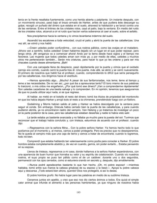 185
tenía en la frente resaltaba fuertemente, como una herida abierta y palpitante. Un instante después, con
un movimiento sinuoso, pasó bajo el brazo armado de Harker, antes de que pudiera éste descargar su
golpe, recogió un puñado del dinero que estaba en el suelo, atravesó la habitación y se lanzó contra una
de las ventanas. Entre el tintineo de los cristales rotos, cayó al patio, bajo la ventana. En medio del ruido
de los cristales rotos, alcancé a oír el ruido que hacían varios soberanos al caer al suelo, sobre el asfalto.
Nos precipitamos hacia la ventana y lo vimos levantarse indemne del suelo.
Ascendió los escalones a toda velocidad, cruzó el patio y abrió la puerta de las caballerizas. Una
vez allí, se volvió y nos habló:
—Creen ustedes poder confundirme... con sus rostros pálidos, como las ovejas en el matadero.
¡Ahora van a sentirlo, todos ustedes! Creen haberme dejado sin un lugar en el que poder reposar, pero
tengo otros. ¡Mi venganza va a comenzar ahora! Ando por la tierra desde hace siglos y el tiempo me
favorece. Las mujeres que todos ustedes aman son mías ya, y por medio de ellas, ustedes y muchos
otros me pertenecerán también... Serán mis criaturas, para hacer lo que yo les ordene y para ser mis
chacales cuando desee alimentarme. ¡Bah!
Con una carcajada llena de desprecio, pasó rápidamente por la puerta y oímos que el oxidado
cerrojo era corrido, cuando cerró la puerta tras él. Una puerta, más allá, se abrió y se cerró nuevamente.
El primero de nosotros que habló fue el profesor, cuando, comprendiendo lo difícil que sería perseguirlo
por las caballerizas, nos dirigimos hacia el vestíbulo.
—Hemos aprendido algo... ¡Mucho! A pesar de sus fanfarronadas, nos teme; teme al tiempo y
teme a las necesidades. De no ser así, ¿por qué iba a apresurarse tanto? El tono mismo de sus palabras
lo traicionó, o mis oídos me engañaron, ¿Por qué tomó ese dinero? ¡Van a comprenderme rápidamente!
Son ustedes cazadores de una bestia salvaje y lo comprenden. En mi opinión, tenemos que asegurarnos
de que no pueda utilizar aquí nada, si es que regresa.
Al hablar, se metió en el bolsillo el resto del dinero; tomó los títulos de propiedad del montoncito
en que los había dejado Harker y arrojó todo el resto a la chimenea, prendiéndole fuego con un fósforo.
Godalming y Morris habían salido al patio y Harker se había descolgado por la ventana para
seguir al conde. Sin embargo, Drácula había cerrado bien la puerta de las caballerizas, y para cuando
pudieron abrirla, ya no encontraron rastro del vampiro. Van Helsing y yo tratamos de investigar un poco
en la parte posterior de la casa, pero las caballerizas estaban desiertas y nadie lo había visto salir.
La tarde estaba ya bastante avanzada y no faltaba ya mucho para la puesta del sol. Tuvimos que
reconocer que el trabajo había concluido y, con tristeza, estuvimos de acuerdo con el profesor, cuando
dijo:
—Regresemos con la señora Mina... Con la pobre señora Harker. Ya hemos hecho todo lo que
podíamos por el momento y, al menos, vamos a poder protegerla. Pero es preciso que no desesperemos.
No le queda al vampiro más que una caja de tierra y vamos a tratar de encontrarla; cuando lo logremos,
todo irá bien.
Comprendí que estaba hablando tan valerosamente como podía para consolar a Harker. El pobre
hombre estaba completamente abatido y, de vez en cuando, gemía, sin poder evitarlo... Estaba pensando
en su esposa.
Llenos de tristeza, regresamos a mi casa, donde hallamos a la señora Harker esperándonos, con
una apariencia de buen humor que honraba su valor y su espíritu de colaboración. Cuando vio nuestros
rostros, el suyo propio se puso tan pálido como el de un cadáver: durante uno o dos segundos,
permaneció con los ojos cerrados, como si estuviera orando en secreto y, después, dijo amablemente:
—Nunca podré agradecerles bastante lo que han hecho. ¡Oh, mi pobre esposo! —mientras
hablaba, tomó entre sus manos la cabeza grisácea de su esposo y la besó—. Apoya tu pobre cabeza
aquí y descansa. ¡Todo estará bien ahora, querido! Dios nos protegerá, si así lo desea.
El pobre hombre gruñó. No había lugar para las palabras en medio de su sublime tristeza.
Cenamos juntos sin apetito, y creo que eso nos dio ciertos ánimos a todos. Era quizá el simple
calor animal que infunde el alimento a las personas hambrientas, ya que ninguno de nosotros había
 