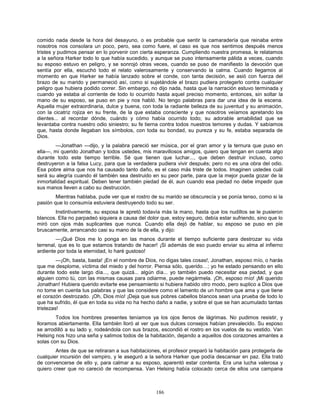 186
comido nada desde la hora del desayuno, o es probable que sentir la camaradería que reinaba entre
nosotros nos consolara un poco, pero, sea como fuere, el caso es que nos sentimos después menos
tristes y pudimos pensar en lo porvenir con cierta esperanza. Cumpliendo nuestra promesa, le relatamos
a la señora Harker todo lo que había sucedido, y aunque se puso intensamente pálida a veces, cuando
su esposo estuvo en peligro, y se sonrojó otras veces, cuando se puso de manifiesto la devoción que
sentía por ella, escuchó todo el relato valerosamente y conservando la calma. Cuando llegamos al
momento en que Harker se había lanzado sobre el conde, con tanta decisión, se asió con fuerza del
brazo de su marido y permaneció así, como si sujetándole el brazo pudiera protegerlo contra cualquier
peligro que hubiera podido correr. Sin embargo, no dijo nada, hasta que la narración estuvo terminada y
cuando ya estaba al corriente de todo lo ocurrido hasta aquel preciso momento, entonces, sin soltar la
mano de su esposo, se puso en pie y nos habló. No tengo palabras para dar una idea de la escena.
Aquella mujer extraordinaria, dulce y buena, con toda la radiante belleza de su juventud y su animación,
con la cicatriz rojiza en su frente, de la que estaba consciente y que nosotros veíamos apretando los
dientes... al recordar dónde, cuándo y cómo había ocurrido todo; su adorable amabilidad que se
levantaba contra nuestro odio siniestro; su fe tierna contra todos nuestros temores y dudas. Y sabíamos
que, hasta donde llegaban los símbolos, con toda su bondad, su pureza y su fe, estaba separada de
Dios.
—Jonathan —dijo, y la palabra pareció ser música, por el gran amor y la ternura que puso en
ella—, mi querido Jonathan y todos ustedes, mis maravillosos amigos, quiero que tengan en cuenta algo
durante todo este tiempo terrible. Sé que tienen que luchar..., que deben destruir incluso, como
destruyeron a la falsa Lucy, para que la verdadera pudiera vivir después; pero no es una obra del odio.
Esa pobre alma que nos ha causado tanto daño, es el caso más triste de todos. Imaginen ustedes cuál
será su alegría cuando él también sea destruido en su peor parte, para que la mejor pueda gozar de la
inmortalidad espiritual. Deben tener también piedad de él, aun cuando esa piedad no debe impedir que
sus manos lleven a cabo su destrucción.
Mientras hablaba, pude ver que el rostro de su marido se obscurecía y se ponía tenso, como si la
pasión que lo consumía estuviera destruyendo todo su ser.
Instintivamente, su esposa le apretó todavía más la mano, hasta que los nudillos se le pusieron
blancos. Ella no parpadeó siquiera a causa del dolor que, estoy seguro, debía estar sufriendo, sino que lo
miró con ojos más suplicantes que nunca. Cuando ella dejó de hablar, su esposo se puso en pie
bruscamente, arrancando casi su mano de la de ella, y dijo:
—¡Qué Dios me lo ponga en las manos durante el tiempo suficiente para destrozar su vida
terrenal, que es lo que estamos tratando de hacer! ¡Si además de eso puedo enviar su alma al infierno
ardiente por toda la eternidad, lo haré gustoso!
—¡Oh, basta, basta! ¡En el nombre de Dios, no digas tales cosas!, Jonathan, esposo mío, o harás
que me desplome, víctima del miedo y del horror. Piensa sólo, querido…; yo he estado pensando en ello
durante todo este largo día..., que quizá... algún día... yo también puedo necesitar esa piedad, y que
alguien como tú, con las mismas causas para odiarme, puede negármela. ¡Oh, esposo mío! ¡Mi querido
Jonathan! Hubiera querido evitarte ese pensamiento si hubiera habido otro modo, pero suplico a Dios que
no tome en cuenta tus palabras y que las considere como el lamento de un hombre que ama y que tiene
el corazón destrozado. ¡Oh, Dios mío! ¡Deja que sus pobres cabellos blancos sean una prueba de todo lo
que ha sufrido, él que en toda su vida no ha hecho daño a nadie, y sobre el que se han acumulado tantas
tristezas!
Todos los hombres presentes teníamos ya los ojos llenos de lágrimas. No pudimos resistir, y
lloramos abiertamente. Ella también lloró al ver que sus dulces consejos habían prevalecido. Su esposo
se arrodilló a su lado y, rodeándola con sus brazos, escondió el rostro en los vuelos de su vestido. Van
Helsing nos hizo una seña y salimos todos de la habitación, dejando a aquellos dos corazones amantes a
solas con su Dios.
Antes de que se retiraran a sus habitaciones, el profesor preparó la habitación para protegerla de
cualquier incursión del vampiro, y le aseguró a la señora Harker que podía descansar en paz. Ella trató
de convencerse de ello y, para calmar a su esposo, aparentó estar contenta. Era una lucha valerosa y
quiero creer que no careció de recompensa. Van Helsing había colocado cerca de ellos una campana
 