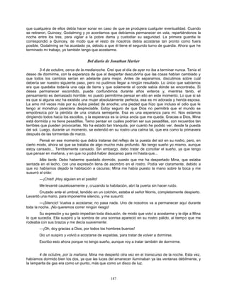 187
que cualquiera de ellos debía hacer sonar en caso de que se produjera cualquier eventualidad. Cuando
se retiraron, Quincey, Godalming y yo acordamos que debíamos permanecer en vela, repartiéndonos la
noche entre los tres, para vigilar a la pobre dama y custodiar su seguridad. La primera guardia le
correspondió a Quincey, de modo que el resto de nosotros debía acostarse tan pronto como fuera
posible. Godalming se ha acostado ya, debido a que él tiene el segundo turno de guardia. Ahora que he
terminado mi trabajo, yo también tengo que acostarme.
Del diario de Jonathan Harker
3-4 de octubre, cerca de la medianoche. Creí que el día de ayer no iba a terminar nunca. Tenía el
deseo de dormirme, con la esperanza de que al despertar descubriría que las cosas habían cambiado y
que todos los cambios serían en adelante para mejor. Antes de separarnos, discutimos sobre cuál
debería ser nuestro siguiente paso, pero no pudimos llegar a ningún resultado. Lo único que sabíamos
era que quedaba todavía una caja de tierra y que solamente el conde sabía dónde se encontraba. Si
desea permanecer escondido, puede confundirnos durante años enteros y, mientras tanto, el
pensamiento es demasiado horrible; no puedo permitirme pensar en ello en este momento. Lo que si sé
es que si alguna vez ha existido una mujer absolutamente perfecta, esa es mi adorada y herida esposa.
La amo mil veces más por su dulce piedad de anoche; una piedad que hizo que incluso el odio que le
tengo al monstruo pareciera despreciable. Estoy seguro de que Dios no permitirá que el mundo se
empobrezca por la pérdida de una criatura semejante. Esa es una esperanza para mí. Nos estamos
dirigiendo todos hacia los escollos, y la esperanza es la única ancla que me queda. Gracias a Dios, Mina
está dormida y no tiene pesadillas. Temo pensar en cuáles podrían ser sus pesadillas, con recuerdos tan
terribles que pueden provocarlas. No ha estado tan tranquila, por cuanto he podido ver, desde la puesta
del sol. Luego, durante un momento, se extendió en su rostro una calma tal, que era como la primavera
después de las tormentas de marzo.
Pensé en ese momento que debía tratarse del reflejo de la puesta del sol en su rostro, pero, en
cierto modo, ahora sé que se trataba de algo mucho más profundo. No tengo sueño yo mismo, aunque
estoy cansado... Terriblemente cansado. Sin embargo, debo tratar de conciliar el sueño, ya que tengo
que pensar en mañana, y en que no podrá haber descanso para mí hasta que...
Más tarde. Debo haberme quedado dormido, puesto que me ha despertado Mina, que estaba
sentada en el lecho, con una expresión llena de asombro en el rostro. Podía ver claramente, debido a
que no habíamos dejado la habitación a oscuras; Mina me había puesto la mano sobre la boca y me
susurró al oído:
—¡Chist! ¡Hay alguien en el pasillo!
Me levanté cautelosamente y, cruzando la habitación, abrí la puerta sin hacer ruido.
Cruzado ante el umbral, tendido en un colchón, estaba el señor Morris, completamente despierto.
Levantó una mano, para imponerme silencio, y me susurró:
—¡Silencio! Vuelva a acostarse; no pasa nada. Uno de nosotros va a permanecer aquí durante
toda la noche. ¡No queremos correr ningún riesgo!
Su expresión y su gesto impedían toda discusión, de modo que volví a acostarme y le dije a Mina
lo que sucedía. Ella suspiró y la sombra de una sonrisa apareció en su rostro pálido, al tiempo que me
rodeaba con sus brazos y me decía suavemente:
—¡Oh, doy gracias a Dios, por todos los hombres buenos!
Dio un suspiro y volvió a acostarse de espaldas, para tratar de volver a dormirse.
Escribo esto ahora porque no tengo sueño, aunque voy a tratar también de dormirme.
4 de octubre, por la mañana. Mina me despertó otra vez en el transcurso de la noche. Esta vez,
habíamos dormido bien los dos, ya que las luces del amanecer iluminaban ya las ventanas débilmente, y
la lamparita de gas era como un punto, más que como un disco de luz.
 
