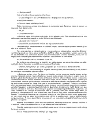 189
—¿Qué oye usted?
Noté la tensión en la voz paciente del profesor.
—El ruido del agua. Se oye un ruido de resaca y de pequeñas olas que chocan.
Puedo oírlas al exterior.
—Entonces, ¿está usted en un barco?
Todos nos miramos, unos a otros, tratando de comprender algo. Teníamos miedo de pensar. La
respuesta llegó rápidamente:
—¡Oh, sí!
—¿Qué otra cosa oye?
—Ruido de pasos de hombres que corren de un lado para otro. Oigo también el ruido de una
cadena y un gran estrépito, cuando el control del torno cae al trinquete.
—¿Qué está usted haciendo?
—Estoy inmóvil; absolutamente inmóvil. ¡Es algo como la muerte!
La voz se apagó, convirtiéndose en un profundo suspiro, como de alguien que está dormido, y los
ojos se le volvieron a cerrar.
Pero esta vez el sol se había elevado ya y nos encontramos todos en plena luz del día. El doctor
van Helsing colocó sus manos sobre los hombros de Mina, e hizo que su cabeza reposara suavemente
en las almohadas. Ella permaneció durante unos momentos como una niña dormida y, luego, con un
largo suspiro, despertó y se extrañó mucho al vernos a todos reunidos en torno a ella.
—¿He hablado en sueños? —fue todo lo que dijo.
Sin embargo, parecía conocer la situación, sin hablar, puesto que se sentía ansiosa por saber
qué había dicho. El profesor le repitió la conversación, y Mina le dijo:
—Entonces, no hay tiempo que perder. ¡Es posible que no sea todavía demasiado tarde!
El señor Morris y lord Godalming se dirigieron hacia la puerta, pero la voz tranquila del profesor
los llamó y los hizo regresar sobre sus pasos:
—Quédense, amigos míos. Ese barco, dondequiera que se encuentre, estaba levando anclas
mientras hablaba la señora. Hay muchos barcos levando anclas en este momento, en su gran puerto de
Londres. ¿Cuál de ellos buscamos? Gracias a Dios que volvemos a tener indicios, aunque no sepamos
adónde nos conducen. Hemos estado en cierto modo ciegos, de una manera muy humana, ¡puesto que
al mirar atrás, vemos lo que hubiéramos podido ver al mirar hacia adelante, si hubiéramos sido capaces
de ver lo que era posible ver! ¡Vaya! ¡Esa frase es un rompecabezas!, ¿no es así? Podemos comprender
ahora qué estaba pensando el conde cuando recogió el dinero, cuando el cuchillo esgrimido con rabia por
Jonathan lo puso en un peligro al que todavía teme. Quería huir. ¡Escúchenme: HUIR! Comprendió que
con una sola caja de tierra a su disposición y un grupo de hombres persiguiéndolo como los perros a un
zorro, Londres no era un lugar muy saludable para él. ¡Adelante!, como diría nuestro amigo Arthur, al
ponerse su casaca roja para la caza. Nuestro viejo zorro es astuto, muy astuto, y debemos darle caza con
ingenio. Yo también soy astuto y voy a pensar en él dentro de poco. Mientras tanto, vamos a descansar
en paz, puesto que hay aguas entre nosotros que a él no le agrada cruzar y que no podría hacerlo
aunque quisiera... A menos que el barco atracara y, en ese caso, solamente podría hacerlo durante la
pleamar o la bajamar.
Además, el sol ha salido y todo el día nos pertenece, hasta la puesta del sol. Vamos a bañarnos y
a vestirnos. Luego, nos desayunaremos, ya que a todos nos hace buena falta.
Además, podremos comer con tranquilidad, puesto que el monstruo no se encuentra en la misma
tierra que nosotros.
Mina lo miró suplicantemente, al tiempo que preguntaba:
 