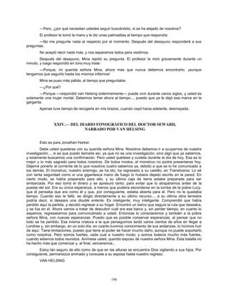 190
—Pero, ¿por qué necesitan ustedes seguir buscándolo, si se ha alejado de nosotros?
El profesor le tomó la mano y le dio unas palmaditas al tiempo que respondía:
—No me pregunte nada al respecto por el momento. Después del desayuno responderé a sus
preguntas.
No aceptó decir nada más, y nos separamos todos para vestirnos.
Después del desayuno, Mina repitió su pregunta. El profesor la miró gravemente durante un
minuto, y luego respondió en tono muy triste:
—Porque, mi querida señora Mina, ahora más que nunca debemos encontrarlo, ¡aunque
tengamos que seguirlo hasta los mismos infiernos!
Mina se puso más pálida, al tiempo que preguntaba:
—¿Por qué?
—Porque —respondió van Helsing solemnemente— puede vivir durante varios siglos, y usted es
solamente una mujer mortal. Debemos temer ahora al tiempo..., puesto que ya le dejó esa marca en la
garganta.
Apenas tuve tiempo de recogerla en mis brazos, cuando cayó hacia adelante, desmayada.
XXIV.— DEL DIARIO FONOGRÁFICO DEL DOCTOR SEWARD,
NARRADO POR VAN HELSING
Esto es para Jonathan Harker.
Debe usted quedarse con su querida señora Mina. Nosotros debemos ir a ocuparnos de nuestra
investigación..., si es que puedo llamarla así, ya que no es una investigación, sino algo que ya sabemos,
y solamente buscamos una confirmación. Pero usted quédese y cuídela durante el día de hoy. Esa es lo
mejor y lo más sagrado para todos nosotros. De todos modos, el monstruo no podrá presentarse hoy.
Déjeme ponerlo al corriente de lo que nosotros cuatro sabemos ya, debido a que se lo he comunicado a
los demás. El monstruo, nuestro enemigo, se ha ido; ha regresado a su castillo, en Transilvania. Lo sé
con tanta seguridad como si una gigantesca mano de fuego lo hubiera dejado escrito en la pared. En
cierto modo, se había preparado para ello, y su última caja de tierra estaba preparada para ser
embarcada. Por eso tomó el dinero y se apresuró tanto; para evitar que lo atrapáramos antes de la
puesta del sol. Era su única esperanza, a menos que pudiera esconderse en la tumba de la pobre Lucy,
que él pensaba que era como él y que, por consiguiente, estaba abierta para él. Pero no le quedaba
tiempo. Cuando eso le falló, se dirigió directamente a su último recurso..., a su última obra terrestre
podría decir, si deseara una double entente. Es inteligente; muy inteligente. Comprendió que había
perdido aquí la partida, y decidió regresar a su hogar. Encontró un barco que seguía la ruta que deseaba,
y se fue en él. Ahora vamos a tratar de descubrir cuál era ese barco y, sin perder tiempo, en cuanto lo
sepamos, regresaremos para comunicárselo a usted. Entonces lo consolaremos y también a la pobre
señora Mina, con nuevas esperanzas. Puesto que es posible conservar esperanzas, al pensar que no
todo se ha perdido. Esa misma criatura a la que perseguimos tardó varios cientos de años en llegar a
Londres y, sin embargo, en un solo día, en cuanto tuvimos conocimiento de sus andanzas, lo hicimos huir
de aquí. Tiene limitaciones, puesto que tiene el poder de hacer mucho daño, aunque no puede soportarlo
como nosotros. Pero somos fuertes, cada cual a nuestro modo; y somos todavía mucho más fuertes,
cuando estamos todos reunidos. Anímese usted, querido esposo de nuestra señora Mina. Esta batalla no
ha hecho más que comenzar y, al final, venceremos...
Estoy tan seguro de ello como de que en las alturas se encuentra Dios vigilando a sus hijos. Por
consiguiente, permanezca animado y consuele a su esposa hasta nuestro regreso.
VAN HELSING
 