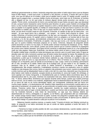 192
distribuyó generosamente su dinero, haciendo preguntas para saber si había algún barco que se dirigiera
hacia el Mar Negro, y hacia qué punto. Lo llevaron a las oficinas y al barco, a bordo del cual no quiso
subir, sino que se detuvo en el muelle y pidió que el capitán fuera a verlo. El capitán acudió, cuando le
dijeron que le pagaría bien, y aunque maldijo mucho al principio, cerró trato con él. Entonces, el hombre
alto y delgado se fue, no sin que antes le indicara alguien donde podía encontrar una carreta y un
caballo. Pronto volvió, conduciendo él mismo una carreta sobre la que había una gran caja, que descargó
él solo, aunque fueron necesarios varios hombres para llevarla a la grúa y para meterla a la bodega del
barco. Le dio muchas indicaciones al capitán respecto a cómo y dónde debería ser colocada aquella caja,
pero al capitán no le agradó aquello, lo maldijo en varias lenguas y le dijo que fuera si quería a ver como
era estibada la maldita caja. Pero él dijo que no podía hacerlo en ese momento; que embarcaría más
tarde, ya que tenía muchas cosas en qué ocuparse. Entonces, el capitán le dijo que se diera prisa... con
sangre... ya que aquel barco iba a aparejar... con sangre... en cuanto fuera propicia la marea... con
sangre. Entonces, el hombre sonrió ligeramente y le dijo que, por supuesto, iría en tiempo útil, pero que
no sería demasiado pronto. El capitán volvió a maldecir como un poligloto y el hombre alto le hizo una
reverencia y le dio las gracias, prometiéndole embarcarse antes de que aparejara, para no causarle
ningún trastorno innecesario. Finalmente, el capitán, más rojo que nunca, y en muchas otras lenguas, le
dijo que no quería malditos franceses piojosos en su barco. Entonces, después de preguntar dónde
podría encontrar un barco no muy lejos, en donde poder comprar impresos de embarque, se fue. "Nadie
sabía adónde había ido, como decían, puesto que pronto pareció que el Czarina Catherine no aparejaría
tan pronto como habían pensado. Una ligera bruma comenzó a extenderse sobre el río y fue haciéndose
cada vez más espesa, hasta que, finalmente, una densa niebla cubrió al barco y todos sus alrededores.
El capitán maldijo largo y tendido en todas las lenguas que conocía, pero no pudo hacer nada. El agua se
elevaba cada vez más y comenzó a pensar que de todos modos iba a perder la marea. No estaba de muy
buen humor, cuando exactamente en el momento de la pleamar, el hombre alto y delgado volvió a
presentarse y pidió que le mostraran dónde habían estibado su caja. Entonces, el capitán le dijo que
deseaba que tanto él como su caja estuvieran en el infierno. Pero el hombre no se ofendió y bajó a la
bodega con un tripulante, para ver dónde se encontraba su caja. Luego, volvió a la cubierta y permaneció
allí un rato, envuelto en la niebla. Debió subir de la bodega solo, ya que nadie lo vio. En realidad, no
pensaron más en él, debido a que pronto la niebla comenzó a levantarse y el tiempo aclaró
completamente. Mis amigos sedientos y malhablados sonrieron cuando me explicaron cómo el capitán
maldijo en más lenguas que nunca y tenía un aspecto más pintoresco que nunca, cuando al preguntarles
a otros marinos que se desplazaban hacia un lado y otro del río a esa hora, descubrió que muy pocos de
ellos habían visto niebla en absoluto, excepto donde se encontraba él, cerca del muelle. Sin embargo, el
navío aparejó con marea menguante, e indudablemente para la mañana debía encontrarse lejos de la
desembocadura del río. Así pues, mientras nos explicaban todo eso, debía encontrarse lejos ya, en alta
mar. "Y ahora, señora Mina, tendremos que reposar durante cierto tiempo, puesto que nuestro enemigo
está en el mar, con la niebla a sus órdenes, dirigiéndose hacia la desembocadura del Danubio. El avance
en un barco de vela no es nunca demasiado rápido; por consiguiente, podremos salir por tierra con
mucha mayor rapidez. y lo alcanzaremos allí. Nuestra mejor esperanza es encontrarlo cuando esté en su
caja entre el amanecer y la puesta del sol, ya que entonces no puede luchar y podremos tratarlo como se
merece. Tenemos varios días a nuestra disposición, durante los cuales podremos hacer planes.
Conocemos todo sobre el lugar a donde debemos ir, puesto que hemos visto al propietario del barco, que
nos ha mostrado facturas y toda clase de documentos. La caja que nos interesa deberá ser
desembarcada en Varna y entregada a un agente, un tal Ristics, que presentará allá sus credenciales.
Así, nuestro amigo marino habrá concluido su parte. Cuando nos preguntó si pasaba algo malo, ya que
de ser así podría telegrafiar a Varna para que se llevara a cabo una encuesta, le dijimos que no, debido a
que nuestro trabajo no puede llevarse a cabo por la policía ni en la aduana.
Debemos hacerlo nosotros mismos, a nuestro modo." Cuando el doctor van Helsing concluyó su
relato, le pregunté si se había cerciorado de que el conde se había quedado a bordo del barco. El
profesor respondió:
—Tenemos la mejor prueba posible de ello: sus propias declaraciones, cuando estaba usted en
trance hipnótico, esta mañana.
Volví a preguntarle si era necesario que persiguieran al conde, debido a que temía que Jonathan
me dejara sola y sabía que se iría también si los demás lo hacían.
 
