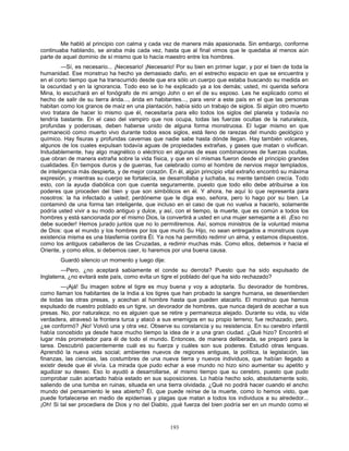 193
Me habló al principio con calma y cada vez de manera más apasionada. Sin embargo, conforme
continuaba hablando, se airaba más cada vez, hasta que al final vimos que le quedaba al menos aún
parte de aquel dominio de sí mismo que lo hacía maestro entre los hombres.
—Sí, es necesario... ¡Necesario! ¡Necesario! Por su bien en primer lugar, y por el bien de toda la
humanidad. Ese monstruo ha hecho ya demasiado daño, en el estrecho espacio en que se encuentra y
en el corto tiempo que ha transcurrido desde que era sólo un cuerpo que estaba buscando su medida en
la oscuridad y en la ignorancia. Todo eso se lo he explicado ya a los demás; usted, mi querida señora
Mina, lo escuchará en el fonógrafo de mi amigo John o en el de su esposo. Les he explicado como el
hecho de salir de su tierra árida..., árida en habitantes..., para venir a este país en el que las personas
habitan como los granos de maíz en una plantación, había sido un trabajo de siglos. Si algún otro muerto
vivo tratara de hacer lo mismo que él, necesitaría para ello todos los siglos del planeta y todavía no
tendría bastante. En el caso del vampiro que nos ocupa, todas las fuerzas ocultas de la naturaleza,
profundas y poderosas, deben haberse unido de alguna forma monstruosa. El lugar mismo en que
permaneció como muerto vivo durante todos esos siglos, está lleno de rarezas del mundo geológico y
químico. Hay fisuras y profundas cavernas que nadie sabe hasta dónde llegan. Hay también volcanes,
algunos de los cuales expulsan todavía aguas de propiedades extrañas, y gases que matan o vivifican.
Indudablemente, hay algo magnético o eléctrico en algunas de esas combinaciones de fuerzas ocultas,
que obran de manera extraña sobre la vida física, y que en sí mismas fueron desde el principio grandes
cualidades. En tiempos duros y de guerras, fue celebrado como el hombre de nervios mejor templados,
de inteligencia más despierta, y de mejor corazón. En él, algún principio vital extraño encontró su máxima
expresión, y mientras su cuerpo se fortalecía, se desarrollaba y luchaba, su mente también crecía. Todo
esto, con la ayuda diabólica con que cuenta seguramente, puesto que todo ello debe atribuirse a los
poderes que proceden del bien y que son simbólicos en él. Y ahora, he aquí lo que representa para
nosotros: la ha infectado a usted; perdóneme que le diga eso, señora, pero lo hago por su bien. La
contaminó de una forma tan inteligente, que incluso en el caso de que no vuelva a hacerlo, solamente
podría usted vivir a su modo antiguo y dulce, y así, con el tiempo, la muerte, que es común a todos los
hombres y está sancionada por el mismo Dios, la convertirá a usted en una mujer semejante a él. ¡Eso no
debe suceder! Hemos jurado juntos que no lo permitiremos. Así, somos ministros de la voluntad misma
de Dios: que el mundo y los hombres por los que murió Su Hijo, no sean entregados a monstruos cuya
existencia misma es una blasfemia contra Él. Ya nos ha permitido redimir un alma, y estamos dispuestos,
como los antiguos caballeros de las Cruzadas, a redimir muchas más. Como ellos, debemos ir hacia el
Oriente, y como ellos, si debemos caer, lo haremos por una buena causa.
Guardó silencio un momento y luego dije:
—Pero, ¿no aceptará sabiamente el conde su derrota? Puesto que ha sido expulsado de
Inglaterra, ¿no evitará este país, como evita un tigre el poblado del que ha sido rechazado?
—¡Ajá! Su imagen sobre el tigre es muy buena y voy a adoptarla. Su devorador de hombres,
como llaman los habitantes de la India a los tigres que han probado la sangre humana, se desentienden
de todas las otras presas, y acechan al hombre hasta que pueden atacarlo. El monstruo que hemos
expulsado de nuestro poblado es un tigre, un devorador de hombres, que nunca dejará de acechar a sus
presas. No, por naturaleza; no es alguien que se retire y permanezca alejado. Durante su vida, su vida
verdadera, atravesó la frontera turca y atacó a sus enemigos en su propio terreno; fue rechazado, pero,
¿se conformó? ¡No! Volvió una y otra vez. Observe su constancia y su resistencia. En su cerebro infantil
había concebido ya desde hace mucho tiempo la idea de ir a una gran ciudad. ¿Qué hizo? Encontró el
lugar más prometedor para él de todo el mundo. Entonces, de manera deliberada, se preparó para la
tarea. Descubrió pacientemente cuál es su fuerza y cuáles son sus poderes. Estudió otras lenguas.
Aprendió la nueva vida social; ambientes nuevos de regiones antiguas, la política, la legislación, las
finanzas, las ciencias, las costumbres de una nueva tierra y nuevos individuos, que habían llegado a
existir desde que él vivía. La mirada que pudo echar a ese mundo no hizo sino aumentar su apetito y
agudizar su deseo. Eso lo ayudó a desarrollarse, al mismo tiempo que su cerebro, puesto que pudo
comprobar cuán acertado había estado en sus suposiciones. Lo había hecho solo, absolutamente solo,
saliendo de una tumba en ruinas, situada en una tierra olvidada. ¿Qué no podrá hacer cuando el ancho
mundo del pensamiento le sea abierto? Él, que puede reírse de la muerte, como lo hemos visto, que
puede fortalecerse en medio de epidemias y plagas que matan a todos los individuos a su alrededor...
¡Oh! Si tal ser procediera de Dios y no del Diablo, ¡qué fuerza del bien podría ser en un mundo como el
 