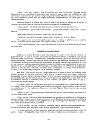 196
—¡Bien! —dijo van Helsing—. Los Winchesters son muy convenientes. Quincey piensa
frecuentemente con mucho acierto, pero, sobre todo, cuando se trata de cazar. Las metáforas son más
deshonrosas para la ciencia que los lobos peligrosos para el hombre. Mientras tanto, no podemos hacer
aquí nada en absoluto, y como creo que ninguno de nosotros está familiarizado con Varna, ¿por qué no
vamos allá antes?
Resultará tan largo el esperar aquí como el hacerlo allá. Podemos prepararnos entre hoy y
mañana, y entonces, si todo va bien, podremos ponemos en camino nosotros cuatro.
—¿Los cuatro? —dijo Harker, interrogativamente, mirándonos a todos, de uno en uno.
—¡Naturalmente! —dijo el profesor con rapidez—. ¡Usted debe quedarse para cuidar a su dulce
esposa!
Harker guardó silencio un momento, y luego dijo, con voz hueca:
—Será mejor que hablemos de esto mañana. Voy a consultar con Mina al respecto.
Pensé que ése era el momento oportuno para que van Helsing le advirtiera que no debería
revelar a su esposa cuáles eran nuestros planes, pero no se dio por aludido.
Lo miré significativamente y tosí. A modo de respuesta, se puso un dedo en los labios y se volvió
hacia otro lado.
Del diario de Jonathan Harker
Octubre, por la tarde. Durante un buen rato, después de nuestra reunión de esta mañana, no
pude reflexionar. Las nuevas fases de los asuntos me dejaron la mente en un estado tal, que me era
imposible pensar con claridad. La determinación de Mina de no tomar parte activa en la discusión me
tenía preocupado y, como no me era posible discutir de eso con ella, solamente podía tratar de adivinar.
Todavía estoy tan lejos como al principio de haber hallado la solución a esa incógnita. Asimismo, el modo
en que los demás recibieron esa determinación, me asombró; la última vez que hablamos de todo ello,
acordamos que ya no deberíamos ocultarnos nada en absoluto unos a otros. Mina está dormida ahora,
calmada y tranquila como una niñita. Sus labios están entreabiertos y su rostro sonríe de felicidad.
¡Gracias a Dios, incluso ella puede gozar aún de momentos similares!
Más tarde. ¡Qué extraño es todo! Estuve observando el rostro de Mina, que reflejaba tanta
felicidad, y estuve tan cerca de sentirme yo mismo feliz un momento, como nunca hubiera creído que
fuera posible otra vez. Conforme avanzó la tarde y la tierra comenzó a cubrirse de sombras proyectadas
por los objetos a los que iluminaba la luz del sol que comenzaba a estar cada vez más bajo, el silencio de
la habitación comenzó a parecerme cada vez más solemne. De repente, Mina abrió los ojos y,
mirándome con ternura, me dijo:
—Jonathan, deseo que me prometas algo, dándome tu palabra de honor. Será una promesa que
me harás a mí, pero de manera sagrada, teniendo a Dios como testigo, y que no deberás romper, aunque
me arrodille ante ti y te implore con lágrimas en los ojos. Rápido; debes hacerme esa promesa
inmediatamente.
—Mina —le dije—, no puedo hacerte una promesa de ese tipo inmediatamente. Es posible que
no tenga derecho a hacértela.
—Pero, querido —dijo con una tal intensidad espiritual que sus ojos refulgían como si fueran dos
estrellas polares—, soy yo quien lo desea, y no por mí misma. Puedes preguntarle al doctor van Helsing
si no tengo razón; si no está de acuerdo, podrás hacer lo que mejor te parezca. Además, si están todos
de acuerdo, quedarás absuelto de tu promesa.
—¡Te lo prometo! —le dije; durante un momento, pareció sentirse extraordinariamente feliz,
aunque en mi opinión, toda felicidad le estaba vedada, a causa de la cicatriz que tenía en la frente.
—Prométeme que no me dirás nada sobre los planes que hagan para su campaña en contra del
conde —me dijo—. Ni de palabra, ni por medio de inferencias ni implicaciones, en tanto conserve esto.
 