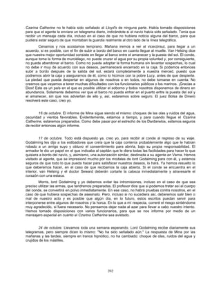 202
Czarina Catherine no le había sido señalado al Lloyd's de ninguna parte. Había tomado disposiciones
para que el agente le enviara un telegrama diario, indicándole si el navío había sido señalado. Tenía que
recibir un mensaje cada día, incluso en el caso de que no hubiera noticia alguna del barco, para que
pudiera estar seguro de que montaban la guardia realmente al otro lado de la línea telegráfica.
Cenamos y nos acostamos temprano. Mañana iremos a ver al vicecónsul, para llegar a un
acuerdo, si es posible, con el fin de subir a bordo del barco en cuanto llegue al muelle. Van Helsing dice
que nuestra mejor oportunidad consiste en llegar al barco entre el amanecer y la puesta del sol. El conde,
aunque tome la forma de murciélago, no puede cruzar el agua por su propia voluntad y, por consiguiente,
no puede abandonar el barco. Como no puede adoptar la forma humana sin levantar sospechas, lo cual
no debe ir muy de acuerdo con sus deseos, permanecerá encerrado en la caja. Si podemos entonces
subir a bordo después de la salida del sol, estará completamente a nuestra merced, puesto que
podremos abrir la caja y asegurarnos de él, como lo hicimos con la pobre Lucy, antes de que despierte.
La piedad que pueda despertar en algunos de nosotros o en todos, no debe tomarse en cuenta. No
creemos que vayamos a tener muchas dificultades con los funcionarios públicos o los marinos. ¡Gracias a
Dios! Este es un país en el que es posible utilizar el soborno y todos nosotros disponemos de dinero en
abundancia. Solamente debemos ver que el barco no pueda entrar en el puerto entre la puesta del sol y
el amanecer, sin que nos adviertan de ello y, así, estaremos sobre seguro. El juez Bolsa de Dinero
resolverá este caso, creo yo.
16 de octubre. El informe de Mina sigue siendo el mismo: choques de las olas y ruidos del agua,
oscuridad y vientos favorables. Evidentemente, estamos a tiempo, y para cuando llegue el Czarina
Catherine, estaremos preparados. Como debe pasar por el estrecho de los Dardanelos, estamos seguros
de recibir entonces algún informe.
17 de octubre. Todo está dispuesto ya, creo yo, para recibir al conde al regreso de su viaje.
Godalming les dijo a los estibadores que creía que la caja contenía probablemente algo que le habían
robado a un amigo suyo y obtuvo el consentimiento para abrirla, bajo su propia responsabilidad. El
armador le dio un papel en el que indicaba al capitán que le diera todas las facilidades para hacer lo que
quisiera a bordo del navío, y, asimismo, una autorización similar, destinada a su agente en Varna. Hemos
visitado al agente, que se impresionó mucho por los modales de lord Godalming para con él, y estamos
seguros de que todo lo que pueda hacer para satisfacer nuestros deseos, lo hará. Ya hemos resuelto lo
que deberemos hacer, en el caso de que recibamos la caja abierta. Si el conde se encuentra en el
interior, van Helsing y el doctor Seward deberán cortarle la cabeza inmediatamente y atravesarle el
corazón con una estaca.
Morris, lord Godalming y yo debemos evitar las intromisiones, incluso en el caso de que sea
preciso utilizar las armas, que tendremos preparadas. El profesor dice que si podemos tratar así el cuerpo
del conde, se convertirá en polvo inmediatamente. En ese caso, no habrá pruebas contra nosotros, en el
caso de que hubiera sospechas de asesinato. Pero, incluso si no sucediera así, deberemos salir bien o
mal de nuestro acto y es posible que algún día, en lo futuro, estos escritos puedan servir para
interponerse entre algunos de nosotros y la horca. En lo que a mí respecta, correré el riesgo sintiéndome
muy agradecido, si fuera necesario. No pensamos dejar nada al azar para llevar a cabo nuestro intento.
Hemos tomado disposiciones con varios funcionarios, para que se nos informe por medio de un
mensajero especial en cuanto el Czarina Catherine sea avistado.
24 de octubre. Llevamos toda una semana esperando. Lord Godalming recibe diariamente sus
telegramas, pero siempre dicen lo mismo: "No ha sido señalado aún." La respuesta de Mina por las
mañanas y las tardes, siempre en trance hipnótico, no ha cambiado: choque de olas, ruidos del agua y
crujidos de los mástiles.
 