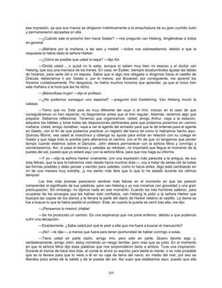205
esa impresión, ya que sus manos se dirigieron instintivamente a la empuñadura de su gran cuchillo kukri
y permanecieron apoyadas en ella.
—¿Cuándo sale el próximo tren hacia Galatz? —nos preguntó van Helsing, dirigiéndose a todos
en general.
—¡Mañana por la mañana, a las seis y media! —todos nos sobresaltamos, debido a que la
respuesta la había dado la señora Harker.
—¿Cómo es posible que usted lo sepa? —dijo Art.
—Olvida usted..., o quizá no lo sabe, aunque lo saben muy bien mi esposo y el doctor van
Helsing, que soy una maníaca de los trenes. En casa, en Exéter, siempre acostumbraba ajustar las tablas
de horarios, para serle útil a mi esposo. Sabía que si algo nos obligaba a dirigirnos hacia el castillo de
Drácula, deberíamos ir por Galatz o, por lo menos, por Bucarest; por consiguiente, me aprendí los
horarios cuidadosamente. Por desgracia, no había muchos horarios que aprender, ya que el único tren
sale mañana a la hora que les he dicho.
—¡Maravillosa mujer! —dijo el profesor.
—¿No podemos conseguir uno especial? —preguntó lord Godalming. Van Helsing movió la
cabeza.
—Temo que no. Este país es muy diferente del suyo o el mío; incluso en el caso de que
consiguiéramos un tren especial, no llegaríamos antes que el tren regular. Además, tenemos algo que
preparar. Debemos reflexionar. Tenemos que organizarnos. Usted, amigo Arthur, vaya a la estación,
adquiera los billetes y tome todas las disposiciones pertinentes para que podamos ponernos en camino
mañana. Usted, amigo Jonathan, vaya a ver al agente del armador para que le dé órdenes para el agente
en Galatz, con el fin de que podamos practicar un registro del barco tal como lo habíamos hecho aquí.
Quincey Morris, vea usted al vicecónsul y obtenga su ayuda para entrar en relación con su colega en
Galatz y que haga todo lo posible para allanarnos el camino, con el fin de que no tengamos que perder
tiempo cuando estemos sobre el Danubio. John deberá permanecer con la señora Mina y conmigo y
conversaremos. Así, si pasa el tiempo y ustedes se retrasan, no importará que llegue el momento de la
puesta del sol, puesto que yo estaré aquí con la señora Mina, para que nos haga su informe.
—Y yo —dijo la señora Harker vivamente, con una expresión más parecida a la antigua, de sus
días felices, que la que le habíamos visto desde hacía muchos días—, voy a tratar de serles útil de todas
las formas posibles y debo pensar y escribir para ustedes, como lo hacía antes. Algo está cambiando en
mí de una manera muy extraña, ¡y me siento más libre que lo que lo he estado durante los últimos
tiempos!
Los tres más jóvenes parecieron sentirse más felices en el momento en que les pareció
comprender el significado de sus palabras, pero van Helsing y yo nos miramos con gravedad y una gran
preocupación. Sin embargo, no dijimos nada en ese momento. Cuando los tres hombres salieron, para
ocuparse de los encargos que les habían sido confiados, van Helsing le pidió a la señora Harker que
buscara las copias de los diarios y le llevara la parte del diario de Harker relativo al castillo. La dama se
fue a buscar lo que le había pedido el profesor. Este, en cuanto la puerta se cerró tras ella, me dijo:
—¡Pensamos lo mismo! ¡Hable!
—Se ha producido un cambio. Es una esperanza que me pone enfermo, debido a que podemos
sufrir una decepción.
—Exactamente. ¿Sabe usted por qué le pedí a ella que me fuera a buscar el manuscrito?
—¡No! —le dije—, a menos que fuera para tener oportunidad de hablar conmigo a solas.
—Tiene usted en parte razón, amigo mío, pero sólo en parte. Quiero decirle algo y,
verdaderamente, amigo John, estoy corriendo un riesgo terrible, pero creo que es justo. En el momento
en que la señora Mina dijo esas palabras que nos sorprendieron tanto a ambos. Tuve una inspiración.
Durante el trance de hace tres días, el conde le envió su espíritu para leerle la mente; o es más probable
que se la llevara para que lo viera a él en su caja de tierra del navío, en medio del mar; por eso se
liberaba poco antes de la salida y de la puesta del sol. Así supo que estábamos aquí, puesto que ella
 