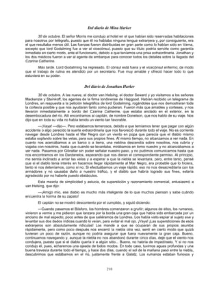 210
Del diario de Mina Harker
30 de octubre. El señor Morris me condujo al hotel en el que habían sido reservadas habitaciones
para nosotros por telégrafo, puesto que él no hablaba ninguna lengua extranjera y, por consiguiente, era
el que resultaba menos útil. Las fuerzas fueron distribuidas en gran parte como lo habían sido en Varna,
excepto que lord Godalming fue a ver al vicecónsul, puesto que su título podría servirle como garantía
inmediata en cierto modo, ante el funcionario, debido a que teníamos una prisa extraordinaria. Jonathan y
los dos médicos fueron a ver al agente de embarque para conocer todos los detalles sobre la llegada del
Czarina Catherine.
Más tarde. Lord Godalming ha regresado. El cónsul está fuera y el vicecónsul enfermo; de modo
que el trabajo de rutina es atendido por un secretario. Fue muy amable y ofreció hacer todo lo que
estuviera en su poder.
Del diario de Jonathan Harker
30 de octubre. A las nueve, el doctor van Helsing, el doctor Seward y yo visitamos a los señores
Mackenzie y Steinkoff, los agentes de la firma londinense de Hapgood. Habían recibido un telegrama de
Londres, en respuesta a la petición telegráfica de lord Godalming, rogándoles que nos demostraran toda
la cortesía posible y que nos ayudaran tanto como pudieran. Fueron más que amables y corteses, y nos
llevaron inmediatamente a bordo del Czarina Catherine, que estaba anclado en el exterior, en la
desembocadura del río. Allí encontramos al capitán, de nombre Donelson, que nos habló de su viaje. Nos
dijo que en toda su vida no había tenido un viento tan favorable.
—¡Vaya! —dijo—. Pero estábamos temerosos, debido a que temíamos tener que pagar con algún
accidente o algo parecido la suerte extraordinaria que nos favoreció durante todo el viaje. No es corriente
navegar desde Londres hasta el Mar Negro con un viento en popa que parecía que el diablo mismo
estaba soplando sobre las velas, para sus propios fines. Al mismo tiempo, no alcanzamos a ver nada. En
cuanto nos acercábamos a un barco o a tierra, una neblina descendía sobre nosotros, nos cubría y
viajaba con nosotros, hasta que cuando se levantaba, mirábamos en torno nuestro y no alcanzábamos a
ver nada. Pasamos por Gibraltar sin poder señalar nuestro paso, y no pudimos comunicarnos hasta que
nos encontramos en los Dardanelos, esperando que nos dieran el correspondiente permiso. Al principio,
me sentía inclinado a arriar las velas y a esperar a que la niebla se levantara, pero, entre tanto, pensé
que si el diablo tenia interés en hacernos llegar rápidamente al Mar Negro, era probable que lo hiciera,
tanto si nos deteníamos, como si no. Si efectuábamos un viaje rápido, eso no nos desacreditaría con los
armadores y no causaba daño a nuestro tráfico, y el diablo que habría logrado sus fines, estaría
agradecido por no haberle puesto obstáculos.
Esta mezcla de simplicidad y astucia, de superstición y razonamiento comercial, entusiasmó a
van Helsing, que dijo:
—¡Amigo mío, ese diablo es mucho más inteligente de lo que muchos piensan y sabe cuándo
encuentra la horma de su zapato!
El capitán no se mostró descontento por el cumplido, y siguió diciendo:
—Cuando pasamos el Bósforo, los hombres comenzaron a gruñir; algunos de ellos, los rumanos,
vinieron a verme y me pidieron que lanzara por la borda una gran caja que había sido embarcada por un
anciano de mal aspecto, poco antes de que saliéramos de Londres. Los había visto espiar al sujeto ese y
levantar sus dos dedos índices cuando lo veían, para evitar el mal ojo. ¡Vaya! ¡Las supersticiones de esos
extranjeros son absolutamente ridículas! Los mandé a que se ocuparan de sus propios asuntos
rápidamente, pero como poco después nos encerró la niebla otra vez, sentí en cierto modo que quizá
tuvieran un poco de razón, aunque no podría asegurar que fuera nuevamente la gran caja. Bueno,
continuamos navegando y, aunque la niebla no nos abandonó durante cinco días, dejé que el viento nos
condujera, puesto que si el diablo quería ir a algún sitio... Bueno, no habría de impedírselo. Y si no nos
condujo él, pues, echaremos una ojeada de todos modos. En todo caso, tuvimos aguas profundas y una
buena travesía durante todo el tiempo, y hace dos días, cuando el sol de la mañana pasó entre la niebla,
descubrimos que estábamos en el río, justamente frente a Galatz. Los rumanos estaban furiosos y
 