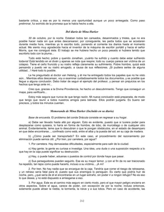 212
bastante crítica, y esa es por lo menos una oportunidad aunque un poco arriesgada. Como paso
preliminar, fui eximido de la promesa que le había hecho a ella.
Del diario de Mina Harker
30 de octubre, por la noche. Estaban todos tan cansados, desanimados y tristes, que no era
posible hacer nada sin que antes descansaran; por consiguiente, les pedía todos que se acostaran
durante media hora, mientras yo lo escribo todo, poniendo al corriente los diarios hasta el momento
actual. Me siento muy agradecida hacia el inventor de la máquina de escribir portátil y hacia el señor
Morris, que me consiguió ésta. El trabajo se me hubiera hecho un poco pesado si hubiera tenido que
escribirlo todo con la pluma...
Todo está hecho; pobre y querido Jonathan, ¡cuánto ha sufrido y cuanto debe estar sufriendo
todavía! Está tendido en el diván y apenas se nota que respire; todo su cuerpo parece ser víctima de un
colapso. Tiene el ceño fruncido y su rostro refleja claramente su sufrimiento. Pobre hombre, quizá está
pensando y puedo ver su rostro arrugado, a causa de sus reflexiones. ¡Si pudiera serles de alguna
utilidad…! Haré todo lo posible.
Le he preguntado al doctor van Helsing, y él me ha entregado todos los papeles que no he visto
aún... Mientras ellos descansan, voy a examinar cuidadosamente todos los documentos, y es posible que
llegue a alguna conclusión. Debo tratar de seguir el ejemplo del profesor, y pensar sin prejuicios en los
hechos que tengo ante mí...
Creo que, gracias a la Divina Providencia, he hecho un descubrimiento. Tengo que conseguir un
mapa, para verificarlo...
Estoy más segura que nunca de que tengo razón. Mi nueva conclusión está preparada, de modo
que tengo que reunir a todos nuestros amigos para leérsela. Ellos podrán juzgarla. Es bueno ser
precisos, y todos los minutos cuentan.
Memorando de Mina Harker (Incluido en su diario)
Base de encuesta. El problema del conde Drácula consiste en regresar a su hogar.
a) Debe ser llevado hasta allá por alguien. Esto es evidente, puesto que si tuviera poder para
desplazarse como quisiera, lo haría en forma de hombre, de lobo, de murciélago o de cualquier otro
animal. Evidentemente, teme que lo descubran o que le pongan obstáculos, en el estado de desamparo
en que debe encontrarse..., confinado como está, entre el alba y la puesta del sol, en su caja de madera.
b) ¿Cómo puede ser transportado? En este caso, el procedimiento del razonamiento por
eliminación puede sernos útil. ¿Por tren, por carretera, por agua?
1. Por carretera. Hay demasiadas dificultades, especialmente para salir de la ciudad.
x) Hay gente; la gente es curiosa e investiga. Una idea, una duda o una suposición respecto a lo
que hay en la caja puede significar su destrucción.
y) Hay, o puede haber, aduanas o puestos de control por donde haya que pasar.
z) Sus perseguidores pueden seguirlo. Ese es su mayor temor, y con el fin de no ser traicionado
ha repelido, tan lejos como puede hacerlo, incluso a su víctima... ¡A mí!
2. Por tren. No hay nadie que se encargue de la caja. Tendría que correr el riesgo de retrasarse,
y un retraso sería fatal para él, puesto que sus enemigos lo persiguen. Es cierto que podría huir de
noche, pero, ¿qué sería de él al encontrarse en un lugar extraño, sin poder ir a ningún refugio? No es eso
lo que desea, y no está dispuesto a arriesgarse a eso.
3. Por agua. Este es el camino más seguro en cierto modo, pero el que mayor peligro encierra en
otros aspectos. Sobre el agua, carece de poder, con excepción de por la noche; incluso entonces,
solamente puede atraer la niebla, la tormenta, la nieve y a sus lobos. Pero en caso de accidente, las
 