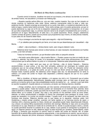 214
Del Diario de Mina Harke (continuación)
Cuando concluí la lectura, Jonathan me tomó en sus brazos y me abrazó; los demás me tomaron
de ambas manos, me sacudieron y el doctor van Helsing dijo:
—Nuestra querida señora Mina es, una vez más, nuestra maestra. Sus ojos se han posado en
donde nosotros no habíamos visto nada. Ahora, estamos nuevamente sobre la pista y, esta vez,
podemos triunfar. Nuestro enemigo se encuentra en su punto más débil y, si podemos alcanzarlo de día,
sobre el agua, nuestra tarea habrá concluido. Tiene cierta ventaja, pero no puede apresurarse, ya que no
puede abandonar su caja con el fin de no despertar sospechas entre quienes lo transportan; en el caso
de que ellos sospecharan algo, su primera reacción sería la de arrojarlo inmediatamente por la borda, y
perecería en el agua. Naturalmente, él sabe eso y no puede exponerse. Ahora, amigos, celebremos
nuestro consejo de guerra, puesto que es preciso que proyectemos aquí mismo, en este preciso instante,
lo que cada uno de nosotros debe hacer.
—Voy a conseguir una lancha de vapor para seguirlo —dijo lord Godalming.
—Y yo caballos para perseguirlo por tierra, en el caso de que desembarque por casualidad —dijo
Morris.
—¡Bien! —dijo el profesor—. Ambos tienen razón, pero ninguno deberá ir solo.
Debemos tener fuerzas para vencer a otras fuerzas, en caso necesario; los eslovacos son fuertes
y rudos, y van bien armados.
Todos los hombres sonrieron, ya que llevaban sobre ellos un pequeño arsenal.
—He traído varios Winchester —dijo el señor Morris—. Pueden usarse muy bien en medio de una
multitud y, además, hay lobos, El conde, si lo recuerdan ustedes, tomó otras precauciones; dio ciertas
instrucciones que la señora Harker no pudo oír ni comprender. Debemos estar preparados para todo.
—Creo que lo mejor será que vaya yo con Quincey —dijo el doctor Seward—. Estamos
acostumbrados a cazar juntos, y los dos, bien armados, podemos ser enemigos de cuidado para
cualquiera que se nos ponga enfrente. Usted tampoco debe ir solo, Art. Puede ser necesario luchar
contra los eslovacos, y un golpe de suerte, ya que no creo que lleven armas de fuego, puede hacer
fracasar todos nuestros planes. No debemos correr riesgos esta vez; no descansaremos en tanto la
cabeza y el cuerpo del conde no hayan sido separados y estemos seguros de que no va a poder
reencarnar.
Miró a Jonathan, al tiempo que hablaba, y mi esposo me miró a mí. Comprendí que el pobre
hombre estaba desesperado. Naturalmente, deseaba estar conmigo; pero, en todo caso, el grupo que
partiría en la lancha sería el que más probabilidades tendría de destruir al..., al... vampiro (¿por qué dudo
en escribir la palabra?). Guardó silencio un momento y el doctor van Helsing intervino, diciendo:
—Amigo Jonathan, eso le corresponde, por dos razones: primeramente, porque es usted joven,
valeroso y puede pelear. Todas las fuerzas pueden ser necesarias en el momento final; además, tiene
usted el derecho a destruirlo, puesto que tanto les ha hecho sufrir, a usted y a los suyos. No tema por la
señora Mina; yo la cuidaré, si puedo. Soy viejo y mis piernas no me permiten correr ya como antes;
además, no estoy acostumbrado a cabalgar un trecho tan prolongado para perseguir al conde, como
puede ser necesario, ni a luchar con armas mortales. Y puedo morir, si es necesario, tan bien como los
hombres más jóvenes. Déjenme decirles que lo que deseo es lo siguiente: mientras usted, lord
Godalming y nuestro amigo Jonathan, avanzan con tanta rapidez en su hermosa lancha de vapor, y
mientras John y Quincey guardan la ribera, donde por casualidad puede haber desembarcado Drácula,
voy a llevar a la señora Mina exactamente al territorio del enemigo. Mientras el viejo zorro se encuentra
encerrado en su caja, flotando en medio de la corriente del río, donde no puede escapar a tierra, y donde
no puede permitirse levantar la cubierta de su caja, debido a que quienes lo transportan lo arrojarían al
agua y lo dejarían perecer en ella, debemos seguir la pista recorrida por Jonathan. Desde Bistritz, sobre
el Borgo, y tenemos que encontrar el camino hacia el castillo del conde de Drácula. Allí, el poder
hipnótico de la señora Mina podrá ayudarnos seguramente, y nos pondremos en camino, que es oscuro y
desconocido, después del primer amanecer inmediato a nuestra llegada a las cercanías de ese tétrico
 