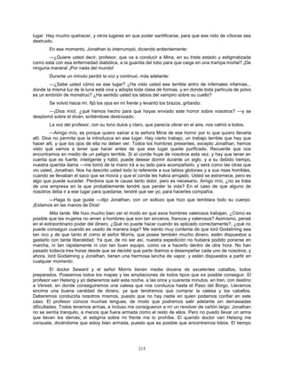 215
lugar. Hay mucho quehacer, y otros lugares en que poder santificarse, para que ese nido de víboras sea
destruido.
En ese momento, Jonathan lo interrumpió, diciendo ardientemente:
—¿Quiere usted decir, profesor, que va a conducir a Mina, en su triste estado y estigmatizada
como está con esa enfermedad diabólica, a la guarida del lobo para que caiga en una trampa mortal? ¡De
ninguna manera! ¡Por nada del mundo!
Durante un minuto perdió la voz y continuó, más adelante:
—¿Sabe usted cómo es ese lugar? ¿Ha visto usted ese terrible antro de infernales infamias...
donde la misma luz de la luna está viva y adopta toda clase de formas, y en donde toda partícula de polvo
es un embrión de monstruo? ¿Ha sentido usted los labios del vampiro sobre su cuello?
Se volvió hacia mí, fijó los ojos en mi frente y levantó los brazos, gritando:
—¡Dios mío!, ¿qué hemos hecho para que hayas enviado este horror sobre nosotros? —y se
desplomó sobre el diván, sintiéndose destrozado.
La voz del profesor, con su tono dulce y claro, que parecía vibrar en el aire, nos calmó a todos.
—Amigo mío, es porque quiero salvar a la señora Mina de ese horror por lo que quiero llevarla
allí. Dios no permita que la introduzca en ese lugar. Hay cierto trabajo; un trabajo terrible que hay que
hacer allí, y que los ojos de ella no deben ver. Todos los hombres presentes, excepto Jonathan, hemos
visto qué vamos a tener que hacer antes de que ese lugar quede purificado. Recuerde que nos
encontramos en medio de un peligro terrible. Si el conde huye de nosotros esta vez, y hay que tener en
cuenta que es fuerte, inteligente y hábil, puede desear dormir durante un siglo, y a su debido tiempo,
nuestra querida dama —me tomó de la mano irá a su lado para acompañarlo, y será como las otras que
vio usted, Jonathan. Nos ha descrito usted todo lo referente a sus labios glotones y a sus risas horribles,
cuando se llevaban el saco que se movía y que el conde les había arrojado. Usted se estremece, pero es
algo que puede suceder. Perdone que le cause tanto dolor, pero es necesario. Amigo mío, ¿no se trata
de una empresa en la que probablemente tendré que perder la vida? En el caso de que alguno de
nosotros deba ir a ese lugar para quedarse, tendré que ser yo, para hacerles compañía.
—Haga lo que guste —dijo Jonathan, con un sollozo que hizo que temblara todo su cuerpo.
¡Estamos en las manos de Dios!
Más tarde. Me hizo mucho bien ver el modo en que esos hombres valerosos trabajan. ¿Cómo es
posible que las mujeres no amen a hombres que son tan sinceros, francos y valerosos? Asimismo, pensé
en el extraordinario poder del dinero. ¿Qué no puede hacer cuando es aplicado correctamente?, ¿qué no
puede conseguir cuando es usado de manera baja? Me siento muy contenta de que lord Godalming sea
tan rico y de que tanto él como el señor Morris, que posee también mucho dinero, estén dispuestos a
gastarlo con tanta liberalidad. Ya que, de no ser así, nuestra expedición no hubiera podido ponerse en
marcha, ni tan rápidamente ni con tan buen equipo, como va a hacerlo dentro de otra hora. No han
pasado todavía tres horas desde que se decidió qué parte íbamos a desempeñar cada uno de nosotros, y
ahora, lord Godalming y Jonathan, tienen una hermosa lancha de vapor, y están dispuestos a partir en
cualquier momento.
El doctor Seward y el señor Morris tienen media docena de excelentes caballos, todos
preparados. Poseemos todos los mapas y las ampliaciones de todos tipos que es posible conseguir. El
profesor van Helsing y yo deberemos salir esta noche, a las once y cuarenta minutos, en tren, con destino
a Veresti, en donde conseguiremos una calesa que nos conduzca hasta el Paso del Borgo. Llevamos
encima una buena cantidad de dinero, ya que tendremos que comprar la calesa y los caballos.
Deberemos conducirla nosotros mismos, puesto que no hay nadie en quien podamos confiar en este
caso. El profesor conoce muchas lenguas, de modo que podremos salir adelante sin demasiadas
dificultades. Todos tenemos armas, e incluso me consiguieron a mí un revolver de cañón largo; Jonathan
no se sentía tranquilo, a menos que fuera armada como el resto de ellos. Pero no puedo llevar un arma
que llevan los demás; el estigma sobre mi frente me lo prohíbe. El querido doctor van Helsing me
consuela, diciéndome que estoy bien armada, puesto que es posible que encontremos lobos. El tiempo
 