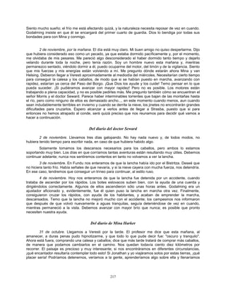 217
Siento mucho sueño; el frío me está afectando quizá, y la naturaleza necesita reposar de vez en cuando.
Godalming insiste en que él se encargará del primer cuarto de guardia. Dios lo bendiga por todas sus
bondades para con Mina y conmigo.
2 de noviembre, por la mañana. El día está muy claro. Mi buen amigo no quiso despertarme. Dijo
que hubiera considerado eso como un pecado, ya que estaba dormido pacíficamente y, por el momento,
me olvidaba de mis pesares. Me pareció algo desconsiderado el haber dormido tanto tiempo y dejarlo
velando durante toda la noche, pero tenía razón. Soy un hombre nuevo esta mañana y, mientras
permanezco sentado, viéndolo dormir a él, puedo ocuparme del motor, del timón y de la vigilancia. Siento
que mis fuerzas y mis energías están volviendo a mí. Me pregunto dónde estarán ahora Mina y van
Helsing. Debieron llegar a Veresti aproximadamente al mediodía del miércoles. Necesitarían cierto tiempo
para conseguir la calesa y los caballos, de modo que si se habían puesto en marcha, avanzando con
rapidez, estarían ya cerca del Paso del Borgo. ¡Que Dios los ayude y los cuide! Temo pensar en lo que
pueda suceder. ¡Si pudiéramos avanzar con mayor rapidez! Pero no es posible. Los motores están
trabajando a plena capacidad, y no es posible pedirles más. Me pregunto también cómo se encuentran el
señor Morris y el doctor Seward. Parece haber interminables torrentes que bajan de las montañas hasta
el río, pero como ninguno de ellos es demasiado ancho..., en este momento cuando menos, aun cuando
sean indudablemente terribles en invierno y cuando se derrite la nieve, los jinetes no encontrarán grandes
dificultades para cruzarlos. Espero alcanzar a verlos antes de llegar a Strasba, puesto que si para
entonces no hemos atrapado al conde, será quizá preciso que nos reunamos para decidir qué vamos a
hacer a continuación.
Del diario del doctor Seward
2 de noviembre. Llevamos tres días galopando. No hay nada nuevo y, de todos modos, no
hubiera tenido tiempo para escribir nada, en caso de que hubiera habido algo.
Solamente tomamos los descansos necesarios para los caballos, pero ambos lo estamos
soportando muy bien. Los días en que corríamos tantas aventuras están resultando muy útiles. Debemos
continuar adelante; nunca nos sentiremos contentos en tanto no volvamos a ver la lancha.
3 de noviembre. En Fundu nos enteramos de que la lancha había ido por el Bistritza. Deseé que
no hiciera tanto frío. Había señales de que nevaría, y si la nieve cayera con mucha fuerza, nos detendría.
En ese caso, tendremos que conseguir un trineo para continuar, al estilo ruso.
4 de noviembre. Hoy nos enteramos de que la lancha fue detenida por un accidente, cuando
trataba de ascender por los rápidos. Los botes eslovacos suben bien, con la ayuda de una cuerda y
dirigiéndolos correctamente. Algunos de ellos ascendieron sólo unas horas antes. Godalming era un
ajustador aficionado y, evidentemente, fue él quien puso la lancha en marcha otra vez. Finalmente,
consiguieron cruzar los rápidos, con ayuda de los habitantes, y acaban de emprender la marcha,
descansados. Temo que la lancha no mejoró mucho con el accidente; los campesinos nos informaron
que después de que volvió nuevamente a aguas tranquilas, seguía deteniéndose de vez en cuando,
mientras permaneció a la vista. Debemos avanzar con mayor brío que nunca; es posible que pronto
necesiten nuestra ayuda.
Del diario de Mina Harker
31 de octubre. Llegamos a Veresti por la tarde. El profesor me dice que esta mañana, al
amanecer, a duras penas pudo hipnotizarme, y que todo lo que pude decir fue: "oscuro y tranquilo".
Ahora está fuera, comprando una calesa y caballos; dice que más tarde tratará de comprar más caballos,
de manera que podamos cambiarlos en el camino. Nos quedan todavía ciento diez kilómetros por
recorrer. El paisaje es precioso y muy interesante; si nos encontráramos en diferentes circunstancias,
¡qué encantador resultaría contemplar todo esto! Si Jonathan y yo viajáramos solos por estas tierras, ¡qué
placer sería! Podríamos detenernos, veríamos a la gente, aprenderíamos algo sobre ella y llenaríamos
 