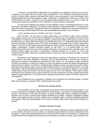 222
Y mientras me preguntaba el significado de sus palabras, una ráfaga de viento hizo que la llama
se elevara y vi la cicatriz roja en su frente. Luego lo comprendí. Y si no lo hubiera comprendido entonces,
pronto lo hubiera hecho, gracias a las figuras de niebla y nieve que giraban y que se acercaban, pero
manteniéndose lejos del círculo sagrado. Luego, comenzaron a materializarse, hasta que, si Dios no se
hubiera llevado mi cordura, porque lo vi con mis propios ojos, estuvieron ante mí, en carne y hueso, las
mismas tres mujeres que Jonathan vio en la habitación, cuando le besaron la garganta.
Yo conocía las imágenes que giraban, los ojos brillantes y duros, las dentaduras blancas, el color
sonrosado y los labios voluptuosos. Le sonreían continuamente a la pobre señora Mina, Y al resonar sus
risas en el silencio de la noche, agitaban los brazos y la señalaban, hablando con las voces resonantes y
dulces de las que Jonathan había dicho que eran insoportablemente dulces, como cristalinas.
—¡Ven, hermana! ¡ven con nosotras! ¡ven! ¡ven! —le decían.
Lleno de temor, me volví hacia mi pobre señora Mina y mi corazón se elevó como una llama,
lleno de gozo, porque, ¡oh!, el terror que se reflejaba en sus dulces ojos y la repulsión y el horror, hacían
comprender a mi corazón que aún había esperanzas, ¡gracias sean dadas a Dios porque no era aún una
de ellas! Cogí uno de los leños de la fogata, que estaba cerca de mí, y, sosteniendo parte de la Hostia,
avancé hacia ellas. Se alejaron de mí y se rieron a carcajadas, de manera ronca y horrible. Alimenté el
fuego y no les tuve miedo, porque sabía que estábamos seguros dentro de nuestro círculo protector. No
podían acercárseme, mientras estuviera armado en esa forma, ni a la señora Mina, en tanto
permaneciera dentro del círculo, que ella no podía abandonar, y en el que las otras no podían entrar. Los
caballos habían dejado de gemir y permanecían inmóviles echados en el suelo. La nieve caía
suavemente sobre ellos, hasta que se pusieron blancos. Supe que, para los pobres animales, no existía
un terror mayor.
Permanecimos así hasta que el rojo color del amanecer comenzó a vislumbrarse en medio de la
nieve sombría. Me sentía desolado y temeroso, lleno de presentimientos y terrores, pero cuando el
hermoso sol comenzó a ascender por el horizonte, la vida volvió a mí. Al aparecer el alba, las figuras
horribles se derritieron en medio de la niebla y la nieve que giraba; las capas de neblina transparente se
alejaron hacia el castillo y se perdieron. Instintivamente, al llegar la aurora, me volví hacia la señora Mina,
para tratar de hipnotizarla, pero vi que se había quedado repentina y profundamente dormida, y no pude
despertarla. Traté de hipnotizarla dormida, pero no me dio ninguna respuesta en absoluto, y el sol salió.
Tengo todavía miedo de moverme. He hecho fuego y he ido a ver a los caballos. Todos están muertos.
Hoy tengo mucho quehacer aquí y espero hasta que el sol se encuentre ya muy alto, porque puede haber
lugares a donde tengo que ir, en los que ese sol, aunque oscurecido por la nieve y la niebla, será para mí
una seguridad.
Voy a fortalecerme con el desayuno, y después, voy a ocuparme de mi terrible trabajo. La señora
Mina duerme todavía y, ¡gracias a Dios!, está tranquila en su sueño.
Del diario de Jonathan Harker
4 de noviembre, por la noche. El accidente de la lancha había sido terrible para nosotros. A no
ser por él, hubiéramos atrapado el bote desde hace mucho tiempo, y para ahora, mi querida Mina estaría
ya libre. Temo pensar en ella, lejos del mundo, en aquel horrible lugar. Hemos conseguido caballos, y
seguimos por el camino. Escribo esto mientras Godalming se prepara. Tenemos preparadas nuestras
armas y los cíngaros tendrán que tener cuidado si es que desean pelear. ¡Si Morris y Seward estuvieran
con nosotros! ¡Sólo nos queda esperar! ¡Si no vuelvo a escribir, adiós, Mina! ¡Que Dios te bendiga y te
guarde!
Del diario del doctor Seward
5 de noviembre. Al amanecer, vemos la tribu de cíngaros delante de nosotros, alejándose del río,
en sus carretas. Se reúnen en torno a ellas y se desplazan apresuradamente, como si estuvieran siendo
acosados. La nieve está cayendo lentamente y hay una enorme tensión en la atmósfera. Es posible que
se trate solamente de nuestros sentimientos, pero la impresión es extraña. A lo lejos, oigo el aullido de los
 