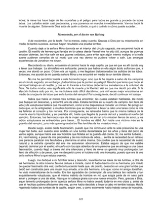 223
lobos; la nieve los hace bajar de las montañas y el peligro para todos es grande y procede de todos
lados. Los caballos están casi preparados, y nos ponemos en marcha inmediatamente. Vamos hacia la
muerte de alguien. Solamente Dios sabe de quién o dónde, o qué o cuándo o cómo puede suceder...
Memorando, por el doctor van Helsing
5 de noviembre, por la tarde. Por lo menos, estoy cuerdo. Gracias a Dios por su misericordia en
medio de tantos sucesos, aunque hayan resultado una prueba terrible.
Cuando dejé a la señora Mina dormida en el interior del círculo sagrado, me encaminé hacia el
castillo. El martillo de herrero que llevaba en la calesa desde Veresti me ha sido útil; aunque las puertas
estaban abiertas, las hice salir de sus goznes oxidados, para evitar que algún intento maligno o la mala
suerte pudieran cerrarlas de tal modo que una vez dentro no pudiera volver a salir. Las amargas
experiencias de Jonathan me sirven.
Recordando su diario, encuentro el camino hacia la vieja capilla, ya que sé que es allí donde voy
a tener que trabajar. La atmósfera era sofocante; parecía que había en ella algún ácido sulfuroso que, a
veces, me atontó un poco. O bien oía un rugido, o me llegaban distorsionados los aullidos de los lobos.
Entonces, me acordé de mi querida señora Mina y me encontré en medio de un terrible dilema.
No me he permitido traerla a este horrendo lugar, sino que la he dejado a salvo de los vampiros
en el círculo sagrado; sin embargo, ¡había lobos que la ponían en peligro! Resolví que tenía que hacer el
principal trabajo en el castillo, y que en lo tocante a los lobos deberíamos someternos a la voluntad de
Dios. De todos modos, eso significaría sólo la muerte y la libertad. Así es que me decidí por ella. Si la
elección hubiera sido por mí, no me hubiera sido difícil decidirme; ¡era mil veces mejor encontrarse en
medio de una jauría de lobos que en la tumba del vampiro! Por consiguiente, decidí continuar mi trabajo.
Sabía que había al menos tres tumbas que encontrar, las cuales estaban habitadas. De modo
que busqué sin descanso, y encontré una de ellas. Estaba tendida en su sueño de vampiro, tan llena de
vida y de voluptuosa belleza que me estremecí, como si me dispusiera a cometer un crimen. No pongo en
duda que, en la antigüedad, a muchos hombres que se disponían a llevar a cabo una tarea como la mía
les fallaran el corazón y los nervios. Por consiguiente, se retrasaba hasta que la misma belleza de la
muerta viva lo hipnotizaba; y se quedaba allí, hasta que llegaba la puesta del sol y cesaba el sueño del
vampiro. Entonces, los hermosos ojos de la mujer vampiro se abrían y lo miraban llenos de amor, y los
labios voluptuosos se entreabrían para besar... El hombre es débil. Así había una víctima más en la
guarida del vampiro; ¡uno más que engrosaba las filas terribles de los muertos vivos...!
Desde luego, existe cierta fascinación, puesto que me conmuevo ante la sola presencia de una
mujer tan bella, aun cuando esté tendida en una tumba destartalada por los años y llena del polvo de
varios siglos, aunque había ese olor horrible que flotaba en la guarida del conde. Sí; me sentía turbado...
Yo, van Helsing, a pesar de mis propósitos y de mis motivos de odios..., sentía la necesidad de un retraso
que parecía paralizar mis facultades y aferrarme el alma misma. Era posible que la necesidad de sueño
natural y la extraña opresión del aire me estuvieran abrumando. Estaba seguro de que me estaba
dejando dominar por el sueño; el sueño con los ojos abiertos de una persona que se entrega a una dulce
fascinación, cuando llegó a través del aire silencioso y lleno de nieve un gemido muy prolongado, tan
lleno de aflicción y de pesar, que me despertó como si hubiera sido una trompeta, puesto que era la voz
de la señora Mina la que estaba oyendo.
Luego, me dediqué a mi horrible tarea y descubrí, levantando las losas de las tumbas, a otra de
las hermanas, la otra morena. No me detuve a mirarla, como lo había hecho con su hermana, por miedo
de quedar fascinado otra vez; continúo buscando hasta que, de pronto, descubro en una gran tumba que
debió ser construida para una mujer muy amada, a la otra hermana, a la que, como mi amigo Jonathan,
he visto materializarse de la niebla. Era tan agradable de contemplar, de una belleza tan radiante y tan
exquisitamente voluptuosa, que el mismo instinto de hombre en mí, que exigía parte de mi sexo para
amar y proteger a una de ellas, hizo que mi cabeza girara con una nueva emoción. Pero, gracias a Dios,
aquel lamento prolongado de mi querida señora Mina no había cesado todavía en mis oídos y, antes de
que el hechizo pudiera afectarme otra vez, ya me había decidido a llevar a cabo mi terrible trabajo. Había
registrado todas las tumbas de la capilla, según creo, y como solamente había habido cerca de nosotros,
 