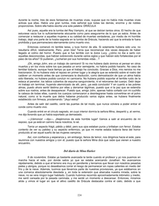 224
durante la noche, tres de esos fantasmas de muertas vivas, supuse que no había más muertas vivas
activas que ellas. Había una gran tumba, más señorial que todas las demás, enorme y de nobles
proporciones. Sobre ella había escrita una sola palabra: DRÁCULA
Así pues, aquella era la tumba del Rey Vampiro, al que se debían tantos otros. El hecho de que
estuviese vacía fue lo suficientemente elocuente como para asegurarme de lo que ya sabía. Antes de
comenzar a restaurar a aquellas mujeres a su calidad de muertas verdaderas, por medio de mi horrible
trabajo, dejé una parte de la hostia sagrada en la tumba de Drácula, haciendo así que la entrada le fuera
prohibida y que permaneciera eternamente como muerto vivo.
Entonces comenzó mi terrible tarea, y tuve horror de ella. Si solamente hubiera sido una, no
resultaría difícil, relativamente. Pero, ¡eran tres! Tenía que recomenzar dos veces después de haber
llegado al colmo del horror. Puesto que si fue terrible con la dulce Lucy, ¿cómo no iba a serlo con
aquellas desconocidas, que habían sobrevivido durante varios siglos y que habían sido fortalecidas por el
paso de los años? Si pudieran, ¿lucharían por sus horrendas vidas…?
¡Oh, amigo John, era un trabajo de carnicero! Si no me hubiera dado ánimos el pensar en otros
muertos y en los vivos sobre los que pesaba un error semejante, no habría podido hacerlo. No ceso de
temblar todavía, aunque hace tiempo ya que el trabajo ha concluido. Gracias a Dios, mis nervios no me
traicionaron. Si no hubiera visto el reposo en primer lugar y la alegría que se extendió sobre el rostro del
cadáver un momento antes de que comenzara la disolución, como demostración de que un alma había
sido liberada, no hubiera podido concluir mi carnicería. No hubiera podido soportar el terrible ruido de la
estaca al penetrar, los labios cubiertos de espuma sanguinolenta, ni el retorcerse del cuerpo. Debí dejar
mi trabajo sin terminar, huyendo aterrorizado de allí, pero, ¡ya está concluido! Y en cuanto a las pobres
almas, puedo ahora sentir lástima por ellas y derramar lágrimas, puesto que vi la paz que se extendía
sobre sus rostros, antes de desaparecer. Puesto que, amigo John, apenas había cortado con mi cuchillo
la cabeza de todas ellas, cuando los cuerpos comenzaron a desintegrarse hasta convertirse en el polvo
natural, como si la muerte que debía haberse producido varios siglos antes, se hubiera finalmente
establecido con firmeza, proclamando: "¡Aquí estoy!"
Antes de salir del castillo, cerré las puertas de tal modo, que nunca volviera a poder entrar el
conde como muerto vivo.
Cuando entré en el círculo sagrado, en cuyo interior dormía la señora Mina, despertó y, al verme,
me dijo llorando que yo había soportado ya demasiado.
—¡Vámonos! —dijo—. ¡Alejémonos de este horrible lugar! Vamos a salir al encuentro de mi
esposo, que ya está en camino hacia nosotros; lo sé.
Tenía un aspecto frágil, pálido y débil, pero sus ojos estaban puros y brillaban con fervor. Estaba
contento de ver su palidez y su aspecto enfermizo, ya que mi mente estaba todavía llena del horror
producido al ver aquel sueño de las mujeres vampiros.
Así, con confianza y esperanza y, sin embargo, llenos de temor, nos dirigimos hacia el este, para
reunirnos con nuestros amigos y con él, puesto que la señora Mina dice que sabe que vienen a nuestro
encuentro.
Del diario de Mina Harker
6 de noviembre. Estaba ya bastante avanzada la tarde cuando el profesor y yo nos pusimos en
marcha hacia el este, por donde sabía yo que se estaba acercando Jonathan. No avanzamos
rápidamente, debido a que el terreno era muy en pendiente y teníamos que llevar con nosotros pesadas
pieles y abrigos, porque no deseábamos correr el riesgo de permanecer sin ropas calientes en medio del
frío y de la nieve. Además, tuvimos que llevarnos parte de nuestras provisiones, ya que estábamos en
una comarca absolutamente desolada y, en toda la extensión que abarcaba nuestra mirada, sobre la
nieve, no se veía ningún lugar habitado. Cuando hubimos recorrido aproximadamente kilómetro y medio,
me sentí cansada por la pesada caminata, y me senté un momento a descansar. Entonces, miramos
atrás y vimos el lugar en que el altivo castillo de Drácula destacaba contra el cielo, debido a que
 