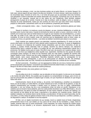 226
Tomé los anteojos y miré. Los dos hombres podían ser el señor Morris y el doctor Seward. En
todo caso, estuve segura de que ninguno de ellos era Jonathan. Al mismo tiempo, sabía que Jonathan no
se encontraba lejos; mirando en torno mío, vi al norte del grupo que se acercaban otros dos hombres,
que galopaban a toda la velocidad que podían desarrollar sus monturas. Comprendí que uno de ellos era
Jonathan y, por supuesto, supuse que el otro debía ser lord Godalming. Ellos también estaban
persiguiendo al grupo de la carreta. Cuando se lo dije al profesor, saltó de alegría, como un escolar y,
después de mirar atentamente, hasta que otra ventisca de nieve hizo que toda visión fuera imposible,
preparó su Winchester, colocándolo sobre uno de los peñascos, preparado para disparar.
—Están convergiendo todos —dijo—. Cuando llegue el momento, tendremos gitanos por todos
lados.
Saqué mi revólver y lo mantuve a punto de disparar, ya que, mientras hablábamos, el aullido de
los lobos sonó mucho más cerca. Cuando la tormenta de nieve se calmó un poco, volvimos a mirar. Era
extraño ver la nieve que caía con tanta fuerza en el lugar en que nosotros nos encontrábamos y, un poco
más allá, ver brillar el sol, cada vez con mayor intensidad, acercándose cada vez más a la línea de
montañas. Al mirar en torno nuestro, pude ver manchas que se desplazaban sobre la nieve, solas, en
parejas o en tríos y en grandes números... Los lobos se estaban reuniendo para atacar a sus presas.
Cada instante que pasaba parecía una eternidad, mientras esperábamos. El viento se hizo de
pronto más fuerte y la nieve caía con furia, girando sobre nosotros sin descanso. A veces no llegábamos
a ver ni siquiera a la distancia de nuestros brazos extendidos; pero en otros momentos, el aire se
aclaraba y nuestra mirada abarcaba todo el paisaje. Durante los últimos tiempos nos habíamos
acostumbrado tanto a esperar la salida y la puesta del sol, que sabíamos exactamente cuándo iba a
producirse. No faltaba mucho para el ocaso. Era difícil creer que, de acuerdo con nuestros relojes, hacía
menos de una hora que estábamos sobre aquella roca, esperando, mientras los tres grupos de jinetes
convergían sobre nosotros. El viento se fue haciendo cada vez más fuerte y soplaba de manera más
regular desde el norte. Parecía que las nubes cargadas de nieve se habían alejado de nosotros, porque
había cesado, salvo copos ocasionales. Resultaba bastante extraño que los perseguidos no se
percataran de que eran perseguidos, o que no se preocuparan en absoluto de ello. Sin embargo,
parecían apresurarse cada vez más, mientras el sol descendía sobre las cumbres de las montañas.
Se iban acercando... El profesor y yo nos agazapamos detrás de una roca y mantuvimos nuestras
armas preparadas para disparar. Comprendí que estaba firmemente determinado a no dejar que pasaran.
Ninguno de ellos se había dado cuenta de nuestra presencia.
Repentinamente, dos voces gritaron con fuerza:
—¡Alto!
Una de ellas era la de mi Jonathan, que se elevaba en tono de pasión; la otra era la voz resuelta
y de mando del señor Morris. Era posible que los gitanos no comprendieran la lengua, pero el tono en
que fue pronunciada esa palabra no dejaba lugar a dudas, sin que importara en absoluto en qué lengua
había sido dicha.
Instintivamente, tiraron de las riendas y, de pronto, lord Godalming y Jonathan se precipitaron
hacia uno de los lados y el señor Morris y el doctor Seward por el otro. El líder de los gitanos, un tipo de
aspecto impresionante que montaba a caballo como un centauro, les hizo un gesto, ordenándoles
retroceder y, con voz furiosa, les dio a sus compañeros orden de entrar en acción. Espolearon a los
caballos que se lanzaron hacia adelante, pero los cuatro jinetes levantaron sus rifles Winchester y, de una
manera inequívoca, les dieron la orden de detenerse. En ese mismo instante, el doctor van Helsing y yo
nos pusimos en pie detrás de las rocas y apuntamos a los gitanos con nuestras armas. Viendo que
estaban rodeados, los hombres tiraron de las riendas y se detuvieron. El líder se volvió hacia ellos, les dio
una orden y, al oírla, todos los gitanos echaron mano a las armas de que disponían, cuchillos o pistolas, y
se dispusieron a atacar. El resultado no se hizo esperar.
El líder, con un rápido movimiento de sus riendas, lanzó su caballo hacia el frente, dirigiéndose
primeramente hacia el sol, que estaba ya muy cerca de las cimas de las montañas y, luego, hacia el
castillo, diciendo algo que no pude comprender. Como respuesta, los cuatro hombres de nuestro grupo
desmontaron de sus caballos y se lanzaron rápidamente hacia la carreta. Debía haberme sentido
 