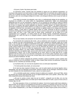 23
—Es joven y fuerte. Hay besos para todas.
Yo permanecí quieto, mirando bajo mis pestañas la agonía de una deliciosa expectación. La
muchacha rubia avanzó y se inclinó sobre mí hasta que pude sentir el movimiento de su aliento sobre mi
rostro. En un sentido era dulce, dulce como la miel, y enviaba, como su voz, el mismo tintineo a través de
los nervios, pero con una amargura debajo de lo dulce, una amargura ofensiva como la que se huele en
la sangre.
Tuve miedo de levantar mis párpados, pero miré y vi perfectamente debajo de las pestañas. La
muchacha se arrodilló y se inclinó sobre mí, regocijándose simplemente. Había una voluptuosidad
deliberada que era a la vez maravillosa y repulsiva, y en el momento en que dobló su cuello se relamió
los labios como un animal, de manera que pude ver la humedad brillando en sus labios escarlata a la luz
de la luna y la lengua roja cuando golpeaba sus blancos y agudos dientes. Su cabeza descendió y
descendió a medida que los labios pasaron a lo largo de mi boca y mentón, y parecieron posarse sobre
mi garganta. Entonces hizo una pausa y pude escuchar el agitado sonido de su lengua que lamía sus
dientes y labios, y pude sentir el caliente aliento sobre mi cuello. Entonces la piel de mi garganta
comenzó a hormiguear como le sucede a la carne de uno cuando la mano que le va a hacer cosquillas se
acerca cada vez más y más. Pude sentir el toque suave, tembloroso, de los labios en la piel
supersensitiva de mi garganta, y la fuerte presión de dos dientes agudos, simplemente tocándome y
deteniéndose ahí; cerré mis ojos en un lánguido éxtasis y esperé; esperé con el corazón latiéndome
fuertemente.
Pero en ese instante, otra sensación me recorrió tan rápida como un relámpago.
Fui consciente de la presencia del conde, y de su existencia como envuelto en una tormenta de
furia. Al abrirse mis ojos involuntariamente, vi su fuerte mano sujetando el delicado cuello de la mujer
rubia, y con el poder de un gigante arrastrándola hacia atrás, con sus ojos azules transformados por la
furia, los dientes blancos apretados por la ira y sus pálidas mejillas encendidas por la pasión. ¡Pero el
conde! Jamás imaginé yo tal arrebato y furia ni en los demonios del infierno. Sus ojos positivamente
despedían llamas. La roja luz en ellos era espeluznante, como si detrás de ellos se encontraran las
llamas del propio infierno. Su rostro estaba mortalmente pálido y las líneas de él eran duras como
alambres retorcidos; las espesas cejas, que se unían sobre la nariz, parecían ahora una palanca de metal
incandescente y blanco. Con un fiero movimiento de su mano, lanzó a la mujer lejos de él, y luego
gesticuló ante las otras como si las estuviese rechazando; era el mismo gesto imperioso que yo había
visto se usara con los lobos. En una voz que, aunque baja y casi un susurro, pareció cortar el aire y luego
resonar por toda la habitación, les dijo:
—¿Cómo se atreve cualquiera de vosotras a tocarlo? ¿Cómo os atrevéis a poner vuestros ojos
sobre él cuando yo os lo he prohibido? ¡Atrás, os digo a todas! ¡Este hombre me pertenece! Cuidaos de
meteros con él, o tendréis que véroslas conmigo.
La muchacha rubia, con una risa de coquetería rival, se volvió para responderle:
—Tú mismo jamás has amado; ¡tú nunca amas!
Al oír esto las otras mujeres le hicieron eco, y por el cuarto resonó una risa tan lúgubre, dura y
despiadada, que casi me desmayé al escucharla. Parecía el placer de los enemigos. Entonces el conde
se volvió después de mirar atentamente mi cara, y dijo en un suave susurro:
—Sí, yo también puedo amar; vosotras mismas lo sabéis por el pasado. ¿No es así? Bien, ahora
os prometo que cuando haya terminado con él os dejaré besarlo tanto como queráis. ¡Ahora idos, idos!
Debo despertarle porque hay trabajo que hacer.
—¿Es que no vamos a tener nada hoy por la noche? —preguntó una de ellas, con una risa
contenida, mientras señalaba hacia una bolsa que él había tirado sobre el suelo y que se movía como si
hubiese algo vivo allí.
Por toda respuesta, él hizo un movimiento de cabeza. Una de las mujeres saltó hacia adelante y
abrió la bolsa. Si mis oídos no me engañaron se escuchó un suspiro y un lloriqueo como el de un niño de
pecho. Las mujeres rodearon la bolsa, mientras yo permanecía petrificado de miedo. Pero al mirar otra
vez ya habían desaparecido, y con ellas la horripilante bolsa. No había ninguna puerta cerca de ellas, y
 