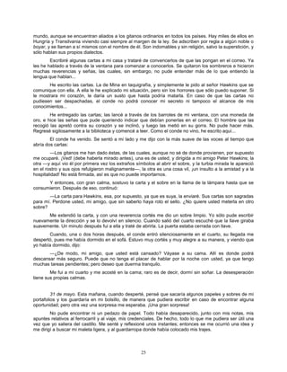 25
mundo, aunque se encuentran aliados a los gitanos ordinarios en todos los países. Hay miles de ellos en
Hungría y Transilvania viviendo casi siempre al margen de la ley. Se adscriben por regla a algún noble o
boyar, y se llaman a sí mismos con el nombre de él. Son indomables y sin religión, salvo la superstición, y
sólo hablan sus propios dialectos.
Escribiré algunas cartas a mi casa y trataré de convencerlos de que las pongan en el correo. Ya
les he hablado a través de la ventana para comenzar a conocerlos. Se quitaron los sombreros e hicieron
muchas reverencias y señas, las cuales, sin embargo, no pude entender más de lo que entiendo la
lengua que hablan...
He escrito las cartas. La de Mina en taquigrafía, y simplemente le pido al señor Hawkins que se
comunique con ella. A ella le he explicado mi situación, pero sin los horrores que sólo puedo suponer. Si
le mostrara mi corazón, le daría un susto que hasta podría matarla. En caso de que las cartas no
pudiesen ser despachadas, el conde no podrá conocer mi secreto ni tampoco el alcance de mis
conocimientos...
He entregado las cartas; las lancé a través de los barrotes de mi ventana, con una moneda de
oro, e hice las señas que pude queriendo indicar que debían ponerlas en el correo. El hombre que las
recogió las apretó contra su corazón y se inclinó, y luego las metió en su gorra. No pude hacer más.
Regresé sigilosamente a la biblioteca y comencé a leer. Como el conde no vino, he escrito aquí...
El conde ha venido. Se sentó a mi lado y me dijo con la más suave de las voces al tiempo que
abría dos cartas:
—Los gitanos me han dado éstas, de las cuales, aunque no sé de donde provienen, por supuesto
me ocuparé. ¡Ved! (debe haberla mirado antes), una es de usted, y dirigida a mi amigo Peter Hawkins; la
otra —y aquí vio él por primera vez los extraños símbolos al abrir el sobre, y la turbia mirada le apareció
en el rostro y sus ojos refulgieron malignamente—, la otra es una cosa vil, ¡un insulto a la amistad y a la
hospitalidad! No está firmada, así es que no puede importarnos.
Y entonces, con gran calma, sostuvo la carta y el sobre en la llama de la lámpara hasta que se
consumieron. Después de eso, continuó:
—La carta para Hawkins, esa, por supuesto, ya que es suya, la enviaré. Sus cartas son sagradas
para mí. Perdone usted, mi amigo, que sin saberlo haya roto el sello. ¿No quiere usted meterla en otro
sobre?
Me extendió la carta, y con una reverencia cortés me dio un sobre limpio. Yo sólo pude escribir
nuevamente la dirección y se lo devolví en silencio. Cuando salió del cuarto escuché que la llave giraba
suavemente. Un minuto después fui a ella y traté de abrirla. La puerta estaba cerrada con llave.
Cuando, una o dos horas después, el conde entró silenciosamente en el cuarto, su llegada me
despertó, pues me había dormido en el sofá. Estuvo muy cortés y muy alegre a su manera, y viendo que
yo había dormido, dijo:
—¿De modo, mi amigo, que usted está cansado? Váyase a su cama. Allí es donde podrá
descansar más seguro. Puede que no tenga el placer de hablar por la noche con usted, ya que tengo
muchas tareas pendientes; pero deseo que duerma tranquilo.
Me fui a mi cuarto y me acosté en la cama; raro es de decir, dormí sin soñar. La desesperación
tiene sus propias calmas.
31 de mayo. Esta mañana, cuando desperté, pensé que sacaría algunos papeles y sobres de mi
portafolios y los guardaría en mi bolsillo, de manera que pudiera escribir en caso de encontrar alguna
oportunidad; pero otra vez una sorpresa me esperaba. ¡Una gran sorpresa!
No pude encontrar ni un pedazo de papel. Todo había desaparecido, junto con mis notas, mis
apuntes relativos al ferrocarril y al viaje, mis credenciales. De hecho, todo lo que me pudiera ser útil una
vez que yo saliera del castillo. Me senté y reflexioné unos instantes; entonces se me ocurrió una idea y
me dirigí a buscar mi maleta ligera, y al guardarropa donde había colocado mis trajes.
 