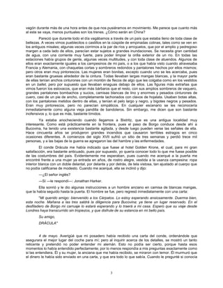 3
vagón durante más de una hora antes de que nos pusiéramos en movimiento. Me parece que cuanto más
al este se vaya, menos puntuales son los trenes. ¿Cómo serán en China?
Pareció que durante todo el día vagábamos a través de un país que estaba lleno de toda clase de
bellezas. A veces vimos pueblecitos o castillos en la cúspide de empinadas colinas, tales como se ven en
los antiguos misales; algunas veces corrimos a la par de ríos y arroyuelos, que por el amplio y pedregoso
margen a cada lado de ellos, parecían estar sujetos a grandes inundaciones. Se necesita gran cantidad
de agua, con una corriente muy fuerte, para poder limpiar la orilla exterior de un río. En todas las
estaciones había grupos de gente, algunas veces multitudes, y con toda clase de atuendos. Algunos de
ellos eran exactamente iguales a los campesinos de mi país, o a los que había visto cuando atravesaba
Francia y Alemania, con chaquetas cortas y sombreros redondos y pantalones hechos por ellos mismos;
pero otros eran muy pintorescos. Las mujeres eran bonitas, excepto cuando uno se les acercaba, pues
eran bastante gruesas alrededor de la cintura. Todas llevaban largas mangas blancas, y la mayor parte
de ellas tenían anchos cinturones con un montón de flecos de algo que les colgaba como en los vestidos
en un ballet, pero por supuesto que llevaban enaguas debajo de ellos. Las figuras más extrañas que
vimos fueron los eslovacos, que eran más bárbaros que el resto, con sus amplios sombreros de vaquero,
grandes pantalones bombachos y sucios, camisas blancas de lino y enormes y pesados cinturones de
cuero, casi de un pie de ancho, completamente tachonados con clavos de hojalata. Usaban botas altas,
con los pantalones metidos dentro de ellas, y tenían el pelo largo y negro, y bigotes negros y pesados.
Eran muy pintorescos, pero no parecían simpáticos. En cualquier escenario se les reconocería
inmediatamente como alguna vieja pandilla de bandoleros. Sin embargo, me dicen que son bastante
inofensivos y, lo que es más, bastante tímidos.
Ya estaba anocheciendo cuando llegamos a Bistritz, que es una antigua localidad muy
interesante. Como está prácticamente en la frontera, pues el paso de Borgo conduce desde ahí a
Bucovina, ha tenido una existencia bastante agitada, y desde luego pueden verse las señales de ella.
Hace cincuenta años se produjeron grandes incendios que causaron terribles estragos en cinco
ocasiones diferentes. A comienzos del siglo XVII sufrió un sitio de tres semanas y perdió trece mil
personas, y a las bajas de la guerra se agregaron las del hambre y las enfermedades.
El conde Drácula me había indicado que fuese al hotel Golden Krone, el cual, para mi gran
satisfacción, era bastante anticuado, pues por supuesto, yo quería conocer todo lo que me fuese posible
de las costumbres del país. Evidentemente me esperaban, pues cuando me acerqué a la puerta me
encontré frente a una mujer ya entrada en años, de rostro alegre, vestida a la usanza campesina: ropa
interior blanca con un doble delantal, por delante y por detrás, de tela vistosa, tan ajustado al cuerpo que
no podía calificarse de modesto. Cuando me acerqué, ella se inclinó y dijo:
—¿El señor inglés?
—Sí —le respondí—: Jonathan Harker.
Ella sonrió y le dio algunas instrucciones a un hombre anciano en camisa de blancas mangas,
que la había seguido hasta la puerta. El hombre se fue, pero regresó inmediatamente con una carta:
"Mi querido amigo: bienvenido a los Cárpatos. Lo estoy esperando ansiosamente. Duerma bien,
esta noche. Mañana a las tres saldrá la diligencia para Bucovina; ya tiene un lugar reservado. En el
desfiladero de Borgo mi carruaje lo estará esperando y lo traerá a mi casa. Espero que su viaje desde
Londres haya transcurrido sin tropiezos, y que disfrute de su estancia en mi bello país.
Su amigo,
DRÁCULA"
4 de mayo. Averigüé que mi posadero había recibido una carta del conde, ordenándole que
asegurara el mejor lugar del coche para mí; pero al inquirir acerca de los detalles, se mostró un tanto
reticente y pretendió no poder entender mi alemán. Esto no podía ser cierto, porque hasta esos
momentos lo había entendido perfectamente; por lo menos respondía a mis preguntas exactamente como
si las entendiera. Él y su mujer, la anciana que me había recibido, se miraron con temor. Él murmuró que
el dinero le había sido enviado en una carta, y que era todo lo que sabía. Cuando le pregunté si conocía
 