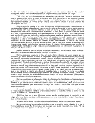 31
hundidos en medio de la carne hinchada, pues los párpados y las bolsas debajo de ellos estaban
abotagados. Parecía como si la horrorosa criatura simplemente estuviese saciada con sangre.
Yacía como una horripilante sanguijuela, exhausta por el hartazgo. Temblé al inclinarme para
tocarlo, y cada sentido en mí se rebeló al contacto; pero tenía que hurgar en sus bolsillos, o estaba
perdido. La noche siguiente podía ver mi propio cuerpo servir de banquete de una manera similar para
aquellas horrorosas tres. Caí sobre el cuerpo, pero no pude encontrar señales de la llave. Entonces me
detuve y miré al conde.
Había una sonrisa burlona en su rostro hinchado que pareció volverme loco. Aquél era el ser al
que yo estaba ayudando a trasladarse a Londres, donde, quizá, en los siglos venideros podría saciar su
sed de sangre entre sus prolíficos millones, y crear un nuevo y siempre más amplio círculo de
semidemonios para que se cebaran entre los indefensos. El mero hecho de pensar aquello me volvía
loco. Sentí un terrible deseo de salvar al mundo de semejante monstruo. No tenía a mano ninguna arma
letal, pero tomé la pala que los hombres habían estado usando para llenar las cajas y, levantándola a lo
alto, golpeé con el filo la odiosa cara. Pero al hacerlo así, la cabeza se volvió y los ojos recayeron sobre
mí con todo su brillo de horrendo basilisco. Su mirada pareció paralizarme y la pala se volteó en mi mano
esquivando la cara, haciendo apenas una profunda incisión sobre la frente. La pala se cayó de mis
manos sobre la caja, y al tirar yo de ella, el reborde de la hoja se trabó en la orilla de la tapa, que cayó
otra vez sobre el cajón escondiendo la horrorosa imagen de mi vista. El último vistazo que tuve fue del
rostro hinchado, manchado de sangre y fijo, con una mueca de malicia que hubiese sido muy digna en el
más profundo de los infiernos.
Pensé y pensé cuál sería mi próximo movimiento, pero parecía que mi cerebro estaba en llamas,
y esperé con una desesperación que sentía crecer por momentos.
Mientras esperaba escuché a lo lejos un canto gitano entonado por voces alegres que se
acercaban, y a través del canto el sonido de las pesadas ruedas y los restallantes látigos; los gitanos y
los eslovacos de quienes el conde había hablado, llegaban. Echando una última mirada a la caja que
contenía el vil cuerpo, salí corriendo de aquel lugar y llegué hasta el cuarto del conde, determinado a salir
de improviso en el instante en que la puerta se abriera. Con oídos atentos, escuché, y oí abajo el chirrido
de la llave en la gran cerradura y el sonido de la pesada puerta que se abría. Debe haber habido otros
medios de entrada, o alguien tenía una llave para una de las puertas cerradas. Entonces llegó hasta mí el
sonido de muchos pies que caminaban, muriéndose en algún pasaje que enviaba un eco retumbante.
Quise dirigirme nuevamente corriendo hacia la bóveda, donde tal vez podría encontrar la nueva entrada;
pero en ese momento un violento golpe de viento pareció penetrar en el cuarto, y la puerta que conducía
a la escalera de caracol se cerró de un golpe tan fuerte que levantó el polvo de los dinteles. Cuando corrí
a abrir la puerta, encontré que estaba herméticamente cerrada. De nuevo era prisionero, y la red de mi
destino parecía irse cerrando cada vez más.
Mientras escribo esto, en el pasadizo debajo de mí se escucha el sonido de muchos pies pisando
y el ruido de pesos bruscamente depositados, indudablemente las cajas con su cargamento de tierra.
También se oye el sonido de un martillo; es la caja del conde, que están cerrando. Ahora puedo escuchar
nuevamente los pesados pies avanzando a lo largo del corredor, con muchos otros pies inútiles
siguiéndolos detrás.
Se cierra la puerta, las cadenas chocan entre sí al ser colocadas; se oye el chirrido de la llave en
la cerradura; puedo incluso oír cuando la llave se retira; entonces se abre otra puerta y se cierra; oigo los
crujidos de la cerradura y de los cerrojos.
¡Oíd! En el patio y a lo largo del rocoso sendero van las pesadas ruedas, el chasquido de los
látigos y los coros de los gitanos a medida que desaparecen en la distancia. Estoy solo en el castillo con
esas horribles mujeres.
¡Puf! Mina es una mujer, y no tiene nada en común con ellas. Estas son diablesas del averno.
No permaneceré aquí solo con ellas; trataré de escalar la pared del castillo más lejos de lo que lo
he intentado hasta ahora. Me llevaré algún oro conmigo, pues podría necesitarlo más tarde. Tal vez
encuentre alguna manera de salir de este horrendo lugar.
 