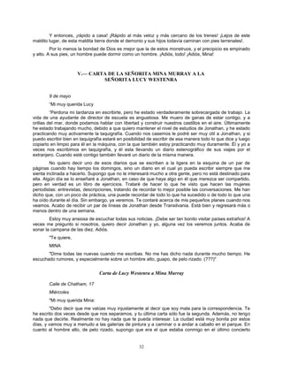 32
Y entonces, ¡rápido a casa! ¡Rápido al más veloz y más cercano de los trenes! ¡Lejos de este
maldito lugar, de esta maldita tierra donde el demonio y sus hijos todavía caminan con pies terrenales!.
Por lo menos la bondad de Dios es mejor que la de estos monstruos, y el precipicio es empinado
y alto. A sus pies, un hombre puede dormir como un hombre. ¡Adiós, todo! ¡Adiós, Mina!
V.— CARTA DE LA SEÑORITA MINA MURRAY A LA
SEÑORITA LUCY WESTENRA
9 de mayo
“Mi muy querida Lucy
“Perdona mi tardanza en escribirte, pero he estado verdaderamente sobrecargada de trabajo. La
vida de una ayudante de director de escuela es angustiosa. Me muero de ganas de estar contigo, y a
orillas del mar, donde podamos hablar con libertad y construir nuestros castillos en el aire. Últimamente
he estado trabajando mucho, debido a que quiero mantener el nivel de estudios de Jonathan, y he estado
practicando muy activamente la taquigrafía. Cuando nos casemos le podré ser muy útil a Jonathan, y si
puedo escribir bien en taquigrafía estaré en posibilidad de escribir de esa manera todo lo que dice y luego
copiarlo en limpio para él en la máquina, con la que también estoy practicando muy duramente. Él y yo a
veces nos escribimos en taquigrafía, y él esta llevando un diario estenográfico de sus viajes por el
extranjero. Cuando esté contigo también llevaré un diario de la misma manera.
No quiero decir uno de esos diarios que se escriben a la ligera en la esquina de un par de
páginas cuando hay tiempo los domingos, sino un diario en el cual yo pueda escribir siempre que me
sienta inclinada a hacerlo. Supongo que no le interesará mucho a otra gente, pero no está destinado para
ella. Algún día se lo enseñaré a Jonathan, en caso de que haya algo en él que merezca ser compartido,
pero en verdad es un libro de ejercicios. Trataré de hacer lo que he visto que hacen las mujeres
periodistas: entrevistas, descripciones, tratando de recordar lo mejor posible las conversaciones. Me han
dicho que, con un poco de práctica, una puede recordar de todo lo que ha sucedido o de todo lo que una
ha oído durante el día. Sin embargo, ya veremos. Te contaré acerca de mis pequeños planes cuando nos
veamos. Acabo de recibir un par de líneas de Jonathan desde Transilvania. Está bien y regresará más o
menos dentro de una semana.
Estoy muy ansiosa de escuchar todas sus noticias. ¡Debe ser tan bonito visitar países extraños! A
veces me pregunto si nosotros, quiero decir Jonathan y yo, alguna vez los veremos juntos. Acaba de
sonar la campana de las diez. Adiós.
"Te quiere,
MINA
"Dime todas las nuevas cuando me escribas. No me has dicho nada durante mucho tiempo. He
escuchado rumores, y especialmente sobre un hombre alto, guapo, de pelo rizado. (???)"
Carta de Lucy Westenra a Mina Murray
Calle de Chatham, 17
Miércoles
"Mi muy querida Mina:
"Debo decir que me valúas muy injustamente al decir que soy mala para la correspondencia. Te
he escrito dos veces desde que nos separamos, y tu última carta sólo fue la segunda. Además, no tengo
nada que decirte. Realmente no hay nada que te pueda interesar. La ciudad está muy bonita por estos
días, y vamos muy a menudo a las galerías de pintura y a caminar o a andar a caballo en el parque. En
cuanto al hombre alto, de pelo rizado, supongo que era el que estaba conmigo en el último concierto
 