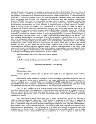 33
popular. Evidentemente, alguien ha estado contando cuentos chinos. Era el señor Holmwood. Viene a
menudo a vernos, y se lleva muy bien con mamá; tienen muchas cosas comunes de que hablar. Hace
algún tiempo encontramos a un hombre que sería adecuado para ti si no estuvieras ya comprometida con
Jonathan. Es un partido excelente; guapo, rico y de buena familia. Es médico y muy listo. ¡Imagínatelo!
Tiene veintinueve años de edad y es propietario de un inmenso asilo para lunáticos, todo bajo su
dirección. El señor Holmwood me lo presentó y vino aquí a vernos, y ahora nos visita a menudo. Creo
que es uno de los hombres más resueltos que jamás he visto, y sin embargo, el más calmado. Parece
absolutamente imperturbable. Me puedo imaginar el magnífico poder que tiene sobre sus pacientes.
Tiene el curioso hábito de mirarlo a uno directamente a la cara como si tratara de leerle los
pensamientos. Trata de hacer esto muchas veces conmigo, pero yo me jacto de que esta vez se ha
encontrado con una nuez demasiado dura para quebrar. Eso lo sé por mi espejo. ¿Nunca has tratado de
leer tu propia cara? Yo sí, y te puedo decir que no es un mal estudio, y te da más trabajo del que puedes
imaginarte si nunca lo has intentado todavía. Él dice que yo le proporciono un curioso caso psicológico, y
yo humildemente creo que así es. Como tú sabes, no me tomo suficiente interés en los vestidos como
para ser capaz de describir las nuevas modas. El tema de los vestidos es aburrido. Eso es otra vez slang,
pero no le hagas caso; Arthur dice eso todos los días. Bien, eso es todo. Mina, nosotras nos hemos dicho
todos nuestros secretos desde que éramos niñas; hemos dormido juntas y hemos comido juntas, hemos
reído y llorado juntas; y ahora, aunque ya haya hablado, me gustaría hablar más. ¡Oh, Mina! ¿No pudiste
adivinar? Lo amo; ¡lo amo! Vaya, eso me hace bien. Desearía estar contigo, querida, sentadas en
confianza al lado del fuego, tal como solíamos hacerlo; entonces trataría de decirte lo que siento; no sé
siquiera cómo estoy escribiéndote esto. Tengo miedo de parar, porque pudiera ser que rompiera la carta,
y no quiero parar, porque deseo decírtelo todo. Mándame noticias tuyas inmediatamente, y dime todo lo
que pienses acerca de esto. Mina, debo terminar. Buenas noches.
Bendíceme en tus oraciones, y, Mina, reza por mi felicidad.
LUCY
"P. D. No necesito decirte que es un secreto. Otra vez, buenas noches."
Carta de Lucy Westenra a Mina Murray
24 de mayo
"Mi queridísima Mina:
"Gracias, gracias y gracias otra vez por tu dulce carta. ¡Fue tan agradable poder sentir tu
simpatía!
"Querida mía, nunca llueve sino a cántaros. ¡Cómo son ciertos los antiguos proverbios! Aquí me
tienes, a mí que tendré veinte años en septiembre, y que nunca había tenido una proposición hasta hoy;
no una verdadera, y hoy he tenido hasta tres. ¡Imagínatelo! ¡TRES proposiciones en un día! ¿No es
terrible? Me siento triste, verdadera y profundamente triste, por dos de los tres sujetos. ¡Oh, Mina, estoy
tan contenta que no sé qué hacer conmigo misma! ¡Y tres proposiciones de matrimonio!
Pero, por amor de Dios, no se lo digas a ninguna de las chicas, o comenzarían de inmediato a
tener toda clase de ideas extravagantes y a imaginarse ofendidas, y desairadas, si en su primer día en
casa no recibieran por lo menos seis; ¡algunas chicas son tan vanas! Tú y yo, querida Mina, que estamos
comprometidas y pronto nos vamos a asentar sobriamente como viejas mujeres casadas, podemos
despreciar la vanidad.
Bien, debo hablarte acerca de los tres, pero tú debes mantenerlo en secreto, sin decírselo a
nadie, excepto, por supuesto, a Jonathan. Tú se lo dirás a él, porque yo, si estuviera en tu lugar, se lo
diría seguramente a Arthur. Una mujer debe decirle todo a su marido, ¿no crees, querida?, y yo debo ser
justa. A los hombres les gusta que las mujeres, desde luego sus esposas, sean tan justas como son ellos;
y las mujeres, temo, no son siempre tan justas como debieran serlo. Bien, querida, el número uno llegó
justamente antes del almuerzo. Ya te he hablado de él: el doctor John Seward, el hombre del asilo para
lunáticos, con un fuerte mentón y una buena frente. Exteriormente se mostró muy frío, pero de todas
maneras estaba nervioso. Evidentemente estuvo educándose a sí mismo respecto a toda clase de
 