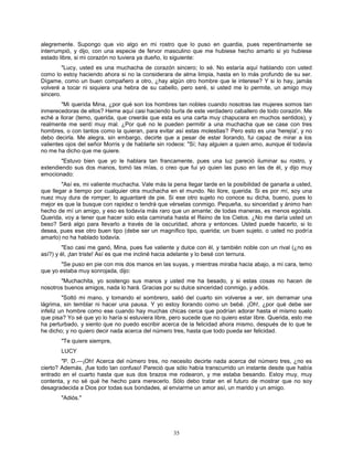 35
alegremente. Supongo que vio algo en mi rostro que lo puso en guardia, pues repentinamente se
interrumpió, y dijo, con una especie de fervor masculino que me hubiese hecho amarlo si yo hubiese
estado libre, si mi corazón no tuviera ya dueño, lo siguiente:
"Lucy, usted es una muchacha de corazón sincero; lo sé. No estaría aquí hablando con usted
como lo estoy haciendo ahora si no la considerara de alma limpia, hasta en lo más profundo de su ser.
Dígame, como un buen compañero a otro, ¿hay algún otro hombre que le interese? Y si lo hay, jamás
volveré a tocar ni siquiera una hebra de su cabello, pero seré, si usted me lo permite, un amigo muy
sincero.
"Mi querida Mina, ¿por qué son los hombres tan nobles cuando nosotras las mujeres somos tan
inmerecedoras de ellos? Heme aquí casi haciendo burla de este verdadero caballero de todo corazón. Me
eché a llorar (temo, querida, que creerás que esta es una carta muy chapucera en muchos sentidos), y
realmente me sentí muy mal. ¿Por qué no le pueden permitir a una muchacha que se case con tres
hombres, o con tantos como la quieran, para evitar así estas molestias? Pero esto es una 'herejía', y no
debo decirla. Me alegra, sin embargo, decirte que a pesar de estar llorando, fui capaz de mirar a los
valientes ojos del señor Morris y de hablarle sin rodeos: "Sí; hay alguien a quien amo, aunque él todavía
no me ha dicho que me quiere.
"Estuvo bien que yo le hablara tan francamente, pues una luz pareció iluminar su rostro, y
extendiendo sus dos manos, tomó las mías, o creo que fui yo quien las puso en las de él, y dijo muy
emocionado:
"Así es, mi valiente muchacha. Vale más la pena llegar tarde en la posibilidad de ganarla a usted,
que llegar a tiempo por cualquier otra muchacha en el mundo. No llore, querida. Si es por mí, soy una
nuez muy dura de romper; lo aguantaré de pie. Si ese otro sujeto no conoce su dicha, bueno, pues lo
mejor es que la busque con rapidez o tendrá que vérselas conmigo. Pequeña, su sinceridad y ánimo han
hecho de mí un amigo, y eso es todavía más raro que un amante; de todas maneras, es menos egoísta.
Querida, voy a tener que hacer solo esta caminata hasta el Reino de los Cielos. ¿No me daría usted un
beso? Será algo para llevarlo a través de la oscuridad, ahora y entonces. Usted puede hacerlo, si lo
desea, pues ese otro buen tipo (debe ser un magnífico tipo, querida; un buen sujeto, o usted no podría
amarlo) no ha hablado todavía.
"Eso casi me ganó, Mina, pues fue valiente y dulce con él, y también noble con un rival (¿no es
así?) y él, ¡tan triste! Así es que me incliné hacia adelante y lo besé con ternura.
"Se puso en pie con mis dos manos en las suyas, y mientras miraba hacia abajo, a mi cara, temo
que yo estaba muy sonrojada, dijo:
"Muchachita, yo sostengo sus manos y usted me ha besado, y si estas cosas no hacen de
nosotros buenos amigos, nada lo hará. Gracias por su dulce sinceridad conmigo, y adiós.
"Soltó mi mano, y tomando el sombrero, salió del cuarto sin volverse a ver, sin derramar una
lágrima, sin temblar ni hacer una pausa. Y yo estoy llorando como un bebé. ¡Oh!, ¿por qué debe ser
infeliz un hombre como ese cuando hay muchas chicas cerca que podrían adorar hasta el mismo suelo
que pisa? Yo sé que yo lo haría si estuviera libre, pero sucede que no quiero estar libre. Querida, esto me
ha perturbado, y siento que no puedo escribir acerca de la felicidad ahora mismo, después de lo que te
he dicho; y no quiero decir nada acerca del número tres, hasta que todo pueda ser felicidad.
"Te quiere siempre,
LUCY
"P. D.—¡Oh! Acerca del número tres, no necesito decirte nada acerca del número tres, ¿no es
cierto? Además, ¡fue todo tan confuso! Pareció que sólo había transcurrido un instante desde que había
entrado en el cuarto hasta que sus dos brazos me rodearon, y me estaba besando. Estoy muy, muy
contenta, y no sé qué he hecho para merecerlo. Sólo debo tratar en el futuro de mostrar que no soy
desagradecida a Dios por todas sus bondades, al enviarme un amor así, un marido y un amigo.
"Adiós."
 