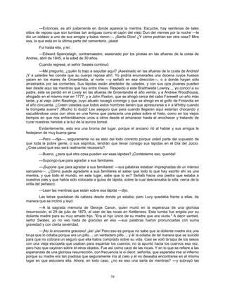 39
—Entonces, es ahí justamente en donde aparece la mentira. Escuche, hay veintenas de tales
sitios de reposo que son tumbas tan antiguas como el cajón del viejo Dun del viernes por la noche —le
dio un codazo a uno de sus amigos y todos rieron—. ¡Santo Dios! ¿Y cómo podrían ser otra cosa? Mire
esa, la que está en la última parte del cementerio, ¡léala!
Fui hasta ella, y leí:
—Edward Spencelagh, contramaestre, asesinado por los piratas en las afueras de la costa de
Andres, abril de 1845, a la edad de 30 años.
Cuando regresé, el señor Swales continuó:
—Me pregunto, ¿quién lo trajo a sepultar aquí? ¡Asesinado en las afueras de la costa de Andres!
¡Y a ustedes les consta que su cuerpo reposa ahí!. Yo podría enumerarles una docena cuyos huesos
yacen en los mares de Groenlandia, al norte —y señaló en esa dirección—, o a donde hayan sido
arrastrados por las corrientes. Sus lápidas están alrededor de ustedes, y con sus ojos jóvenes pueden
leer desde aquí las mentiras que hay entre líneas. Respecto a este Braithwaite Lowrey..., yo conocí a su
padre, éste se perdió en el Lively en las afueras de Groenlandia el año veinte; y a Andrew Woodhouse,
ahogado en el mismo mar en 1777; y a John Paxton, que se ahogó cerca del cabo Farewell un año más
tarde, y al viejo John Rawlings, cuyo abuelo navegó conmigo y que se ahogó en el golfo de Finlandia en
el año cincuenta. ¿Creen ustedes que todos estos hombres tienen que apresurarse a ir a Whitby cuando
la trompeta suene? ¡Mucho lo dudo! Les aseguro que para cuando llegaran aquí estarían chocando y
sacudiéndose unos con otros en una forma que parecería una pelea sobre el hielo, como en los viejos
tiempos en que nos enfrentábamos unos a otros desde el amanecer hasta el anochecer y tratando de
curar nuestras heridas a la luz de la aurora boreal.
Evidentemente, esto era una broma del lugar, porque el anciano rió al hablar y sus amigos le
festejaron de muy buena gana.
—Pero —dije—, seguramente no es esto del todo correcto porque usted parte del supuesto de
que toda la pobre gente, o sus espíritus, tendrán que llevar consigo sus lápidas en el Día del Juicio.
¿Cree usted que eso será realmente necesario?
—Bueno, ¿para qué otra cosa pueden ser esas lápidas? ¡Contésteme eso, querida!
—Supongo que para agradar a sus familiares.
—¡Supone que para agradar a sus familiares! —sus palabras estaban impregnadas de un intenso
sarcasmo—. ¿Cómo puede agradarle a sus familiares el saber que todo lo que hay escrito ahí es una
mentira, y que todo el mundo, en este lugar, sabe que lo es? Señaló hacia una piedra que estaba a
nuestros pies y que había sido colocada a guisa de lápida, sobre la cual descansaba la silla, cerca de la
orilla del peñasco.
—Lean las mentiras que están sobre esa lápida —dijo.
Las letras quedaban de cabeza desde donde yo estaba; pero Lucy quedaba frente a ellas, de
manera que se inclinó y leyó:
—A la sagrada memoria de George Canon, quien murió en la esperanza de una gloriosa
resurrección, el 29 de julio de 1873, al caer de las rocas en Kettleness. Esta tumba fue erigida por su
doliente madre para su muy amado hijo. "Era el hijo único de su madre que era viuda." A decir verdad,
señor Swales, yo no veo nada de gracioso en eso —sus palabras fueron pronunciadas con suma
gravedad y con cierta severidad.
—¡No lo encuentra gracioso! ¡Ja! ¡Ja! Pero eso es porque no sabe que la doliente madre era una
bruja que lo odiaba porque era un pillo..., un verdadero pillo...; y él la odiaba de tal manera que se suicidó
para que no cobrara un seguro que ella había comprado sobre su vida. Casi se voló la tapa de los sesos
con una vieja escopeta que usaban para espantar los cuervos; no la apuntó hacia los cuervos esa vez,
pero hizo que cayeran sobre él otros objetos. Fue así como cayó de las rocas. Y en lo que se refiere a las
esperanzas de una gloriosa resurrección, con frecuencia le oí decir, señorita, que esperaba irse al infierno
porque su madre era tan piadosa que seguramente iría al cielo y él no deseaba encontrarse en el mismo
lugar en que estuviera ella. Ahora, en todo caso, ¿no es eso una sarta de mentiras? —y subrayó las
 