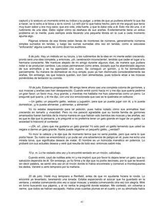 41
capturó y lo sostuvo un momento entre su índice y su pulgar, y antes de que yo pudiera advertir lo que iba
a hacer, se lo echo a la boca y se lo comió. Lo reñí por lo que había hecho, pero él me arguyó que tenía
muy buen sabor y era muy sano; que era vida, vida fuerte, y que le daba vida a él. Esto me dio una, o el
rudimento de una idea. Debo vigilar cómo se deshace de sus arañas. Evidentemente tiene un arduo
problema en la mente, pues siempre anda llevando una pequeña libreta en la cual a cada momento
apunta algo.
Páginas enteras de esa libreta están llenas de montones de números, generalmente números
simples sumados en tandas, y luego las sumas sumadas otra vez en tandas, como si estuviese
"enfocando" alguna cuenta, tal como dicen los auditores.
8 de julio. Hay un método en su locura, y los rudimentos de la idea en mi mente están creciendo;
pronto será una idea completa, y entonces, ¡oh, cerebración inconsciente!, tendrás que ceder el lugar a tu
hermana consciente. Me mantuve alejado de mi amigo durante algunos días, de manera que pudiera
notar si se producían cambios. Las cosas permanecen como antes, excepto que ha abandonado algunos
de sus animalitos y se ha agenciado uno nuevo. Se consiguió un gorrión, y lo ha domesticado
parcialmente. Su manera de domesticar es muy simple, pues ya han disminuido considerablemente las
arañas. Sin embargo, las que todavía quedan, son bien alimentadas, pues todavía atrae a las moscas
poniéndoles de tentación su comida.
19 de julio. Estamos progresando. Mi amigo tiene ahora casi una completa colonia de gorriones, y
sus moscas y arañas casi han desaparecido. Cuando entré corrió hacia mí y me dijo que quería pedirme
un gran favor; un favor muy, muy grande; y mientras me hablaba me hizo zalamerías como un perro. Le
pregunté qué quería, y él me dijo, con una voz emocionada que casi se le quebraba en sollozos:
—Un gatito; un pequeño gatito, sedoso y juguetón, para que yo pueda jugar con él, y lo pueda
domesticar, ¡y lo pueda alimentar, y alimentar, y alimentar!
Yo no estaba desprevenido para tal petición, pues había notado cómo sus animalitos iban
creciendo en tamaño y vivacidad. Pero no me pareció agradable que su bonita familia de gorriones
amansados fueran barridos de la misma manera en que habían sido barridos las moscas y las arañas; así
es que le dije que lo pensaría, y le pregunté si no preferiría tener un gato grande en lugar de un gatito. La
ansiedad lo traicionó al contestar:
—¡Oh, sí!, ¡claro que me gustaría un gato grande! Yo solo pedí un gatito temiendo que usted se
negara a darme un gato grande. Nadie puede negarme un pequeño gatito, ¿verdad?
Yo moví la cabeza y le dije que de momento temía que no sería posible, pero que vería lo que
podía hacer. Su rostro se ensombreció y yo pude ver una advertencia de peligro en él, pues me echo una
mirada torva, que significaba deseos de matar. El hombre es un homicida maniático en potencia. Lo
probaré con sus actuales deseos y veré qué resulta de todo eso: entonces sabré más.
10 p. m. Lo he visitado otra vez y lo encontré sentado en un rincón, cabizbajo.
Cuando entré, cayó de rodillas ante mí y me imploró que por favor lo dejara tener un gato; que su
salvación dependía de él. Sin embargo, yo fui firme y le dije que no podía decírselo, por lo que se levantó
sin decir palabra, se sentó otra vez en el rincón donde lo había encontrado y comenzó a mordisquearse
los dedos. Vendré a verlo temprano por la mañana.
20 de julio. Visité muy temprano a Renfield, antes de que mi ayudante hiciera la ronda. Lo
encontré ya levantado, tarareando una tonada. Estaba esparciendo el azúcar que ha guardado en la
ventana, y estaba comenzando otra vez a cazar moscas; y estaba comenzando otra vez con alegría. Miré
en torno buscando sus pájaros, y al no verlos le pregunté donde estaban. Me contestó, sin volverse a
verme, que todos se habían escapado. Había unas cuantas plumas en el cuarto y en su almohada había
 