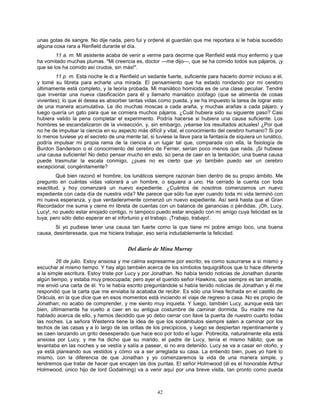 42
unas gotas de sangre. No dije nada, pero fui y ordené al guardián que me reportara si le había sucedido
alguna cosa rara a Renfield durante el día.
11 a. m. Mi asistente acaba de venir a verme para decirme que Renfield está muy enfermo y que
ha vomitado muchas plumas. "Mi creencia es, doctor —me dijo—, que se ha comido todos sus pájaros, ¡y
que se los ha comido así crudos, sin más!".
11 p. m. Esta noche le di a Renfield un sedante fuerte, suficiente para hacerlo dormir incluso a él,
y tomé su libreta para echarle una mirada. El pensamiento que ha estado rondando por mi cerebro
últimamente está completo, y la teoría probada. Mi maniático homicida es de una clase peculiar. Tendré
que inventar una nueva clasificación para él y llamarlo maniático zoófago (que se alimenta de cosas
vivientes); lo que él desea es absorber tantas vidas como pueda, y se ha impuesto la tarea de lograr esto
de una manera acumulativa. Le dio muchas moscas a cada araña, y muchas arañas a cada pájaro, y
luego quería un gato para que se comiera muchos pájaros. ¿Cuál hubiera sido su siguiente paso? Casi
hubiera valido la pena completar el experimento. Podría hacerse si hubiera una causa suficiente. Los
hombres se escandalizaron de la vivisección, y, sin embargo, ¡véanse los resultados actuales! ¿Por qué
no he de impulsar la ciencia en su aspecto más difícil y vital, el conocimiento del cerebro humano? Si por
lo menos tuviese yo el secreto de una mente tal, si tuviese la llave para la fantasía de siquiera un lunático,
podría impulsar mi propia rama de la ciencia a un lugar tal que, comparada con ella, la fisiología de
Burdon Sanderson o el conocimiento del cerebro de Ferrier, serían poco menos que nada. ¡Si hubiese
una causa suficiente! No debo pensar mucho en esto, so pena de caer en la tentación; una buena causa
puede trasmutar la escala conmigo, ¿pues no es cierto que yo también puedo ser un cerebro
excepcional, congénitamente?
Qué bien razonó el hombre; los lunáticos siempre razonan bien dentro de su propio ámbito. Me
pregunto en cuántas vidas valorará a un hombre, o siquiera a uno. Ha cerrado la cuenta con toda
exactitud, y hoy comenzará un nuevo expediente. ¿Cuántos de nosotros comenzamos un nuevo
expediente con cada día de nuestra vida? Me parece que sólo fue ayer cuando toda mi vida terminó con
mi nueva esperanza, y que verdaderamente comenzó un nuevo expediente. Así será hasta que el Gran
Recordador me sume y cierre mi libreta de cuentas con un balance de ganancias o pérdidas. ¡Oh, Lucy,
Lucy!, no puedo estar enojado contigo, ni tampoco puedo estar enojado con mi amigo cuya felicidad es la
tuya; pero sólo debo esperar en el infortunio y el trabajo. ¡Trabajo, trabajo!.
Si yo pudiese tener una causa tan fuerte como la que tiene mi pobre amigo loco, una buena
causa, desinteresada, que me hiciera trabajar, eso sería indudablemente la felicidad.
Del diario de Mina Murray
26 de julio. Estoy ansiosa y me calma expresarme por escrito; es como susurrarse a si mismo y
escuchar al mismo tiempo. Y hay algo también acerca de los símbolos taquigráficos que lo hace diferente
a la simple escritura. Estoy triste por Lucy y por Jonathan. No había tenido noticias de Jonathan durante
algún tiempo, y estaba muy preocupada; pero ayer el querido señor Hawkins, que siempre es tan amable,
me envió una carta de él. Yo le había escrito preguntándole si había tenido noticias de Jonathan y él me
respondió que la carta que me enviaba la acababa de recibir. Es sólo una línea fechada en el castillo de
Drácula, en la que dice que en esos momentos está iniciando el viaje de regreso a casa. No es propio de
Jonathan; no acabo de comprender, y me siento muy inquieta. Y luego, también Lucy, aunque está tan
bien, últimamente ha vuelto a caer en su antigua costumbre de caminar dormida. Su madre me ha
hablado acerca de ello, y hemos decidido que yo debo cerrar con llave la puerta de nuestro cuarto todas
las noches. La señora Westenra tiene la idea de que los sonámbulos siempre salen a caminar por los
techos de las casas y a lo largo de las orillas de los precipicios, y luego se despiertan repentinamente y
se caen lanzando un grito desesperado que hace eco por todo el lugar. Pobrecita, naturalmente ella está
ansiosa por Lucy, y me ha dicho que su marido, el padre de Lucy, tenía el mismo hábito; que se
levantaba en las noches y se vestía y salía a pasear, si no era detenido. Lucy se va a casar en otoño, y
ya está planeando sus vestidos y cómo va a ser arreglada su casa. La entiendo bien, pues yo haré lo
mismo, con la diferencia de que Jonathan y yo comenzaremos la vida de una manera simple, y
tendremos que tratar de hacer que encajen las dos puntas. El señor Holmwood (él es el honorable Arthur
Holmwood, único hijo de lord Godalming) va a venir aquí por una breve visita, tan pronto como pueda
 