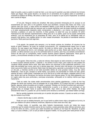 43
dejar el pueblo, pues su padre no está tan bien, y yo creo que la querida Lucy esta contando los minutos
hasta que llegue. Ella quiere llevarlo a la banca en el cementerio de la iglesia sobre el acantilado y
mostrarle la belleza de Whitby. Me atrevo a decir que es la espera lo que la pone impaciente: se sentirá
bien cuando él llegue.
27 de julio. Ninguna noticia de Jonathan. Me estoy poniendo intranquila por él, aunque no sé
exactamente por qué; pero sí me gustaría mucho que escribiera, aunque sólo fuese una línea, Lucy
camina más que nunca, y cada noche me despierto debido a que anda de arriba abajo por el cuarto.
Afortunadamente el tiempo está tan caluroso que no puede resfriarse; pero de todas maneras la ansiedad
y el estar perpetuamente despierta están comenzando a afectarme, y yo misma me estoy poniendo
nerviosa y padezco un poco de insomnio. A Dios gracias, la salud de Lucy se sostiene. El señor
Holmwood ha sido llamado repentinamente a Ring para ver a su padre, quien se ha puesto seriamente
enfermo. Lucy se impacienta por la pospuesta de verlo, pero no le afecta en su semblante, está un
poquitín más gorda y sus mejillas tienen un color rosado encantador. Ha perdido el semblante anémico
que tenía. Rezo para que todo siga bien.
3 de agosto. Ha pasado otra semana y no he tenido noticias de Jonathan. Ni siquiera las ha
tenido el señor Hawkins, de quien he recibido comunicación. Oh, verdaderamente deseo que no esté
enfermo. Es casi seguro que hubiera escrito. He leído su última carta y hay algo en ella que no me
satisface. No parece ser de él, y sin embargo, está escrita con su letra. Sobre esto último no hay error
posible. La última semana Lucy ya no ha caminado tanto en sueños, pero hay una extraña concentración
acerca de ella que no comprendo; hasta cuando duerme parece estarme observando. Hace girar la
puerta, y al encontrarla cerrada con llave, va a uno y otro lado del cuarto buscando la llave.
6 de agosto. Otros tres días, y nada de noticias. Esta espera se está volviendo un martirio. Si por
lo menos supiera adónde escribir, o adónde ir, me sentiría mucho mejor: pero nadie ha oído palabra de
Jonathan desde aquella última carta. Sólo debo elevar mis oraciones a Dios pidiéndole paciencia. Lucy
está más excitable que nunca, pero por lo demás sigue bien. Anoche hubo mal tiempo y los pescadores
dicen que pronto habrá una tormenta. Debo tratar de observarla y aprender a pronosticar el clima. Hoy es
un día gris, y mientras escribo el sol está escondido detrás de unas gruesas nubes, muy alto sobre
Kettleness. Todo es gris, excepto la verde hierba, que parece una esmeralda en medio de todo; grises
piedras de tierra, nubes grises, matizadas por la luz del sol en la orilla más lejana, colgadas sobre el mar
gris, dentro del cual se introducen los bancos de arena como figuras grises. El mar está golpeando con
un rugido sobre las poco profundas y arenosas ensenadas, embozado en la neblina marina que llega
hasta tierra.
Todo es vasto; las nubes están amontonadas como piedras gigantescas, y sobre el mar hay
ráfagas de viento que suenan como el presagio de un cruel destino. En la playa hay aquí y allá oscuras
figuras, algunas veces envueltas por la niebla, y parecen "Árboles con formas humanas que caminaran".
Todos los lanchones de pesca se dirigen rápidamente a puerto, y se elevan y se sumergen en las
grandes olas al navegar hacia el puerto, escorando. Aquí viene el viejo señor Swales. Se dirige
directamente hacia mí, y puedo ver, por la manera como levanta su sombrero, que desea hablar conmigo.
Me he sentido bastante conmovida por el cambio del pobre anciano. Cuando se sentó a mi lado,
dijo de manera muy tímida:
—Quiero decirle algo a usted, señorita.
Pude ver que no estaba tranquilo, por lo que tomé su pobre mano vieja y arrugada en la mía y le
pedí que hablara con plena confianza; entonces, dejando su mano entre las mías, dijo:
—Tengo miedo, mi queridita, que debo haberle impresionado mucho por todas las cosas
malévolas que he estado diciendo acerca de los muertos y cosas parecidas estas últimas semanas; pero
no las he dicho en serio, y quiero que usted recuerde eso cuando yo me haya ido. Nosotros, la gente
vieja y un poco chiflada, y con un pie ya sobre el agujero maldito, no nos gusta para nada pensar en ello,
 