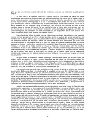 46
grito que por un momento parecía sobresalir del ventarrón, pero que era finalmente opacado por su
empuje.
Al poco tiempo, el reflector descubrió a alguna distancia una goleta con todas sus velas
desplegadas, aparentemente el mismo navío que había sido avistado esa misma noche. A esas horas, el
viento había retrocedido hacia el este, y un temblor recorrió a todos los espectadores del acantilado
cuando presenciaron el terrible peligro en el que se encontraba la nave. Entre ella y el puerto había un
gran arrecife plano sobre el cual han chocado de tiempo en tiempo tantos buenos barcos, y que, con el
viento soplando en esa dirección, sería un obstáculo casi imposible de franquear en caso de que
intentase ganar la entrada del puerto. Ya era casi la hora de la marea alta, pero las olas eran tan
impetuosas que en sus senos casi se hacían visibles las arenas de la playa, y la goleta, con todas las
velas desplegadas, se precipitaba con tanta velocidad que, en las palabras de un viejo lobo de mar,
"debía de llegar a alguna parte, aunque sólo fuese al infierno".
Luego llegó otra ráfaga de niebla marina, más espesa que todas las anteriores; una masa de
neblina húmeda que pareció envolver a todas las cosas como un sudario gris y dejó asequible a los
hombres sólo el órgano del oído, pues el ruido de la tempestad, el estallido de los truenos y el retumbo de
las poderosas oleadas que llegaban a través del húmedo ambiente eran más fuertes que nunca. Los
rayos del reflector se mantuvieron fijos en la boca del puerto a través del muelle del este, donde se
esperaba el choque, y los hombres contuvieron la respiración. Repentinamente, el viento cambió hacia el
noreste, y el resto de la niebla marina se diluyó; y entonces, mirabile dictu, entre los muelles,
levantándose de ola en ola a medida que avanzaba a gran velocidad, entró la rara goleta con todas sus
velas desplegadas y alcanzó el santuario del puerto. El reflector la siguió, y un escalofrío recorrió a todos
los que la vieron, pues atado al timón había un cuerpo, con la cabeza caída, que se balanceaba
horriblemente hacia uno y otro lado con cada movimiento del barco. No se podía ver ninguna otra forma
sobre cubierta.
Un gran estado de reverencia y temor sobrecogió a todos cuando vieron que el barco, como por
milagro, había encontrado el puerto, ¡guiado solamente por las manos de un hombre muerto! Sin
embargo, todo se llevó a cabo más rápidamente de lo que tardo en escribir estas palabras. La goleta no
se detuvo, sino que, navegando velozmente a través del puerto, embistió en un banco de arena y grava
lavado por muchas mareas y muchas tormentas, situado en la esquina sureste del muelle que sobresale
bajo East Cliff, y que localmente es conocido como el muelle Tate Hill.
Por supuesto que cuando la nave embistió contra el montón de arena se produjo una sacudida
considerable. Cada verga, lazo y montante sufrió la sacudida, y una parte del mástil principal se vino
abajo. Pero lo más extraño de todo fue que, en el mismo instante en que tocó la orilla, un perro inmenso
saltó a cubierta desde abajo, y como si hubiese sido proyectado por el golpe, corrió hacia adelante y saltó
desde la proa a la arena. Corriendo directamente hacia el empinado acantilado donde el cementerio de la
iglesia cuelga sobre la callejuela que va hacia el muelle del este, tan pronunciadamente que algunas de
las lápidas (" transatlánticas" o "piedras atravesadas", como las llaman vernacularmente aquí en Whitby)
se proyectan de hecho donde el acantilado que la sostenía se ha derrumbado, y desapareció en la
oscuridad, que parecía intensificada justamente más allá de la luz del reflector.
Sucedió que por casualidad en aquellos momentos no había nadie en el muelle de Tate Hill, pues
todos aquellos cuyas casas se encontraban en la proximidad estaban, o en cama, o habían subido a las
alturas para ver mejor. Por eso el capitán del guardacostas de turno en el lado este del puerto, que de
inmediato corrió hacia el pequeño muelle, fue el primero que pudo subir a bordo. Los hombres que
manejaban el reflector, después de escudriñar la entrada al puerto sin ver nada, dirigieron la luz hacia el
buque abandonado y la mantuvieron allí. El capitán del guardacostas corrió sobre la cubierta de popa, y
cuando llegó al lado de la rueda se inclinó para examinarla, y retrocedió de pronto como si estuviera bajo
una fuerte emoción. Esto pareció picar la curiosidad general y un buen número de personas comenzaron
a correr. Es un buen trecho el que hay desde West Cliff pasando por el puente de Drawbridge hasta el
muelle de Tate Hill, pero su corresponsal es un corredor bastante bueno, y llegué con buena ventaja
sobre el resto de la gente. Sin embargo, cuando llegué, encontré en el muelle a una muchedumbre que
ya se había reunido, y a la cual el capitán del guardacostas y la policía no permitían subir a bordo. Por
cortesía del jefe de marineros se me permitió, como corresponsal que soy, subir a bordo, y fui uno de los
del pequeño grupo que vio al marinero muerto mientras se encontraba todavía atado a la rueda del timón.
 