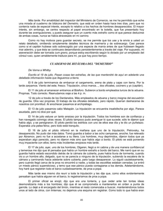 48
Más tarde. Por amabilidad del inspector del Ministerio de Comercio, se me ha permitido que eche
una mirada al cuaderno de bitácora del Demetrio, que está en orden hasta hace tres días, pero que no
contenía nada de especial interés, excepto lo relativo a los hechos de hombres desaparecidos. El mayor
interés, sin embargo, se centra respecto al papel encontrado en la botella, que fue presentado hoy
durante las averiguaciones; y puedo asegurar que un cuento más extraño como el que parece deducirse
de ambas cosas, nunca se había atravesado en mi camino.
Como no hay motivos para guardar secreto, se me permite que los use y le envíe a usted un
relato detallado, omitiendo simplemente detalles técnicos de marinería y de sobrecargo. Casi parece
como si el capitán hubiese sido sobrecogido por una especie de manía antes de que hubiesen llegado
mar adentro, y que ésta se continuara desarrollando persistentemente a través del viaje. Por supuesto, mi
aseveración debe ser tomada cum grano, porque estoy escribiendo según lo dictado por un empleado del
cónsul ruso, quien amablemente traduce para mí, ya que hay poco tiempo.
CUADERNO DE BITÁCORA DEL "DEMETRIO"
De Verna a Whitby
Escrito el 18 de julio. Pasan cosas tan extrañas, de las que mantendré de aquí en adelante una
detallada información hasta que lleguemos a tierra.
El 6 de julio terminamos de embarcar el cargamento, arena de plata y cajas con tierra. Por la
tarde zarpamos. Viento del este, fresco. Tripulación, cinco manos..., dos oficiales, cocinero y yo (capitán).
El 11 de julio al amanecer entramos al Bósforo. Subieron a bordo empleados turcos de la aduana.
Propinas. Todo correcto. Reanudamos viaje a las 4 p. m.
12 de julio a través de los Dardanelos. Más empleados de aduana y barco insignia del escuadrón
de guardia. Otra vez propinas. El trabajo de los oficiales detallado, pero rápido. Querían deshacerse de
nosotros con prontitud. Al anochecer pasamos al archipiélago.
El 13 de julio pasamos cabo Matapán. La tripulación se encuentra insatisfecha por algo. Parece
asustada, pero no dice por qué.
El 14 de julio estuve un tanto ansioso por la tripulación. Todos los hombres son de confianza y
han navegado conmigo otras veces. El piloto tampoco pudo averiguar lo que sucede; sólo le dijeron que
había algo, y se persignaron. El piloto perdió los estribos con uno de ellos ese día y le dio un puñetazo.
Esperaba una pelea feroz, pero todo está tranquilo.
El 16 de julio el piloto informó en la mañana que uno de la tripulación, Petrovsky, ha
desaparecido. No pudo dar más datos. Tomó guardia a babor a las ocho campanas, anoche; fue relevado
por Abramov, pero no fue a acostarse a su litera. Los hombres, muy deprimidos, dijeron todos que ya
esperaban algo parecido, pero no dijeron más sino que había algo a bordo. El piloto se está poniendo
muy impaciente con ellos; temo más incidentes enojosos más tarde.
El 17 de julio, ayer, uno de los hombres, Olgaren, llegó a mi cabina y de una manera confidencial
y temerosa me dijo que él pensaba que había un hombre extraño a bordo del barco. Me narró que en su
guardia había estado escondido detrás de la cámara de cubierta, pues había lluvia de tormenta, cuando
vio a un hombre alto, delgado, que no se parecía a ninguno de la tripulación, subiendo la escalera de la
cámara y caminando hacia adelante sobre cubierta, para luego desaparecer. Lo siguió cautelosamente,
pero cuando llegó cerca de la proa no encontró a nadie, y todas las escotillas estaban cerradas. Le entró
un miedo pánico supersticioso, y temo que ese pánico pueda contagiarse a los demás. Adelantándome,
hoy haré que registren todo el barco cuidadosamente, de proa a popa.
Más tarde ese mismo día reuní a toda la tripulación y les dije que, como ellos evidentemente
pensaban que había alguien en el barco, lo registraríamos de proa a popa.
El primer oficial se enojó; dijo que era una tontería, y que ceder ante tan tontas ideas
desmoralizaría más a los hombres; dijo que él se comprometía a mantenerlos en orden a punta de
garrote. Lo dejé a él encargado del timón, mientras el resto comenzaba a buscar, manteniéndonos todos
unos al lado de otros, con linternas; no dejamos una esquina sin registrar. Como todo lo que había eran
 