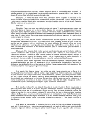 49
unas grandes cajas de madera, no había posibles resquicios donde un hombre se pudiera esconder. Los
hombres estaban mucho más aliviados cuando terminamos el registro, y se dedicaron a sus faenas con
alegría. El primer oficial refunfuñó, pero no dijo nada más.
22 de julio. Los últimos tres días, tiempo malo, y todas las manos ocupadas en las velas: no hay
tiempo para estar asustados. Los hombres parecen haber olvidado sus temores. El piloto, alegre otra vez,
y todo marcha muy bien. Elogié a los hombres por su magnífica labor durante el mal tiempo. Pasamos
Gibraltar y salimos de los estrechos.
Todo bien.
24 de julio. Parece que pesa una maldición sobre este barco. Ya teníamos una mano menos, y al
entrar en la bahía de Vizcaya con un tiempo de los diablos, otro hombre ha desaparecido anoche, sin
dejar rastro. Como el primero, dejó su guardia y no se lo volvió a ver. Todos los hombres tienen un miedo
pánico; envié una orden aceptando su solicitud de que se hagan guardias dobles, pues tienen miedo de
estar solos. El piloto, furioso. Temo que podamos tener algunos problemas, ya que o él o los hombres
pueden emplear la violencia.
28 de julio. Cuatro días de infierno, bamboleándonos en una especie de tifón, y con vientos
tempestuosos. Nadie ha podido dormir. Todos los hombres están cansados. Apenas sé cómo montar una
guardia, ya que ninguno está en condiciones de seguir adelante. El segundo oficial se ofreció
voluntariamente a timonear y hacer guardia, permitiendo así que los hombres pudieran dormir un par de
horas. El viento está amainando; el mar todavía terrorífico, pero se siente menos, ya que el barco ha
ganado estabilidad.
29 de julio. Otra tragedia. Esta noche tuvimos guardia sencilla, ya que la tripulación está muy
cansada para hacerla doble. Cuando la guardia de la mañana subió a cubierta no pudo encontrar a nadie
a excepción del piloto. Comenzó a gritar y todos subieron a cubierta. Minucioso registro, pero no se
encontró a nadie. Ahora estamos sin segundo oficial, y con la tripulación en gran pánico. El piloto y yo
acordamos ir siempre armados de ahora en adelante, y acechar cualquier señal de la causa.
30 de julio. Noche. Todos regocijados pues nos acercamos a Inglaterra. Tiempo magnífico, todas
las velas desplegadas. Me retiré por agotamiento; dormí profundamente; fui despertado por el oficial
diciéndome que ambos hombres, el de guardia y el piloto, habían desaparecido. Sólo quedamos dos
tripulantes, el primer oficial y yo, para gobernar el barco.
1 de agosto. Dos días de niebla y sin avistar una vela. Había esperado que en Canal de la
Mancha podríamos hacer señales pidiendo auxilio o llegar a algún lado. No teniendo fuerzas para trabajar
las velas, tenemos que navegar con el viento. No nos atrevemos a arriarlas, porque no podríamos izarlas
otra vez. Parece que se nos arrastra hacia un terrible desenlace. El primer oficial está ahora más
desmoralizado que cualquiera de los hombres. Su naturaleza más fuerte parece que ha trabajado en su
interior inversamente en contra de él. Los hombres están más allá del miedo, trabajando fuerte y
pacientemente, con sus mentes preparadas para lo peor. Son rusos; él es rumano.
2 de agosto, medianoche. Me desperté después de pocos minutos de dormir escuchando un
grito, que parecía dado al lado de mi puerta. No podía ver nada por la neblina. Corrí a cubierta y choqué
contra el primer oficial. Me dice que escuchó el grito y corrió, pero no había señales del hombre que
estaba de guardia. Otro menos. ¡Señor, ayúdanos! El primer oficial dice que ya debemos haber pasado el
estrecho de Dover, pues en un momento en que se aclaró la niebla alcanzó a ver North Foreland, en el
mismo instante en que escuchó el grito del hombre. Si es así, estamos ahora en el Mar del Norte, y sólo
Dios puede guiarnos en esta niebla, que parece moverse con nosotros; y Dios parece que nos ha
abandonado.
3 de agosto. A medianoche fui a relevar al hombre en el timón y cuando llegué no encontré a
nadie ahí. El viento era firme, y como navegamos hacia donde nos lleve, no había ningún movimiento. No
me atreví a dejar solo el timón, por lo que le grité al oficial. Después de unos segundos subió corriendo a
 
