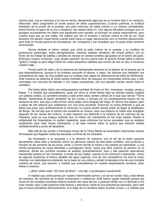 5
misma cosa, una en eslovaco y la otra en servio, designando algo que es un hombre lobo o un vampiro).
(Recordar: debo preguntarle al conde acerca de estas supersticiones.) Cuando partimos, la multitud
alrededor de la puerta de la posada, que para entonces ya había crecido a un número considerable,
todos hicieron el signo de la cruz y dirigieron dos dedos hacia mí. Con alguna dificultad conseguí que un
pasajero acompañante me dijera qué significaba todo aquello; al principio no quería responderme, pero
cuando supo que yo era inglés, me explicó que era el encanto o hechizo contra el mal de ojo. Esto
tampoco me agradó mayormente cuando salía hacia un lugar desconocido con un hombre desconocido;
pero todo el mundo parecía tan bondadoso, tan compasivo y tan simpático que no pude evitar sentirme
emocionado.
Nunca olvidaré el último vistazo que eché al patio interior de la posada y su multitud de
pintorescos personajes, todos persignándose, mientras estaban alrededor del amplio pórtico, con su
fondo de rico follaje de adelfas y árboles de naranjo en verdes tonelitos agrupados en el centro del patio.
Entonces nuestro conductor, cuyo amplio pantalón de lino cubría todo el asiento frontal (ellos lo llaman
"gotza"), fustigó su gran látigo sobre los cuatro pequeños caballos que corrían de dos en dos, e iniciamos
nuestro viaje…
Pronto perdí de vista y de la memoria los fantasmales temores en la belleza de la escena por la
que atravesábamos, aunque si yo hubiese conocido el idioma, o mejor, los idiomas que hablaban mis
compañeros de viaje, es muy posible que no hubiese sido capaz de deshacerme de ellos tan fácilmente.
Ante nosotros se extendía el verde campo inclinado lleno de bosques con empinadas colinas aquí y allá,
coronadas con cúmulos de tréboles o con casas campesinas, con sus paredes vacías viendo hacia la
carretera.
Por todos lados había una enloquecedora cantidad de frutos en flor: manzanas, ciruelas, peras y
fresas. Y a medida que avanzábamos, pude ver cómo la verde hierba bajo los árboles estaba cuajada
con pétalos caídos. La carretera entraba y salía entre estas verdes colinas de lo que aquí llaman "Tierra
Media", liberándose al barrer alrededor de las curvas, o cerrada por los estrangulantes brazos de los
bosques de pino, que aquí y allá corrían colina abajo como lenguas de fuego. El camino era áspero, pero
a pesar de ello parecía que volábamos con una prisa excitante. Entonces no podía entender a qué se
debía esa prisa, pero evidentemente el conductor no quería perder tiempo antes de llegar al desfiladero
de Borgo. Se me dijo que el camino era excelente en verano, pero que todavía no había sido arreglado
después de las nieves del invierno. A este respecto era diferente a la mayoría de los caminos de los
Cárpatos, pues es una antigua tradición que no deben ser mantenidos en tan buen estado. Desde la
antigüedad los hospadares no podían repararlos, pues entonces los turcos pensaban que se estaban
preparando para traer tropas extranjeras, y de esta manera atizar la guerra que siempre estaba
verdaderamente a punto de desatarse.
Más allá de las verdes e hinchadas lomas de la Tierra Media se levantaban imponentes colinas
de bosques que llegaban hasta las elevadas cumbres de los Cárpatos.
Se levantaban a la izquierda y a la derecha de nosotros, con el sol de la tarde cayendo
plenamente sobre ellas y haciendo relucir los gloriosos colores de esta bella cordillera, azul profundo y
morado en las sombras de los picos, verde y marrón donde la hierba y las piedras se mezclaban, y una
infinita perspectiva de rocas dentadas y puntiagudos riscos, hasta que ellos mismos se perdían en la
distancia, donde las cumbres nevadas se alzaban grandiosamente. Aquí y allá parecían descubrirse
imponentes grietas en las montañas, a través de las cuales, cuando el sol comenzó a descender, vimos
en algunas ocasiones el blanco destello del agua cayendo. Uno de mis compañeros me tocó la mano
mientras nos deslizábamos alrededor de la base de una colina y señaló la elevada cima de una montaña
cubierta de nieve, que parecía, a medida que avanzábamos en nuestra serpenteante carretera, estar
frente a nosotros.
—¡Mire! ¡Ilsten szek! "¡El trono de Dios!" —me dijo, y se persignó nuevamente.
A medida que continuamos por nuestro interminable camino y el sol se hundió más y más detrás
de nosotros, las sombras de la tarde comenzaron a rodearnos. Este hecho quedó realzado porque las
cimas de las nevadas montañas todavía recibían los rayos del sol, y parecían brillar con un delicado y frío
color rosado. Aquí y allá pasamos ante checos y eslovacos, todos en sus pintorescos atuendos, pero noté
que el bocio prevalecía dolorosamente. A lo largo de la carretera había muchas cruces, y a medida que
 