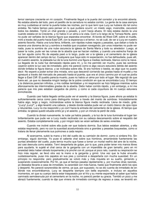 53
temor siempre creciente en mi corazón. Finalmente llegué a la puerta del corredor y la encontré abierta.
No estaba abierta del todo, pero el pestillo de la cerradura no estaba corrido. La gente de la casa siempre
es muy cuidadosa al cerrar la puerta todas las noches, por lo que temí que Lucy se hubiera ido tal como
andaba. No había tiempo para pensar en lo que pudiera ocurrir; un miedo vago, invencible, oscureció
todos los detalles. Tomé un chal grande y pesado, y corrí hacia afuera. El reloj estaba dando la una
cuando estaba en la Creciente, y no había ni un alma a la vista. Corrí a lo largo de la Terraza Norte, pero
no pude ver señales de la blanca figura que esperaba encontrar. Al borde de West Cliff, sobre el muelle,
miré a través del puerto hacia East Cliff, con la esperanza o el temor, no sé cuál, de ver a Lucy en nuestro
asiento favorito. Había una luna llena, brillante, con rápidas nubes negras y pesadas, que daban a toda la
escena una diorama de luz y sombra a medida que cruzaban navegando; por unos instantes no pude ver
nada, pues la sombra de una nube oscurecía la iglesia de Santa María y todo su alrededor. Luego, al
pasar la nube, pude ver las ruinas de la abadía que se hacían visibles; y cuando una estrecha franja de
luz tan aguda como filo de espada pasó a lo largo, pude ver a la iglesia y el cementerio de la iglesia
aparecer dentro del campo de luz. Cualquiera que haya sido mi expectación, no fue defraudada, pues allí,
en nuestro asiento, la plateada luz de la luna iluminó una figura a medias reclinada, blanca como la nieve.
La llegada de la nube fue demasiado rápida para mí, y no me permitió ver mucho, pues las sombras
cayeron sobre la luz casi de inmediato; pero me pareció como si algo oscuro estuviera detrás del asiento
donde brillaba la figura blanca, y se inclinaba sobre ella. Si era hombre o bestia, es algo que no puedo
decir. No esperé a poder echar otra mirada, sino que descendí corriendo las gradas hasta el muelle y me
apresuré a través del mercado de pescado hasta el puente, que era el único camino por el cual se podía
llegar a East Cliff. El pueblo parecía muerto, pues no había un alma por todo el lugar. Me regocijó de que
fuera así, ya que no deseaba ningún testigo de la pobre condición en que se encontraba Lucy. El tiempo
y la distancia parecían infinitos, y mis rodillas temblaban y mi respiración se hizo fatigosa mientras subía
afanosamente las interminables gradas de la abadía. Debo haber corrido rápido, y sin embargo, a mí me
parecía que mis pies estaban cargados de plomo, y como si cada coyuntura de mi cuerpo estuviera
enmohecida.
Cuando casi había llegado arriba pude ver el asiento y la blanca figura, pues ahora ya estaba lo
suficientemente cerca como para distinguirla incluso a través del manto de sombras. Indudablemente
había algo, largo y negro, inclinándose sobre la blanca figura medio reclinada. Llena de miedo, grité:
"¡Lucy! ¡Lucy!", y algo levantó una cabeza, y desde donde estaba pude ver un rostro blanco de ojos rojos
y relucientes. Lucy no me respondió y yo corrí hacia la entrada del cementerio de la iglesia. Al tiempo que
entraba, la iglesia quedó situada entre yo y el asiento, y por un minuto la perdí de vista.
Cuando la divisé nuevamente, la nube ya había pasado, y la luz de la luna iluminaba el lugar tan
brillantemente que pude ver a Lucy medio reclinada con su cabeza descansando sobre el respaldo del
asiento. Estaba completamente sola, y por ningún lado se veían señales de seres vivientes.
Cuando me incliné sobre ella pude ver que todavía dormía. Sus labios estaban abiertos, y ella
estaba respirando, pero no con la suavidad acostumbrada sino a grandes y pesadas boqueadas, como si
tratara de llenar plenamente sus pulmones a cada respiro.
Al acercarme, subió la mano y tiró del cuello de su camisón de dormir, como si sintiera frío. Sin
embargo, siguió dormida. Yo puse el caliente chal sobre sus hombros, amarrándole fuertemente las
puntas alrededor del cuello, pues temía mucho que fuese a tomar un mortal resfrío del aire de la noche,
así casi desnuda como estaba. Temí despertarla de golpe, por lo que, para poder tener mis manos libres
para ayudarla, le sujeté el chal cerca de la garganta con un imperdible de gran tamaño; pero en mi
ansiedad debo haber obrado torpemente y la pinché con él, porque al poco rato, cuando su respiración se
hizo más regular, se llevó otra vez la mano a la garganta y gimió. Una vez que la hube envuelto
cuidadosamente, puse mis zapatos en sus pies y comencé a despertarla con mucha suavidad. En un
principio no respondía: pero gradualmente se volvió más y más inquieta en su sueño, gimiendo y
suspirando ocasionalmente. Por fin, ya que el tiempo pasaba rápidamente y, por muchas otras razones,
yo deseaba llevarla a casa de inmediato, la zarandeé con más fuerza, hasta que finalmente abrió los ojos
y despertó. No pareció sorprendida de verme, ya que, por supuesto, no se dio cuenta de inmediato de en
dónde nos encontrábamos. Lucy se despierta siempre con bella expresión, e incluso en aquellos
momentos, en que su cuerpo debía estar traspasado por el frío y su mente espantada al saber que había
caminado semidesnuda por el cementerio en la noche, no pareció perder su gracia. Tembló un poco y me
abrazó fuertemente; cuando le dije que viniera de inmediato conmigo de regreso a casa, se levantó sin
 