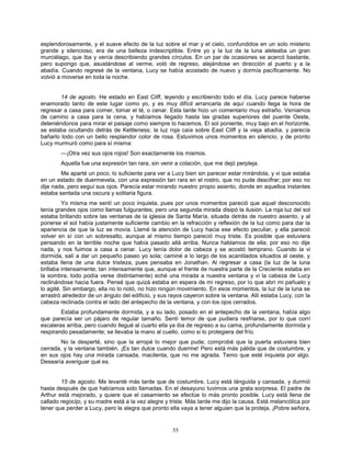 55
esplendorosamente, y el suave efecto de la luz sobre el mar y el cielo, confundidos en un solo misterio
grande y silencioso, era de una belleza indescriptible. Entre yo y la luz de la luna aleteaba un gran
murciélago, que iba y venía describiendo grandes círculos. En un par de ocasiones se acercó bastante,
pero supongo que, asustándose al verme, voló de regreso, alejándose en dirección al puerto y a la
abadía. Cuando regresé de la ventana, Lucy se había acostado de nuevo y dormía pacíficamente. No
volvió a moverse en toda la noche.
14 de agosto. He estado en East Cliff, leyendo y escribiendo todo el día. Lucy parece haberse
enamorado tanto de este lugar como yo, y es muy difícil arrancarla de aquí cuando llega la hora de
regresar a casa para comer, tomar el té, o cenar. Esta tarde hizo un comentario muy extraño. Veníamos
de camino a casa para la cena, y habíamos llegado hasta las gradas superiores del puente Oeste,
deteniéndonos para mirar el paisaje como siempre lo hacemos. El sol poniente, muy bajo en el horizonte,
se estaba ocultando detrás de Kettleness; la luz roja caía sobre East Cliff y la vieja abadía, y parecía
bañarlo todo con un bello resplandor color de rosa. Estuvimos unos momentos en silencio, y de pronto
Lucy murmuró como para sí misma:
—¡Otra vez sus ojos rojos! Son exactamente los mismos.
Aquella fue una expresión tan rara, sin venir a colación, que me dejó perpleja.
Me aparté un poco, lo suficiente para ver a Lucy bien sin parecer estar mirándola, y vi que estaba
en un estado de duermevela, con una expresión tan rara en el rostro, que no pude descifrar; por eso no
dije nada, pero seguí sus ojos. Parecía estar mirando nuestro propio asiento, donde en aquellos instantes
estaba sentada una oscura y solitaria figura.
Yo misma me sentí un poco inquieta, pues por unos momentos pareció que aquel desconocido
tenía grandes ojos como llamas fulgurantes; pero una segunda mirada disipó la ilusión. La roja luz del sol
estaba brillando sobre las ventanas de la iglesia de Santa María, situada detrás de nuestro asiento, y al
ponerse el sol había justamente suficiente cambio en la refracción y reflexión de la luz como para dar la
apariencia de que la luz se movía. Llamé la atención de Lucy hacia ese efecto peculiar, y ella pareció
volver en sí con un sobresalto, aunque al mismo tiempo pareció muy triste. Es posible que estuviera
pensando en la terrible noche que había pasado allá arriba. Nunca hablamos de ella; por eso no dije
nada, y nos fuimos a casa a cenar. Lucy tenía dolor de cabeza y se acostó temprano. Cuando la vi
dormida, salí a dar un pequeño paseo yo sola; caminé a lo largo de los acantilados situados al oeste, y
estaba llena de una dulce tristeza, pues pensaba en Jonathan. Al regresar a casa (la luz de la luna
brillaba intensamente; tan intensamente que, aunque el frente de nuestra parte de la Creciente estaba en
la sombra, todo podía verse distintamente) eché una mirada a nuestra ventana y vi la cabeza de Lucy
reclinándose hacia fuera. Pensé que quizá estaba en espera de mi regreso, por lo que abrí mi pañuelo y
lo agité. Sin embargo, ella no lo notó, no hizo ningún movimiento. En esos momentos, la luz de la luna se
arrastró alrededor de un ángulo del edificio, y sus rayos cayeron sobre la ventana. Allí estaba Lucy, con la
cabeza reclinada contra el lado del antepecho de la ventana, y con los ojos cerrados.
Estaba profundamente dormida, y a su lado, posado en el antepecho de la ventana, había algo
que parecía ser un pájaro de regular tamaño. Sentí temor de que pudiera resfriarse, por lo que corrí
escaleras arriba, pero cuando llegué al cuarto ella ya iba de regreso a su cama, profundamente dormida y
respirando pesadamente; se llevaba la mano al cuello, como si lo protegiera del frío.
No la desperté, sino que la arropé lo mejor que pude; comprobé que la puerta estuviera bien
cerrada, y la ventana también. ¡Es tan dulce cuando duerme! Pero está más pálida que de costumbre, y
en sus ojos hay una mirada cansada, macilenta, que no me agrada. Temo que esté inquieta por algo.
Desearía averiguar qué es.
15 de agosto. Me levanté más tarde que de costumbre. Lucy está lánguida y cansada, y durmió
hasta después de que habíamos sido llamadas. En el desayuno tuvimos una grata sorpresa. El padre de
Arthur está mejorado, y quiere que el casamiento se efectúe lo más pronto posible. Lucy está llena de
callado regocijo, y su madre está a la vez alegre y triste. Más tarde me dijo la causa. Está melancólica por
tener que perder a Lucy, pero le alegra que pronto ella vaya a tener alguien que la proteja. ¡Pobre señora,
 